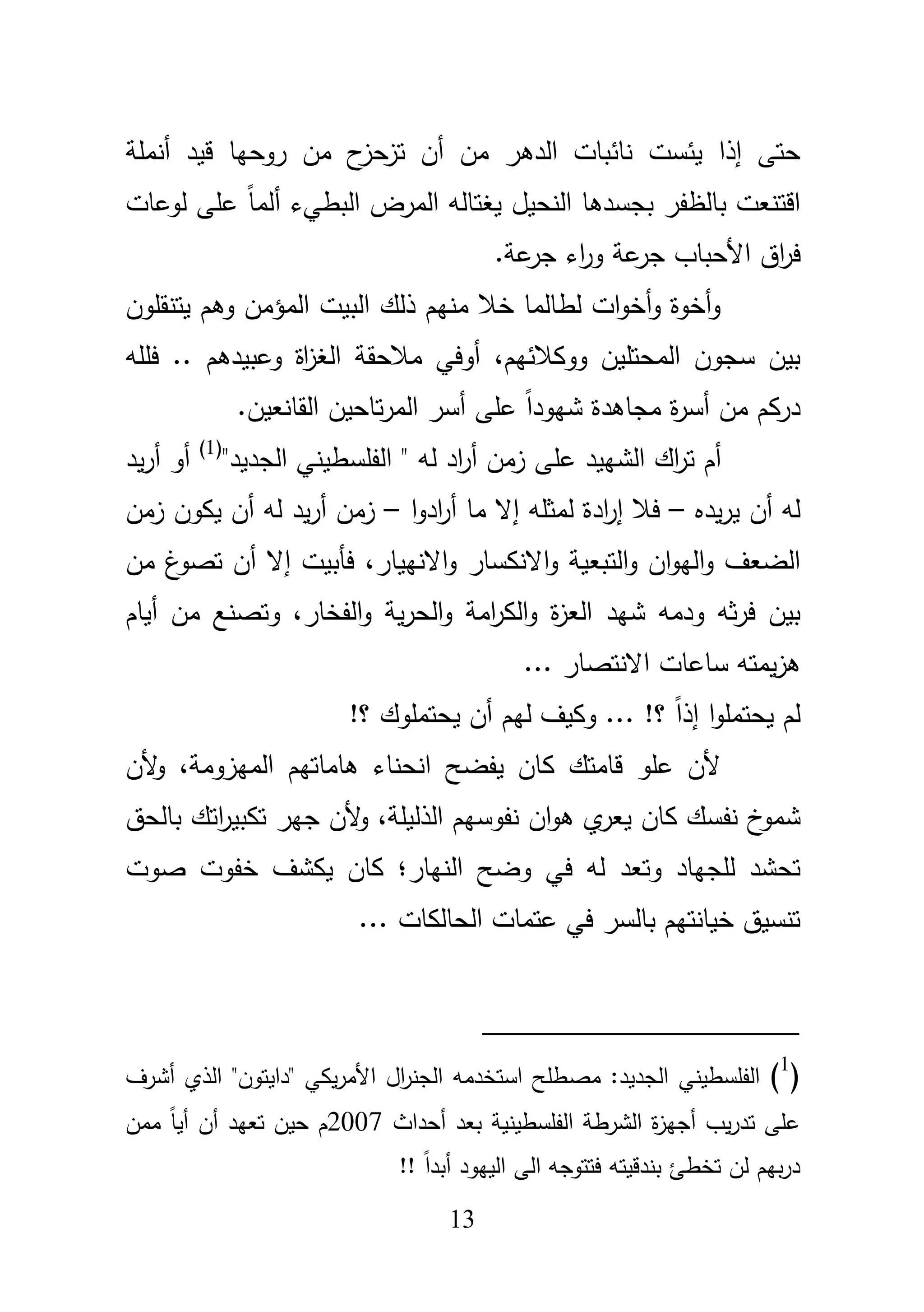 13
‫نائبات‬ ‫يئست‬ ‫إذا‬ ‫حتى‬‫الدى‬‫أنممة‬ ‫قيد‬ ‫روحيا‬ ‫مف‬ ‫ح‬‫تزحز‬ ‫أف‬ ‫مف‬ ‫ر‬
‫بجسدىا‬ ‫بالظفر‬ ‫اقتنعت‬‫النحيؿ‬ً‫ا‬‫ألم‬ ‫البطيء‬ ‫المرض‬ ‫يغتالو‬‫لوعات‬ ‫عمى‬
.‫عة‬‫جر‬ ‫اء‬‫ر‬‫و‬ ‫عة‬‫جر‬ ‫األحباب‬ ‫اؽ‬‫ر‬‫ف‬
‫يتن‬ ‫وىـ‬ ‫المؤمف‬ ‫البيت‬ ‫ذلؾ‬ ‫منيـ‬ ‫خبل‬ ‫لطالما‬ ‫ات‬‫و‬‫أخ‬‫و‬ ‫أخوة‬‫و‬‫قموف‬
،‫ووكبلئيـ‬ ‫المحتميف‬ ‫سجوف‬ ‫بيف‬‫فممو‬ .. ‫وعبيدىـ‬ ‫اة‬‫ز‬‫الغ‬ ‫مبلحقة‬ ‫أوفي‬
.‫القانعيف‬ ‫تاحيف‬‫ر‬‫الم‬ ‫أسر‬ ‫عمى‬ ً‫ا‬‫شيود‬ ‫مجاىدة‬ ‫ة‬‫ر‬‫أس‬ ‫مف‬ ‫دركـ‬
‫الشييد‬ ‫اؾ‬‫ر‬‫ت‬ ‫أـ‬‫اد‬‫ر‬‫أ‬ ‫زمف‬ ‫عمى‬"‫الجديد‬ ‫الفمسطيني‬ " ‫لو‬(1)
‫يد‬‫ر‬‫أ‬ ‫أو‬
‫يده‬‫ر‬‫ي‬ ‫أف‬ ‫لو‬–‫ا‬‫و‬‫اد‬‫ر‬‫أ‬ ‫ما‬ ‫إال‬ ‫لمثمو‬ ‫ادة‬‫ر‬‫إ‬ ‫فبل‬–‫زمف‬ ‫يكوف‬ ‫أف‬ ‫لو‬ ‫يد‬‫ر‬‫أ‬ ‫زمف‬
‫التبعية‬‫و‬ ‫اف‬‫و‬‫الي‬‫و‬ ‫الضعؼ‬‫االنكسار‬‫و‬‫االنييار‬‫و‬،‫فأبيت‬‫إ‬‫ال‬‫أ‬‫مف‬ ‫غ‬‫تصو‬ ‫ف‬
‫ودمو‬ ‫ثو‬‫ر‬‫ف‬ ‫بيف‬‫شيد‬،‫الفخار‬‫و‬ ‫ية‬‫ر‬‫الح‬‫و‬ ‫امة‬‫ر‬‫الك‬‫و‬ ‫ة‬‫ز‬‫الع‬‫أياـ‬ ‫مف‬ ‫وتصنع‬
‫ساعات‬ ‫يمتو‬‫ز‬‫ى‬‫االنتصار‬...
!‫؟‬ ‫يحتمموؾ‬ ‫أف‬ ‫ليـ‬ ‫وكيؼ‬ ... !‫؟‬ ً‫ا‬‫إذ‬ ‫ا‬‫و‬‫يحتمم‬ ‫لـ‬
‫ك‬ ‫قامتؾ‬ ‫عمو‬ ‫ألف‬،‫الميزومة‬ ‫ىاماتيـ‬ ‫انحناء‬ ‫يفضح‬ ‫اف‬‫ألف‬‫و‬
‫نف‬ ‫خ‬‫شمو‬،‫الذليمة‬ ‫نفوسيـ‬ ‫اف‬‫و‬‫ى‬ ‫ي‬‫يعر‬ ‫كاف‬ ‫سؾ‬‫بالحؽ‬ ‫اتؾ‬‫ر‬‫تكبي‬ ‫جير‬ ‫ألف‬‫و‬
‫وتعد‬ ‫لمجياد‬ ‫تحشد‬‫النيار؛‬ ‫وضح‬ ‫في‬ ‫لو‬‫صو‬ ‫خفوت‬ ‫يكشؼ‬ ‫كاف‬‫ت‬
... ‫الحالكات‬ ‫عتمات‬ ‫في‬ ‫بالسر‬ ‫خيانتيـ‬ ‫تنسيؽ‬
(1
)‫مص‬ :‫الجديد‬ ‫الفمسطيني‬‫أشرؼ‬ ‫الذي‬ "‫"دايتوف‬ ‫يكي‬‫ر‬‫األم‬ ‫اؿ‬‫ر‬‫الجن‬ ‫استخدمو‬ ‫طمح‬
‫أحداث‬ ‫بعد‬ ‫الفمسطينية‬ ‫الشرطة‬ ‫ة‬‫ز‬‫أجي‬ ‫يب‬‫ر‬‫تد‬ ‫عمى‬2007‫ممف‬ ً‫ا‬‫أي‬ ‫أف‬ ‫تعيد‬ ‫حيف‬ ‫ـ‬
!! ً‫ا‬‫أبد‬ ‫الييود‬ ‫الى‬ ‫فتتوجو‬ ‫بندقيتو‬ ‫تخطئ‬ ‫لف‬ ‫بيـ‬‫ر‬‫د‬
 