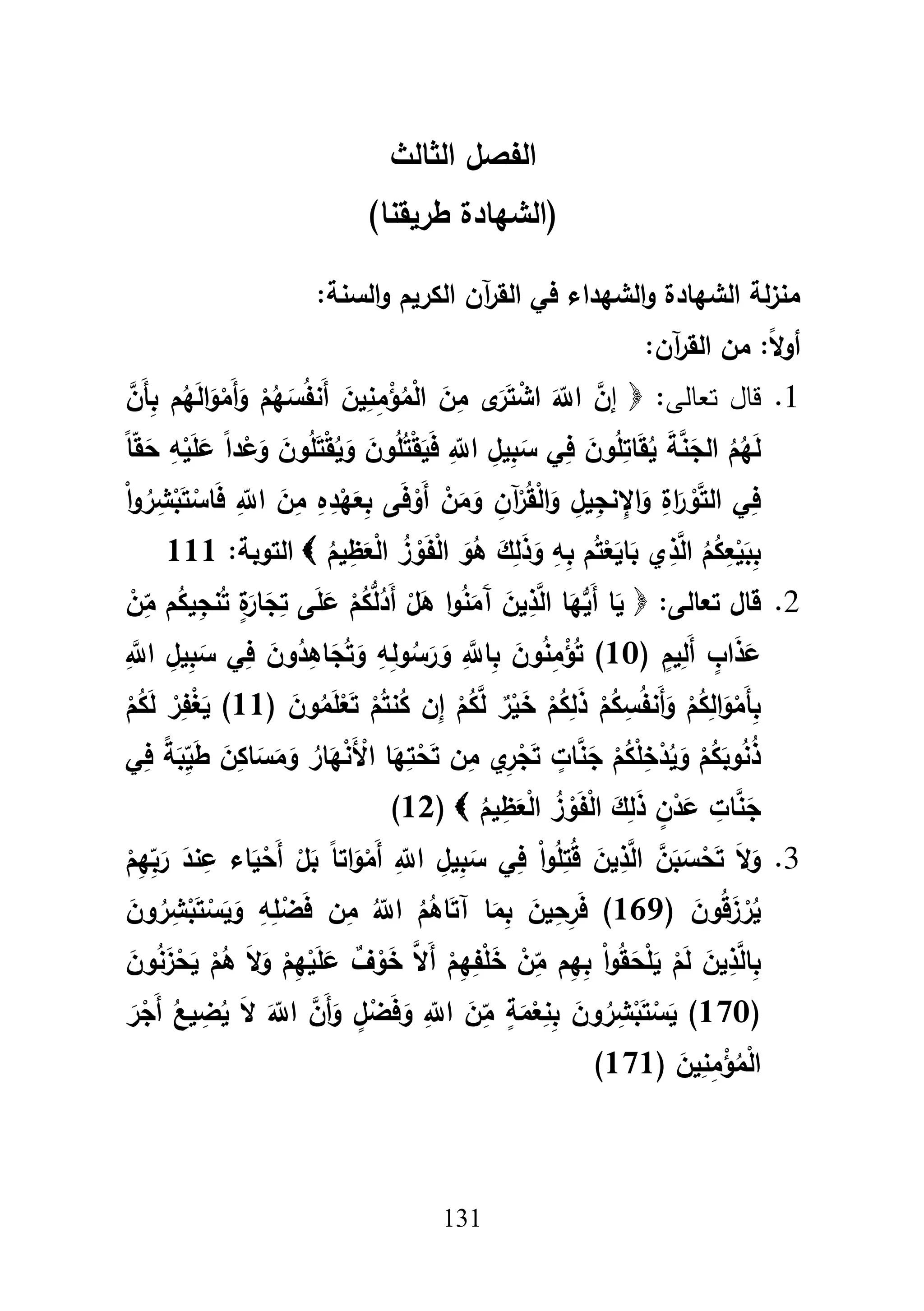 131
‫الثالث‬ ‫الفصل‬
)‫طريقنا‬ ‫(الشيادة‬
:‫السنة‬‫و‬ ‫الكريم‬ ‫آن‬‫ر‬‫الق‬ ‫في‬ ‫الشيداء‬‫و‬ ‫الشيادة‬ ‫لة‬‫ز‬‫من‬
:‫آن‬‫ر‬‫الق‬ ‫من‬ :ً‫ال‬‫و‬‫أ‬
1.:‫تعالى‬ ‫قاؿ‬‫إ‬َّ‫َن‬‫أ‬ِ‫ب‬ ‫م‬ُ‫ي‬َ‫ل‬‫ا‬َ‫و‬ْ‫َم‬‫أ‬َ‫و‬ ْ‫م‬ُ‫ي‬َ‫س‬ُ‫ف‬‫َن‬‫أ‬ َ‫ين‬ِ‫ن‬ِ‫م‬ْ‫ؤ‬ُ‫م‬ْ‫ل‬‫ا‬ َ‫ن‬ِ‫م‬ ‫ى‬َ‫ر‬َ‫ت‬ ْ‫اش‬ َّ‫اّلل‬ َّ‫ن‬
ً‫ا‬ّ‫ق‬َ‫ح‬ ِ‫و‬ْ‫ي‬َ‫م‬َ‫ع‬ ً‫ا‬‫د‬ْ‫ع‬َ‫و‬ َ‫ون‬ُ‫م‬َ‫ت‬ْ‫ق‬ُ‫ي‬َ‫و‬ َ‫ون‬ُ‫م‬ُ‫ت‬ْ‫ق‬َ‫ي‬َ‫ف‬ ِ
ّ‫اّلل‬ ِ‫يل‬ِ‫ب‬َ‫س‬ ‫ي‬ِ‫ف‬ َ‫ون‬ُ‫م‬ِ‫ات‬َ‫ق‬ُ‫ي‬ َ‫ة‬َّ‫ن‬َ‫الج‬ ُ‫م‬ُ‫ي‬َ‫ل‬
ِ
ّ‫اّلل‬ َ‫ن‬ِ‫م‬ ِ‫ه‬ِ‫د‬ْ‫ي‬َ‫ع‬ِ‫ب‬ ‫ى‬َ‫ف‬ ْ‫َو‬‫أ‬ ْ‫ن‬َ‫م‬َ‫و‬ ِ‫آن‬ْ‫ر‬ُ‫ق‬ْ‫ل‬‫ا‬َ‫و‬ ِ‫يل‬ِ‫نج‬ ِ‫اإل‬َ‫و‬ ِ‫اة‬َ‫ر‬ ْ‫و‬َّ‫ت‬‫ال‬ ‫ي‬ِ‫ف‬ْ‫ا‬‫و‬ ُ‫ر‬ِ‫ش‬ْ‫ب‬َ‫ت‬ ْ‫اس‬َ‫ف‬
ُ‫يم‬ِ‫ظ‬َ‫ع‬ْ‫ل‬‫ا‬ ُ‫ز‬ ْ‫و‬َ‫ف‬ْ‫ل‬‫ا‬ َ‫و‬ُ‫ى‬ َ‫ك‬ِ‫ل‬َ‫ذ‬َ‫و‬ ِ‫و‬ِ‫ب‬ ‫م‬ُ‫ت‬ْ‫ع‬َ‫اي‬َ‫ب‬ ‫ي‬ِ‫ذ‬َّ‫ل‬‫ا‬ ُ‫م‬ُ‫ك‬ِ‫ع‬ْ‫ي‬َ‫ب‬ِ‫ب‬:‫التوبة‬111
2.:‫تعالى‬ ‫قال‬ْ‫ن‬ِ
ّ‫م‬ ‫م‬ُ‫يك‬ِ‫نج‬ُ‫ت‬ ٍ‫ة‬َ‫ار‬َ‫ج‬ِ‫ت‬ ‫ى‬َ‫م‬َ‫ع‬ ْ‫م‬ُ‫ك‬ُّ‫ل‬ُ‫َد‬‫أ‬ ْ‫ل‬َ‫ى‬ ‫ا‬‫و‬ُ‫ن‬َ‫َم‬‫آ‬ َ‫ين‬ِ‫ذ‬َّ‫ل‬‫ا‬ ‫ا‬َ‫ي‬ُّ‫َي‬‫أ‬ ‫ا‬َ‫ي‬
( ٍ‫يم‬ِ‫َل‬‫أ‬ ٍ‫اب‬َ‫ذ‬َ‫ع‬10ُ‫ت‬َ‫و‬ ِ‫و‬ِ‫ل‬‫و‬ُ‫س‬َ‫ر‬ َ‫و‬ َِّ‫اّلل‬ِ‫ب‬ َ‫ون‬ُ‫ن‬ِ‫م‬ْ‫ؤ‬ُ‫ت‬ )َِّ‫اّلل‬ ِ‫يل‬ِ‫ب‬َ‫س‬ ‫ي‬ِ‫ف‬ َ‫ون‬ُ‫د‬ِ‫اى‬َ‫ج‬
( َ‫ون‬ُ‫م‬َ‫م‬ْ‫ع‬َ‫ت‬ ْ‫م‬ُ‫نت‬ُ‫ك‬ ‫ن‬ِ‫إ‬ ْ‫م‬ُ‫ك‬َّ‫ل‬ ٌ‫ر‬ْ‫ي‬َ‫خ‬ ْ‫م‬ُ‫ك‬ِ‫ل‬َ‫ذ‬ ْ‫م‬ُ‫ك‬ِ‫س‬ُ‫ف‬‫َن‬‫أ‬َ‫و‬ ْ‫م‬ُ‫ك‬ِ‫ال‬َ‫و‬ْ‫َم‬‫أ‬ِ‫ب‬11ْ‫م‬ُ‫ك‬َ‫ل‬ ْ‫ر‬ِ‫ف‬ْ‫غ‬َ‫ي‬ )
‫ي‬ِ‫ف‬ ً‫ة‬َ‫ب‬ِّ‫ي‬َ‫ط‬ َ‫ن‬ِ‫اك‬َ‫س‬َ‫م‬َ‫و‬ ُ‫ار‬َ‫ي‬ْ‫ن‬َْ‫األ‬ ‫ا‬َ‫ي‬ِ‫ت‬ْ‫ح‬َ‫ت‬ ‫ن‬ِ‫م‬ ‫ي‬ِ‫ر‬ْ‫ج‬َ‫ت‬ ٍ‫ات‬َّ‫ن‬َ‫ج‬ ْ‫م‬ُ‫ك‬ْ‫م‬ِ‫خ‬ْ‫د‬ُ‫ي‬َ‫و‬ ْ‫م‬ُ‫ك‬َ‫وب‬ُ‫ن‬ُ‫ذ‬
َ‫ف‬ْ‫ل‬‫ا‬ َ‫ك‬ِ‫ل‬َ‫ذ‬ ٍ‫ن‬ْ‫د‬َ‫ع‬ ِ‫ات‬َّ‫ن‬َ‫ج‬ُ‫يم‬ِ‫ظ‬َ‫ع‬ْ‫ل‬‫ا‬ ُ‫ز‬ ْ‫و‬(12)
3.ْ‫م‬ِ‫ي‬ِّ‫ب‬َ‫ر‬ َ‫ند‬ِ‫ع‬ ‫اء‬َ‫ي‬ْ‫َح‬‫أ‬ ْ‫ل‬َ‫ب‬ ً‫ا‬‫ات‬َ‫و‬ْ‫َم‬‫أ‬ ِ
ّ‫اّلل‬ ِ‫يل‬ِ‫ب‬َ‫س‬ ‫ي‬ِ‫ف‬ ْ‫ا‬‫و‬ُ‫م‬ِ‫ت‬ُ‫ق‬ َ‫ين‬ِ‫ذ‬َّ‫ل‬‫ا‬ َّ‫ن‬َ‫ب‬َ‫س‬ْ‫ح‬َ‫ت‬ َ‫ال‬َ‫و‬
( َ‫ون‬ُ‫ق‬َ‫ز‬ ْ‫ر‬ُ‫ي‬161َ‫ون‬ُ‫ر‬ِ‫ش‬ْ‫ب‬َ‫ت‬ ْ‫س‬َ‫ي‬َ‫و‬ ِ‫و‬ِ‫م‬ْ‫ض‬َ‫ف‬ ‫ن‬ِ‫م‬ ُّ‫اّلل‬ ُ‫م‬ُ‫اى‬َ‫آت‬ ‫ا‬َ‫م‬ِ‫ب‬ َ‫ين‬ِ‫ح‬ِ‫ر‬َ‫ف‬ )
ْ‫م‬ِ‫ي‬ِ‫ف‬ْ‫م‬َ‫خ‬ ْ‫ن‬ِ
ّ‫م‬ ‫م‬ِ‫ي‬ِ‫ب‬ ْ‫ا‬‫و‬ُ‫ق‬َ‫ح‬ْ‫م‬َ‫ي‬ ْ‫م‬َ‫ل‬ َ‫ين‬ِ‫ذ‬َّ‫ل‬‫ا‬ِ‫ب‬َ‫ون‬ُ‫ن‬َ‫ز‬ْ‫ح‬َ‫ي‬ ْ‫م‬ُ‫ى‬ َ‫ال‬َ‫و‬ ْ‫م‬ِ‫ي‬ْ‫ي‬َ‫م‬َ‫ع‬ ٌ‫ف‬ْ‫و‬َ‫خ‬ َّ‫ال‬َ‫أ‬
(170َ‫ر‬ْ‫َج‬‫أ‬ ُ‫يع‬ ِ‫ض‬ُ‫ي‬ َ‫ال‬ َّ‫اّلل‬ َّ‫َن‬‫أ‬َ‫و‬ ٍ‫ل‬ْ‫ض‬َ‫ف‬َ‫و‬ ِ
ّ‫اّلل‬ َ‫ن‬ِ
ّ‫م‬ ٍ‫ة‬َ‫م‬ْ‫ع‬ِ‫ن‬ِ‫ب‬ َ‫ون‬ُ‫ر‬ِ‫ش‬ْ‫ب‬َ‫ت‬ْ‫س‬َ‫ي‬ )
( َ‫ين‬ِ‫ن‬ِ‫م‬ْ‫ؤ‬ُ‫م‬ْ‫ل‬‫ا‬171(
 