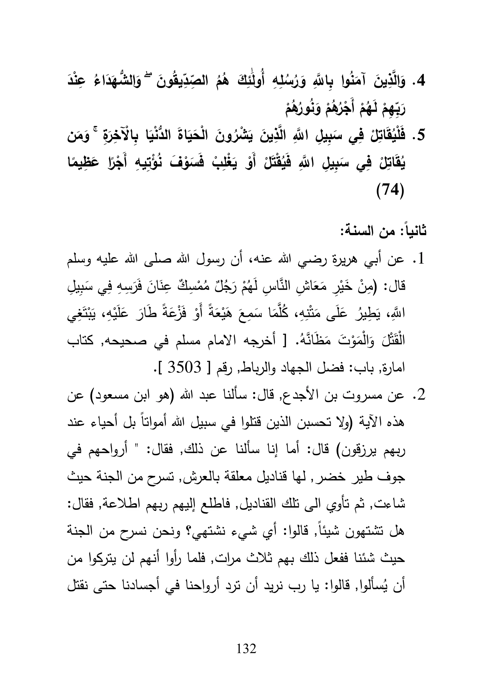 132
4.َ‫ون‬ُ‫ق‬‫ي‬ِّ‫د‬ ِ
ّ‫الص‬ ُ‫م‬ُ‫ى‬ َ‫ك‬ِ‫ئ‬ََٰ‫ل‬‫ُو‬‫أ‬ ِ‫و‬ِ‫م‬ُ‫س‬ُ‫ر‬ َ‫و‬ َِّ‫اّلل‬ِ‫ب‬ ‫ا‬‫و‬ُ‫ن‬َ‫آم‬ َ‫ين‬ِ‫ذ‬َّ‫ل‬‫ا‬َ‫و‬ُۖ‫اء‬َ‫د‬َ‫ي‬ُّ‫الش‬َ‫و‬َ‫د‬ْ‫ن‬ِ‫ع‬
َ‫ر‬ْ‫م‬ُ‫ى‬ُ‫ور‬ُ‫ن‬َ‫و‬ ْ‫م‬ُ‫ى‬ُ‫ر‬ْ‫َج‬‫أ‬ ْ‫م‬ُ‫ي‬َ‫ل‬ ْ‫م‬ِ‫ي‬ِّ‫ب‬
5.ِ‫ة‬َ‫ر‬ِ‫خ‬ ْ‫اآل‬ِ‫ب‬ ‫ا‬َ‫ي‬ْ‫ن‬ُّ‫الد‬ َ‫ة‬‫ا‬َ‫ي‬َ‫ح‬ْ‫ل‬‫ا‬ َ‫ون‬ ُ‫ر‬ ْ‫ش‬َ‫ي‬ َ‫ين‬ِ‫ذ‬َّ‫ل‬‫ا‬ َِّ‫اّلل‬ ِ‫يل‬ِ‫ب‬َ‫س‬ ‫ي‬ِ‫ف‬ ْ‫ل‬ِ‫ات‬َ‫ق‬ُ‫ي‬ْ‫م‬َ‫ف‬ۚ‫ن‬َ‫م‬َ‫و‬
‫ا‬ً‫يم‬ِ‫ظ‬َ‫ع‬ ‫ا‬ً‫ر‬ْ‫َج‬‫أ‬ ِ‫يو‬ِ‫ت‬ْ‫ؤ‬ُ‫ن‬ َ‫ف‬ ْ‫و‬َ‫س‬َ‫ف‬ ْ‫ب‬ِ‫م‬ْ‫غ‬َ‫ي‬ ْ‫َو‬‫أ‬ ْ‫ل‬َ‫ت‬ْ‫ق‬ُ‫ي‬َ‫ف‬ َِّ‫اّلل‬ ِ‫يل‬ِ‫ب‬َ‫س‬ ‫ي‬ِ‫ف‬ ْ‫ل‬ِ‫ات‬َ‫ق‬ُ‫ي‬
(74)
:‫السنة‬ ‫من‬ :ً‫ا‬‫ثاني‬
1.‫وسمـ‬ ‫عميو‬ ‫هللا‬ ‫صمى‬ ‫هللا‬ ‫رسوؿ‬ ‫أف‬ ،‫عنو‬ ‫هللا‬ ‫رضي‬ ‫ة‬‫ر‬‫ي‬‫ر‬‫ى‬ ‫أبي‬ ‫عف‬
ِ‫يؿ‬ِ‫ب‬َ‫س‬ ‫ي‬ِ‫ف‬ ِ‫و‬ِ‫س‬َ‫ر‬َ‫ف‬ َ‫اف‬َ‫ن‬ِ‫ع‬ ٌ‫ؾ‬ ِ‫س‬ْ‫م‬ُ‫م‬ ٌ‫ؿ‬ُ‫ج‬َ‫ر‬ ْ‫ـ‬ُ‫ي‬َ‫ل‬ ِ‫اس‬َّ‫الن‬ ِ‫اش‬َ‫ع‬َ‫م‬ ِ‫ر‬ْ‫ي‬َ‫خ‬ ْ‫ف‬ِ‫(م‬ :‫قاؿ‬
‫ي‬ِ‫غ‬َ‫ت‬ْ‫ب‬َ‫ي‬ ،ِ‫و‬ْ‫ي‬َ‫م‬َ‫ع‬ َ‫ار‬َ‫ط‬ ً‫ة‬َ‫ع‬ْ‫ز‬َ‫ف‬ ْ‫َو‬‫أ‬ ً‫ة‬َ‫ع‬ْ‫ي‬َ‫ى‬ َ‫ع‬ِ‫م‬َ‫س‬ ‫ا‬َ‫م‬َّ‫م‬ُ‫ك‬ ،ِ‫و‬ِ‫ن‬ْ‫ت‬َ‫م‬ ‫ى‬َ‫م‬َ‫ع‬ ُ‫ير‬ِ‫ط‬َ‫ي‬ ،َِّ‫اَّلل‬
َ‫و‬ َ‫ؿ‬ْ‫ت‬َ‫ق‬ْ‫ل‬‫ا‬‫كتاب‬ ,‫صحيحو‬ ‫في‬ ‫مسمـ‬ ‫االماـ‬ ‫أخرجو‬ [ .ُ‫و‬َّ‫ان‬َ‫ظ‬َ‫م‬ َ‫ت‬ْ‫و‬َ‫م‬ْ‫ل‬‫ا‬
[ ‫قـ‬‫ر‬ ,‫باط‬‫ر‬‫ال‬‫و‬ ‫الجياد‬ ‫فضؿ‬ :‫باب‬ ,‫ة‬‫ر‬‫اما‬3503.]
2.‫عف‬ )‫مسعود‬ ‫ابف‬ ‫(ىو‬ ‫هللا‬ ‫عبد‬ ‫سألنا‬ :‫قاؿ‬ ,‫األجدع‬ ‫بف‬ ‫مسروت‬ ‫عف‬
‫عند‬ ‫أحياء‬ ‫بؿ‬ ً‫ا‬‫ات‬‫و‬‫أم‬ ‫هللا‬ ‫سبيؿ‬ ‫في‬ ‫ا‬‫و‬‫قتم‬ ‫الذيف‬ ‫تحسبف‬ ‫ال‬‫و‬( ‫اآلية‬ ‫ىذه‬
‫سأ‬ ‫إنا‬ ‫أما‬ :‫قاؿ‬ )‫قوف‬‫ز‬‫ير‬ ‫بيـ‬‫ر‬‫في‬ ‫احيـ‬‫و‬‫أر‬ " :‫فقاؿ‬ ,‫ذلؾ‬ ‫عف‬ ‫لنا‬
‫حيث‬ ‫الجنة‬ ‫مف‬ ‫ح‬‫تسر‬ ,‫بالعرش‬ ‫معمقة‬ ‫قناديؿ‬ ‫ليا‬ ,‫خضر‬ ‫طير‬ ‫جوؼ‬
:‫فقاؿ‬ ,‫اطبلعة‬ ‫بيـ‬‫ر‬ ‫إلييـ‬ ‫فاطمع‬ ,‫القناديؿ‬ ‫تمؾ‬ ‫الى‬ ‫تأوي‬ ‫ثـ‬ ,‫شاءت‬
‫الجنة‬ ‫مف‬ ‫ح‬‫نسر‬ ‫ونحف‬ ‫نشتيي؟‬ ‫شيء‬ ‫أي‬ :‫ا‬‫و‬‫قال‬ ,ً‫ا‬‫شيئ‬ ‫تشتيوف‬ ‫ىؿ‬
‫ل‬ ‫أنيـ‬ ‫ا‬‫و‬‫أ‬‫ر‬ ‫فمما‬ ,‫ات‬‫ر‬‫م‬ ‫ثبلث‬ ‫بيـ‬ ‫ذلؾ‬ ‫ففعؿ‬ ‫شئنا‬ ‫حيث‬‫مف‬ ‫ا‬‫و‬‫يترك‬ ‫ف‬
‫نقتؿ‬ ‫حتى‬ ‫أجسادنا‬ ‫في‬ ‫احنا‬‫و‬‫أر‬ ‫ترد‬ ‫أف‬ ‫يد‬‫ر‬‫ن‬ ‫رب‬ ‫يا‬ :‫ا‬‫و‬‫قال‬ ,‫ا‬‫و‬‫سأل‬ُ‫ي‬ ‫أف‬
 