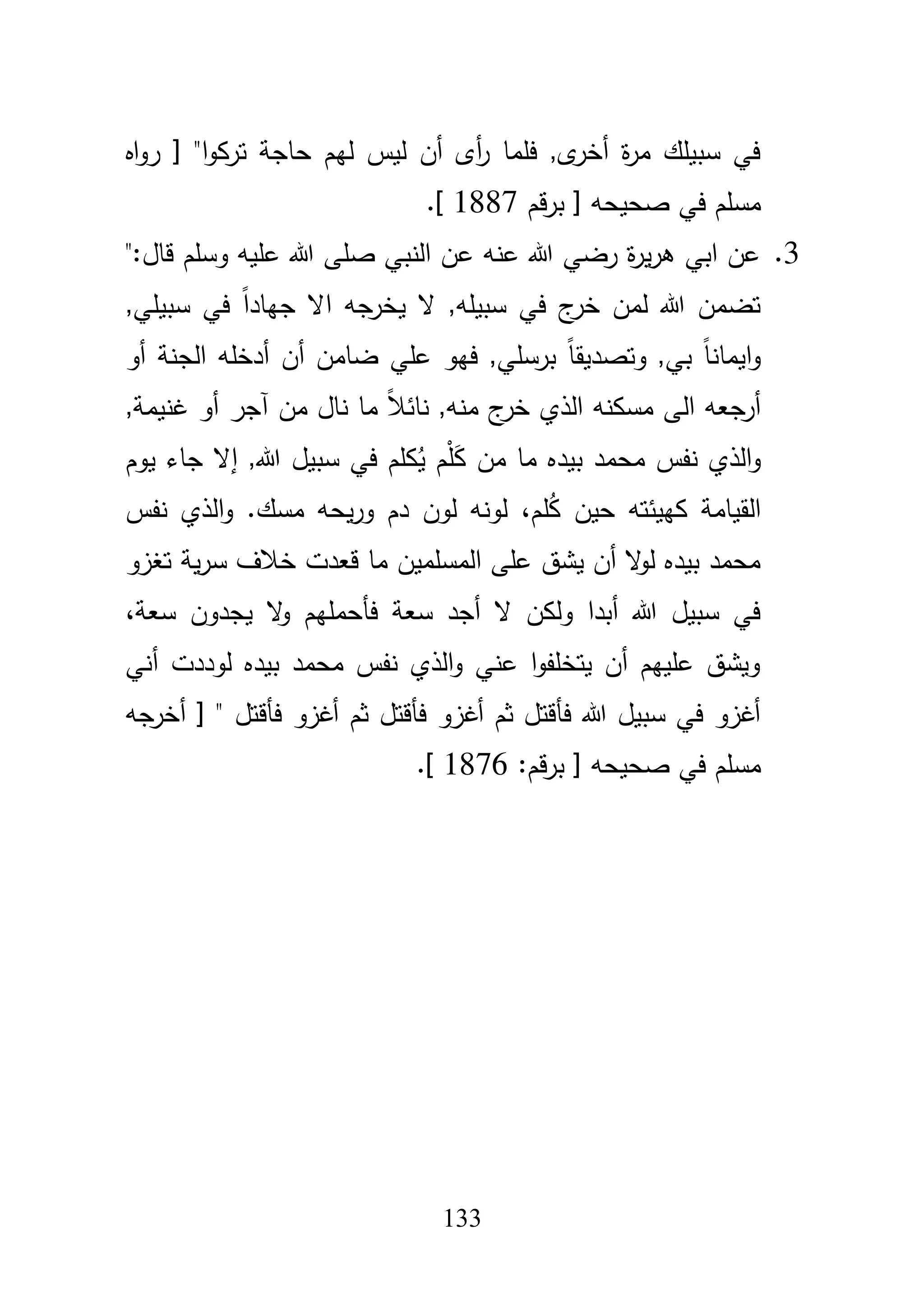 133
‫اه‬‫و‬‫ر‬ [ "‫ا‬‫و‬‫ترك‬ ‫حاجة‬ ‫ليـ‬ ‫ليس‬ ‫أف‬ ‫أى‬‫ر‬ ‫فمما‬ ,‫ى‬‫أخر‬ ‫ة‬‫ر‬‫م‬ ‫سبيمؾ‬ ‫في‬
‫قـ‬‫ر‬‫ب‬ [ ‫صحيحو‬ ‫في‬ ‫مسمـ‬1887.]
3.":‫قاؿ‬ ‫وسمـ‬ ‫عميو‬ ‫هللا‬ ‫صمى‬ ‫النبي‬ ‫عف‬ ‫عنو‬ ‫هللا‬ ‫رضي‬ ‫ة‬‫ر‬‫ي‬‫ر‬‫ى‬ ‫ابي‬ ‫عف‬
‫ي‬ ‫ال‬ ,‫سبيمو‬ ‫في‬ ‫ج‬‫خر‬ ‫لمف‬ ‫هللا‬ ‫تضمف‬,‫سبيمي‬ ‫في‬ ً‫ا‬‫جياد‬ ‫اال‬ ‫جو‬‫خر‬
‫أو‬ ‫الجنة‬ ‫أدخمو‬ ‫أف‬ ‫ضامف‬ ‫عمي‬ ‫فيو‬ ,‫برسمي‬ ً‫ا‬‫وتصديق‬ ,‫بي‬ ً‫ا‬‫ايمان‬‫و‬
‫غني‬ ‫أو‬ ‫آجر‬ ‫مف‬ ‫ناؿ‬ ‫ما‬ ً‫بل‬‫نائ‬ ,‫منو‬ ‫ج‬‫خر‬ ‫الذي‬ ‫مسكنو‬ ‫الى‬ ‫أرجعو‬,‫مة‬
َ‫ك‬ ‫مف‬ ‫ما‬ ‫بيده‬ ‫محمد‬ ‫نفس‬ ‫الذي‬‫و‬ُ‫ي‬ ‫ـ‬ْ‫م‬,‫هللا‬ ‫سبيؿ‬ ‫في‬ ‫كمـ‬‫إ‬‫يوـ‬ ‫جاء‬ ‫ال‬
ُ‫ك‬ ‫حيف‬ ‫كييئتو‬ ‫القيامة‬‫مـ‬،‫مس‬ ‫يحو‬‫ر‬‫و‬ ‫دـ‬ ‫لوف‬ ‫لونو‬‫ؾ‬.‫نفس‬ ‫الذي‬‫و‬
‫تغزو‬ ‫ية‬‫ر‬‫س‬ ‫خبلؼ‬ ‫قعدت‬ ‫ما‬ ‫المسمميف‬ ‫عمى‬ ‫يشؽ‬ ‫أف‬ ‫ال‬‫و‬‫ل‬ ‫بيده‬ ‫محمد‬
‫سعة‬ ‫يجدوف‬ ‫ال‬‫و‬ ‫فأحمميـ‬ ‫سعة‬ ‫أجد‬ ‫ال‬ ‫ولكف‬ ‫أبدا‬ ‫هللا‬ ‫سبيؿ‬ ‫في‬،
‫أني‬ ‫لوددت‬ ‫بيده‬ ‫محمد‬ ‫نفس‬ ‫الذي‬‫و‬ ‫عني‬ ‫ا‬‫و‬‫يتخمف‬ ‫أف‬ ‫عمييـ‬ ‫ويشؽ‬
‫فأقتؿ‬ ‫أغزو‬ ‫ثـ‬ ‫فأقتؿ‬ ‫أغزو‬ ‫ثـ‬ ‫فأقتؿ‬ ‫هللا‬ ‫سبيؿ‬ ‫في‬ ‫أغزو‬‫أخرجو‬ [ "
‫صح‬ ‫في‬ ‫مسمـ‬:‫قـ‬‫ر‬‫ب‬ [ ‫يحو‬1876.]
 