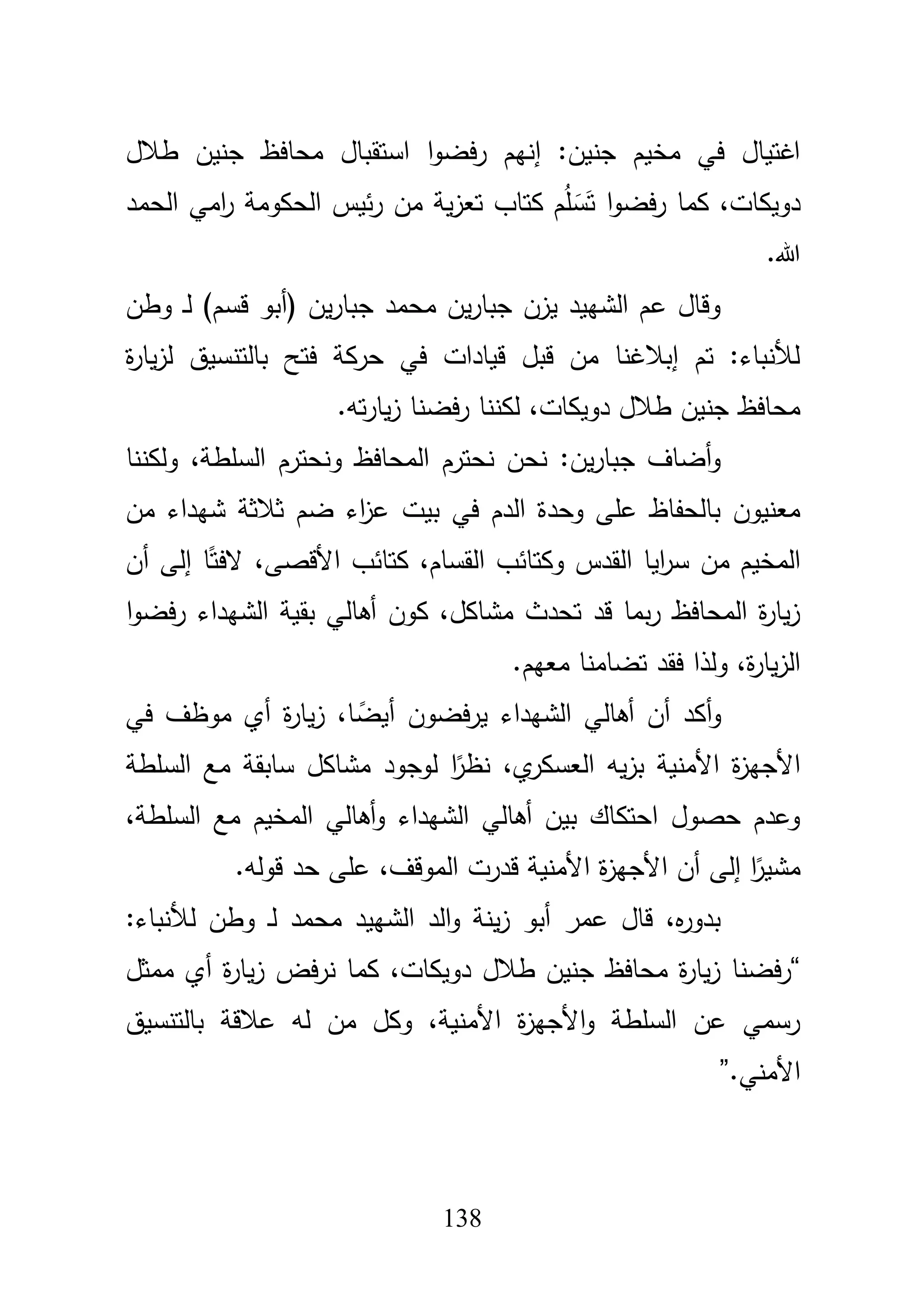 138
‫طبلؿ‬ ‫جنيف‬ ‫محافظ‬ ‫استقباؿ‬ ‫ا‬‫و‬‫فض‬‫ر‬ ‫إنيـ‬ :‫جنيف‬ ‫مخيـ‬ ‫في‬ ‫اغتياؿ‬
‫الحمد‬ ‫امي‬‫ر‬ ‫الحكومة‬ ‫ئيس‬‫ر‬ ‫مف‬ ‫ية‬‫ز‬‫تع‬ ‫كتاب‬ ‫ـ‬ُ‫م‬ َ‫س‬َ‫ت‬ ‫ا‬‫و‬‫فض‬‫ر‬ ‫كما‬ ،‫دويكات‬
‫هللا‬.
‫وطف‬ ‫ػ‬‫ل‬ )‫قسـ‬ ‫(أبو‬ ‫يف‬‫ر‬‫جبا‬ ‫محمد‬ ‫يف‬‫ر‬‫جبا‬ ‫يزف‬ ‫الشييد‬ ‫عـ‬ ‫وقاؿ‬
‫ة‬‫ر‬‫يا‬‫ز‬‫ل‬ ‫بالتنسيؽ‬ ‫فتح‬ ‫حركة‬ ‫في‬ ‫قيادات‬ ‫قبؿ‬ ‫مف‬ ‫إببلغنا‬ ‫تـ‬ :‫لؤلنباء‬
‫تو‬‫ر‬‫يا‬‫ز‬ ‫فضنا‬‫ر‬ ‫لكننا‬ ،‫دويكات‬ ‫طبلؿ‬ ‫جنيف‬ ‫محافظ‬.
‫ولكننا‬ ،‫السمطة‬ ‫ونحترـ‬ ‫المحافظ‬ ‫نحترـ‬ ‫نحف‬ :‫يف‬‫ر‬‫جبا‬ ‫أضاؼ‬‫و‬
‫بيت‬ ‫في‬ ‫الدـ‬ ‫وحدة‬ ‫عمى‬ ‫بالحفاظ‬ ‫معنيوف‬‫مف‬ ‫شيداء‬ ‫ثبلثة‬ ‫ضـ‬ ‫اء‬‫ز‬‫ع‬
‫أف‬ ‫إلى‬ ‫ا‬ً‫الفت‬ ،‫األقصى‬ ‫كتائب‬ ،‫القساـ‬ ‫وكتائب‬ ‫القدس‬ ‫ايا‬‫ر‬‫س‬ ‫مف‬ ‫المخيـ‬
‫ا‬‫و‬‫فض‬‫ر‬ ‫الشيداء‬ ‫بقية‬ ‫أىالي‬ ‫كوف‬ ،‫مشاكؿ‬ ‫تحدث‬ ‫قد‬ ‫بما‬‫ر‬ ‫المحافظ‬ ‫ة‬‫ر‬‫يا‬‫ز‬
‫معيـ‬ ‫تضامنا‬ ‫فقد‬ ‫ولذا‬ ،‫ة‬‫ر‬‫يا‬‫ز‬‫ال‬.
‫في‬ ‫موظؼ‬ ‫أي‬ ‫ة‬‫ر‬‫يا‬‫ز‬ ،‫ا‬ ً‫أيض‬ ‫يرفضوف‬ ‫الشيداء‬ ‫أىالي‬ ‫أف‬ ‫أكد‬‫و‬
‫يو‬‫ز‬‫ب‬ ‫األمنية‬ ‫ة‬‫ز‬‫األجي‬‫السمطة‬ ‫مع‬ ‫سابقة‬ ‫مشاكؿ‬ ‫لوجود‬ ‫ا‬ً‫نظر‬ ،‫ي‬‫العسكر‬
،‫السمطة‬ ‫مع‬ ‫المخيـ‬ ‫أىالي‬‫و‬ ‫الشيداء‬ ‫أىالي‬ ‫بيف‬ ‫احتكاؾ‬ ‫حصوؿ‬ ‫وعدـ‬
‫قولو‬ ‫حد‬ ‫عمى‬ ،‫الموقؼ‬ ‫قدرت‬ ‫األمنية‬ ‫ة‬‫ز‬‫األجي‬ ‫أف‬ ‫إلى‬ ‫ا‬ً‫مشير‬.
:‫لؤلنباء‬ ‫وطف‬ ‫ػ‬‫ل‬ ‫محمد‬ ‫الشييد‬ ‫الد‬‫و‬ ‫ينة‬‫ز‬ ‫أبو‬ ‫عمر‬ ‫قاؿ‬ ،‫ه‬‫ر‬‫بدو‬
“‫كم‬ ،‫دويكات‬ ‫طبلؿ‬ ‫جنيف‬ ‫محافظ‬ ‫ة‬‫ر‬‫يا‬‫ز‬ ‫فضنا‬‫ر‬‫ممثؿ‬ ‫أي‬ ‫ة‬‫ر‬‫يا‬‫ز‬ ‫فض‬‫ر‬‫ن‬ ‫ا‬
‫بالتنسيؽ‬ ‫عبلقة‬ ‫لو‬ ‫مف‬ ‫وكؿ‬ ،‫األمنية‬ ‫ة‬‫ز‬‫األجي‬‫و‬ ‫السمطة‬ ‫عف‬ ‫رسمي‬
‫األمني‬”.
 