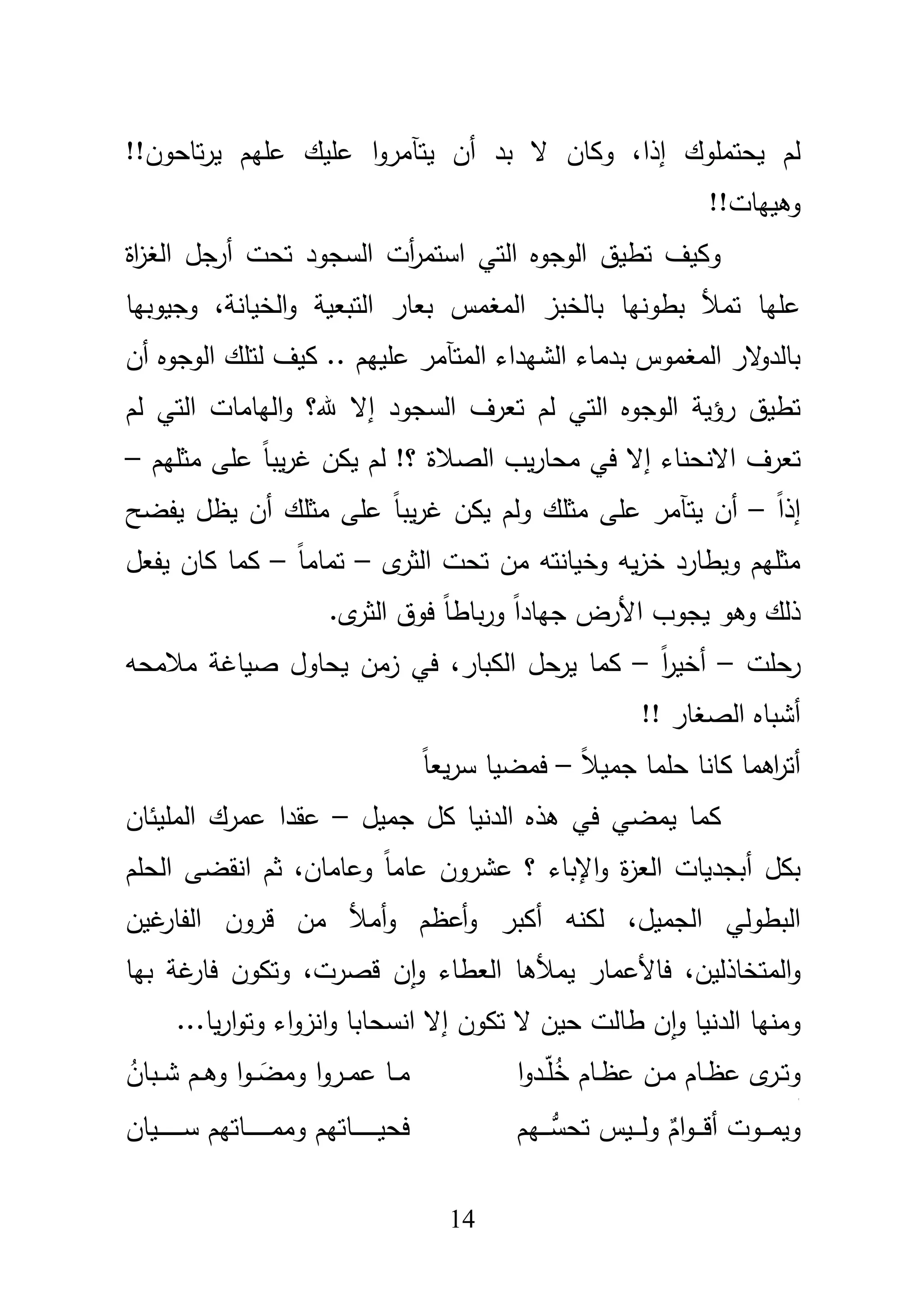 14
‫يحتمموؾ‬ ‫لـ‬‫إ‬‫ذا‬‫يتآ‬ ‫أف‬ ‫بد‬ ‫ال‬ ‫وكاف‬ ،!!‫تاحوف‬‫ر‬‫ي‬ ‫عميـ‬ ‫عميؾ‬ ‫ا‬‫و‬‫مر‬
!!‫وىييات‬
‫اة‬‫ز‬‫الغ‬ ‫أرجؿ‬ ‫تحت‬ ‫السجود‬ ‫أت‬‫ر‬‫استم‬ ‫التي‬ ‫الوجوه‬ ‫تطيؽ‬ ‫وكيؼ‬
‫بالخب‬ ‫بطونيا‬ ‫تمؤل‬ ‫عميا‬،‫الخيانة‬‫و‬ ‫التبعية‬ ‫بعار‬ ‫المغمس‬ ‫ز‬‫وجيوبيا‬
‫الشيداء‬ ‫بدماء‬ ‫المغموس‬ ‫الر‬‫و‬‫بالد‬‫المتآمر‬‫أف‬ ‫الوجوه‬ ‫لتمؾ‬ ‫كيؼ‬ .. ‫عمييـ‬
‫ال‬ ‫الوجوه‬ ‫رؤية‬ ‫تطيؽ‬‫السجود‬ ‫تعرؼ‬ ‫لـ‬ ‫تي‬‫هلل‬ ‫إال‬‫لـ‬ ‫التي‬ ‫اليامات‬‫و‬ ‫؟‬
‫تعرؼ‬‫االنحناء‬‫مثميـ‬ ‫عمى‬ ً‫ا‬‫يب‬‫ر‬‫غ‬ ‫يكف‬ ‫لـ‬ !‫؟‬ ‫الصبلة‬ ‫يب‬‫ر‬‫محا‬ ‫في‬ ‫إال‬–
ً‫ا‬‫إذ‬–‫يت‬ ‫أف‬‫آ‬‫يظ‬ ‫أف‬ ‫مثمؾ‬ ‫عمى‬ ً‫ا‬‫يب‬‫ر‬‫غ‬ ‫يكف‬ ‫ولـ‬ ‫مثمؾ‬ ‫عمى‬ ‫مر‬‫يفضح‬ ‫ؿ‬
‫ى‬‫الثر‬ ‫تحت‬ ‫مف‬ ‫وخيانتو‬ ‫يو‬‫ز‬‫خ‬ ‫ويطارد‬ ‫مثميـ‬–ً‫ا‬‫تمام‬–‫يفعؿ‬ ‫كاف‬ ‫كما‬
.‫ى‬‫الثر‬ ‫فوؽ‬ ً‫ا‬‫باط‬‫ر‬‫و‬ ً‫ا‬‫جياد‬ ‫األرض‬ ‫يجوب‬ ‫وىو‬ ‫ذلؾ‬
‫رحمت‬–ً‫ا‬‫ر‬‫أخي‬–‫الكبار‬ ‫حؿ‬‫ير‬ ‫كما‬،‫مبلمحو‬ ‫صياغة‬ ‫يحاوؿ‬ ‫زمف‬ ‫في‬
!! ‫الصغار‬ ‫أشباه‬
‫كان‬ ‫اىما‬‫ر‬‫أت‬‫ا‬ً‫بل‬‫جمي‬ ‫حمما‬–ً‫ا‬‫يع‬‫ر‬‫س‬ ‫فمضيا‬
‫كؿ‬ ‫الدنيا‬ ‫ىذه‬ ‫في‬ ‫يمضي‬ ‫كما‬‫جميؿ‬–‫عقد‬‫ا‬‫المميئاف‬ ‫عمرؾ‬
‫الع‬ ‫أبجديات‬ ‫بكؿ‬،‫وعاماف‬ ً‫ا‬‫عام‬ ‫عشروف‬ ‫؟‬ ‫اإلباء‬‫و‬ ‫ة‬‫ز‬‫ال‬ ‫انقضى‬ ‫ثـ‬‫حمـ‬
،‫الجميؿ‬ ‫البطولي‬‫أم‬‫و‬ ‫أعظـ‬‫و‬ ‫أكبر‬ ‫لكنو‬‫غيف‬‫الفار‬ ‫قروف‬ ‫مف‬ ‫ؤل‬
،‫المتخاذليف‬‫و‬‫فاألعمار‬‫يمؤلىا‬،‫قصرت‬ ‫ف‬‫ا‬‫و‬ ‫العطاء‬‫بيا‬ ‫غة‬‫فار‬ ‫وتكوف‬
‫إال‬ ‫تكوف‬ ‫ال‬ ‫حيف‬ ‫طالت‬ ‫ف‬‫ا‬‫و‬ ‫الدنيا‬ ‫ومنيا‬‫انسحابا‬‫انز‬‫و‬‫اء‬‫و‬...‫يا‬‫ر‬‫ا‬‫و‬‫وت‬
‫ا‬‫و‬‫ػد‬‫ػ‬ّ‫م‬ُ‫خ‬ ‫ػاـ‬‫ػ‬‫ظ‬‫ع‬ ‫ػف‬‫ػ‬‫م‬ ‫ػاـ‬‫ػ‬‫ظ‬‫ع‬ ‫ى‬‫ػر‬‫ػ‬‫ت‬‫و‬
‫ج‬
ُ‫ػباف‬‫ػ‬‫ػ‬‫ش‬ ‫ػـ‬‫ػ‬‫ػ‬‫ى‬‫و‬ ‫ا‬‫و‬‫ػ‬‫ػ‬‫ػ‬ َ‫ومض‬ ‫ا‬‫و‬‫ػر‬‫ػ‬‫ػ‬‫م‬‫ع‬ ‫ػا‬‫ػ‬‫ػ‬‫م‬
‫ػيـ‬‫ػ‬‫ػ‬‫ػ‬‫ػ‬‫تحس‬ ‫ػيس‬‫ػ‬‫ػ‬‫ػ‬‫ػ‬‫ل‬‫و‬ ٌ‫اـ‬‫و‬‫ػ‬‫ػ‬‫ػ‬‫ػ‬‫ػ‬‫ق‬‫أ‬ ‫ػوت‬‫ػ‬‫ػ‬‫ػ‬‫ػ‬‫م‬‫وي‬‫ػياف‬‫ػ‬‫ػ‬‫ػ‬‫ػ‬‫ػ‬‫ػ‬‫ػ‬‫ػ‬‫ػ‬‫ػ‬‫ػ‬‫س‬ ‫ػاتيـ‬‫ػ‬‫ػ‬‫ػ‬‫ػ‬‫ػ‬‫ػ‬‫ػ‬‫ػ‬‫ػ‬‫ػ‬‫ػ‬‫م‬‫وم‬ ‫ػاتيـ‬‫ػ‬‫ػ‬‫ػ‬‫ػ‬‫ػ‬‫ػ‬‫ػ‬‫ػ‬‫ػ‬‫ػ‬‫ػ‬‫ي‬‫فح‬
 