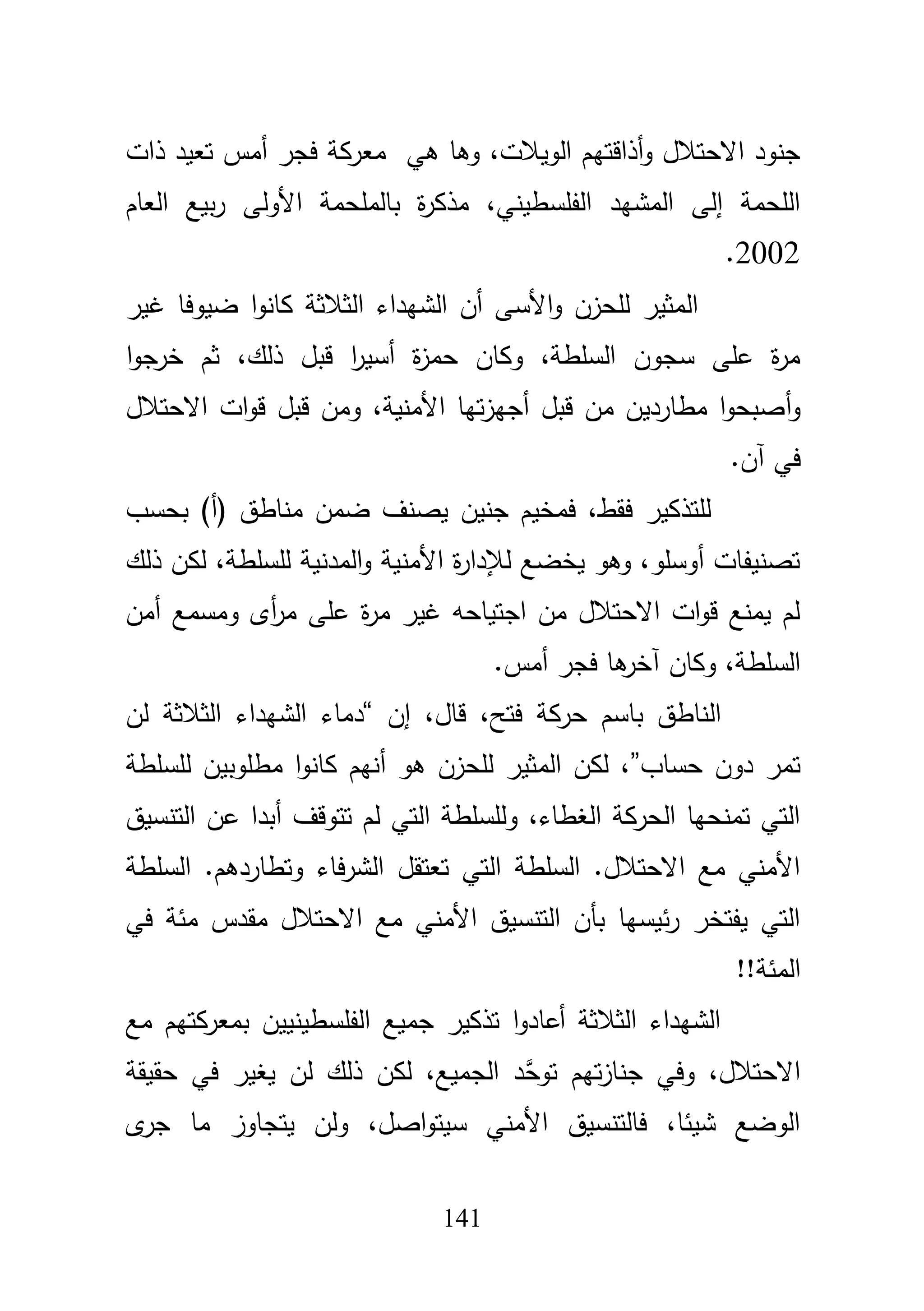 141
‫وىا‬ ،‫الويبلت‬ ‫أذاقتيـ‬‫و‬ ‫االحتبلؿ‬ ‫جنود‬‫ىي‬‫ذات‬ ‫تعيد‬ ‫أمس‬ ‫فجر‬ ‫معركة‬
‫العاـ‬ ‫بيع‬‫ر‬ ‫األولى‬ ‫بالممحمة‬ ‫ة‬‫ر‬‫مذك‬ ،‫الفمسطيني‬ ‫المشيد‬ ‫إلى‬ ‫المحمة‬
2002.
‫غير‬ ‫ضيوفا‬ ‫ا‬‫و‬‫كان‬ ‫الثبلثة‬ ‫الشيداء‬ ‫أف‬ ‫األسى‬‫و‬ ‫لمحزف‬ ‫المثير‬
‫ا‬‫و‬‫خرج‬ ‫ثـ‬ ،‫ذلؾ‬ ‫قبؿ‬ ‫ا‬‫ر‬‫أسي‬ ‫ة‬‫ز‬‫حم‬ ‫وكاف‬ ،‫السمطة‬ ‫سجوف‬ ‫عمى‬ ‫ة‬‫ر‬‫م‬
‫أ‬‫و‬‫االحتبلؿ‬ ‫ات‬‫و‬‫ق‬ ‫قبؿ‬ ‫ومف‬ ،‫األمنية‬ ‫تيا‬‫ز‬‫أجي‬ ‫قبؿ‬ ‫مف‬ ‫مطارديف‬ ‫ا‬‫و‬‫صبح‬
‫آف‬ ‫في‬.
‫بحسب‬ )‫(أ‬ ‫مناطؽ‬ ‫ضمف‬ ‫يصنؼ‬ ‫جنيف‬ ‫فمخيـ‬ ،‫فقط‬ ‫لمتذكير‬
‫ذلؾ‬ ‫لكف‬ ،‫لمسمطة‬ ‫المدنية‬‫و‬ ‫األمنية‬ ‫ة‬‫ر‬‫لئلدا‬ ‫يخضع‬ ‫وىو‬ ،‫أوسمو‬ ‫تصنيفات‬
‫أمف‬ ‫ومسمع‬ ‫أى‬‫ر‬‫م‬ ‫عمى‬ ‫ة‬‫ر‬‫م‬ ‫غير‬ ‫اجتياحو‬ ‫مف‬ ‫االحتبلؿ‬ ‫ات‬‫و‬‫ق‬ ‫يمنع‬ ‫لـ‬
‫آخ‬ ‫وكاف‬ ،‫السمطة‬‫أمس‬ ‫فجر‬ ‫ىا‬‫ر‬.
‫إف‬ ،‫قاؿ‬ ،‫فتح‬ ‫حركة‬ ‫باسـ‬ ‫الناطؽ‬“‫لف‬ ‫الثبلثة‬ ‫الشيداء‬ ‫دماء‬
‫حساب‬ ‫دوف‬ ‫تمر‬”‫لمسمطة‬ ‫مطموبيف‬ ‫ا‬‫و‬‫كان‬ ‫أنيـ‬ ‫ىو‬ ‫لمحزف‬ ‫المثير‬ ‫لكف‬ ،
‫التنسيؽ‬ ‫عف‬ ‫أبدا‬ ‫تتوقؼ‬ ‫لـ‬ ‫التي‬ ‫ولمسمطة‬ ،‫الغطاء‬ ‫الحركة‬ ‫تمنحيا‬ ‫التي‬
‫السمطة‬ .‫وتطاردىـ‬ ‫فاء‬‫ر‬‫الش‬ ‫تعتقؿ‬ ‫التي‬ ‫السمطة‬ .‫االحتبلؿ‬ ‫مع‬ ‫األمني‬
‫االحتبلؿ‬ ‫مع‬ ‫األمني‬ ‫التنسيؽ‬ ‫بأف‬ ‫ئيسيا‬‫ر‬ ‫يفتخر‬ ‫التي‬‫مقدس‬‫في‬ ‫مئة‬
‫المئة‬!!
‫مع‬ ‫بمعركتيـ‬ ‫الفمسطينييف‬ ‫جميع‬ ‫تذكير‬ ‫ا‬‫و‬‫أعاد‬ ‫الثبلثة‬ ‫الشيداء‬
‫حقيقة‬ ‫في‬ ‫يغير‬ ‫لف‬ ‫ذلؾ‬ ‫لكف‬ ،‫الجميع‬ ‫َّد‬‫توح‬ ‫تيـ‬‫ز‬‫جنا‬ ‫وفي‬ ،‫االحتبلؿ‬
‫ى‬‫جر‬ ‫ما‬ ‫يتجاوز‬ ‫ولف‬ ،‫اصؿ‬‫و‬‫سيت‬ ‫األمني‬ ‫فالتنسيؽ‬ ،‫شيئا‬ ‫الوضع‬
 