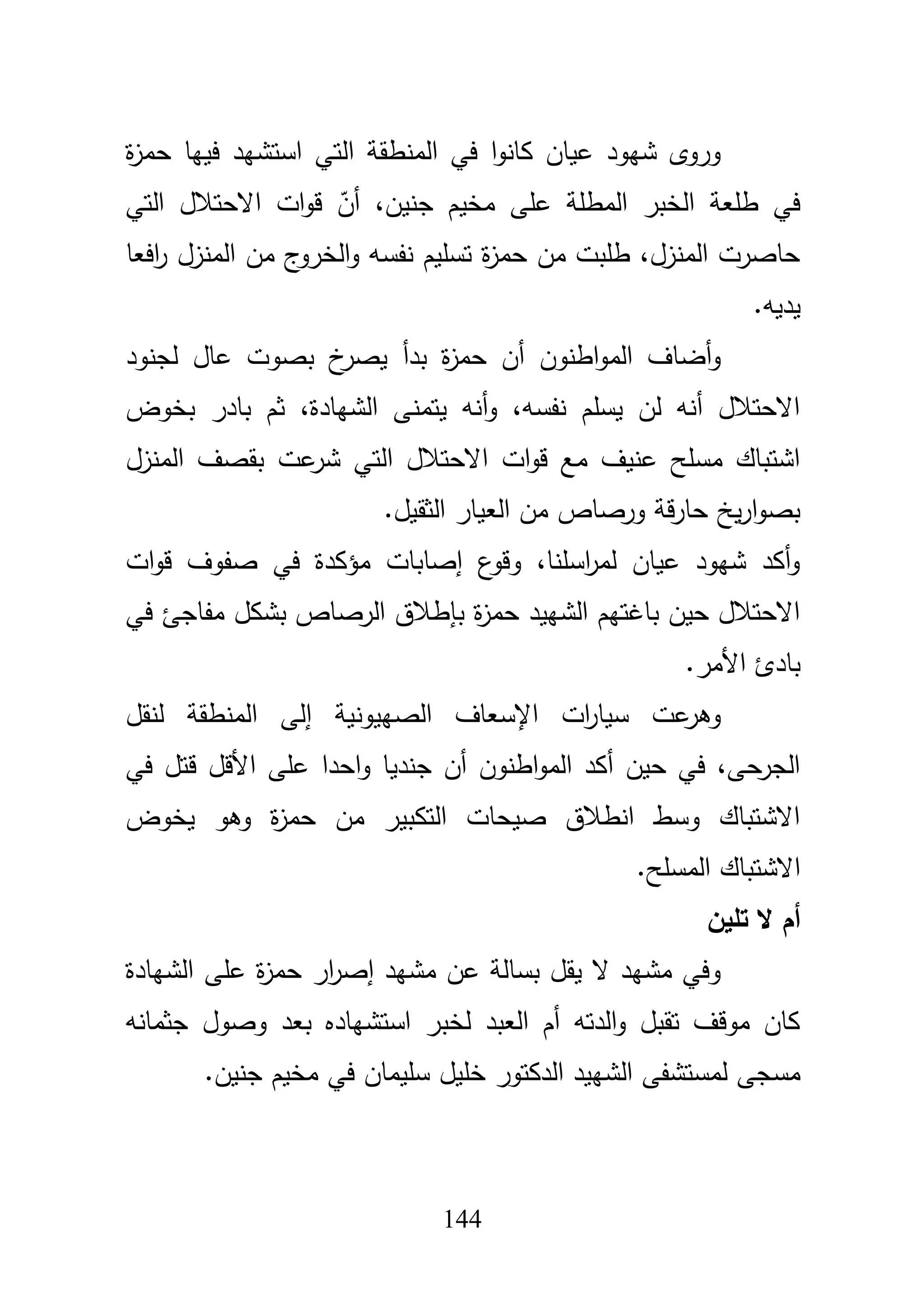 144
‫ة‬‫ز‬‫حم‬ ‫فييا‬ ‫استشيد‬ ‫التي‬ ‫المنطقة‬ ‫في‬ ‫ا‬‫و‬‫كان‬ ‫عياف‬ ‫شيود‬ ‫وروى‬
‫جن‬ ‫مخيـ‬ ‫عمى‬ ‫المطمة‬ ‫الخبر‬ ‫طمعة‬ ‫في‬‫التي‬ ‫االحتبلؿ‬ ‫ات‬‫و‬‫ق‬ ّ‫أف‬ ،‫يف‬
‫افعا‬‫ر‬ ‫المنزؿ‬ ‫مف‬ ‫ج‬‫الخرو‬‫و‬ ‫نفسو‬ ‫تسميـ‬ ‫ة‬‫ز‬‫حم‬ ‫مف‬ ‫طمبت‬ ،‫المنزؿ‬ ‫حاصرت‬
‫يديو‬.
‫لجنود‬ ‫عاؿ‬ ‫بصوت‬ ‫خ‬‫يصر‬ ‫بدأ‬ ‫ة‬‫ز‬‫حم‬ ‫أف‬ ‫اطنوف‬‫و‬‫الم‬ ‫أضاؼ‬‫و‬
‫بخوض‬ ‫بادر‬ ‫ثـ‬ ،‫الشيادة‬ ‫يتمنى‬ ‫أنو‬‫و‬ ،‫نفسو‬ ‫يسمـ‬ ‫لف‬ ‫أنو‬ ‫االحتبلؿ‬
‫المن‬ ‫بقصؼ‬ ‫عت‬‫شر‬ ‫التي‬ ‫االحتبلؿ‬ ‫ات‬‫و‬‫ق‬ ‫مع‬ ‫عنيؼ‬ ‫مسمح‬ ‫اشتباؾ‬‫زؿ‬
‫الثقيؿ‬ ‫العيار‬ ‫مف‬ ‫ورصاص‬ ‫قة‬‫ر‬‫حا‬ ‫يخ‬‫ر‬‫ا‬‫و‬‫بص‬.
‫ات‬‫و‬‫ق‬ ‫صفوؼ‬ ‫في‬ ‫مؤكدة‬ ‫إصابات‬ ‫ع‬‫وقو‬ ،‫اسمنا‬‫ر‬‫لم‬ ‫عياف‬ ‫شيود‬ ‫أكد‬‫و‬
‫في‬ ‫مفاجئ‬ ‫بشكؿ‬ ‫الرصاص‬ ‫بإطبلؽ‬ ‫ة‬‫ز‬‫حم‬ ‫الشييد‬ ‫باغتيـ‬ ‫حيف‬ ‫االحتبلؿ‬
‫األمر‬ ‫بادئ‬.
‫لنقؿ‬ ‫المنطقة‬ ‫إلى‬ ‫الصييونية‬ ‫اإلسعاؼ‬ ‫ات‬‫ر‬‫سيا‬ ‫عت‬‫وىر‬
‫و‬ ‫جنديا‬ ‫أف‬ ‫اطنوف‬‫و‬‫الم‬ ‫أكد‬ ‫حيف‬ ‫في‬ ،‫الجرحى‬‫في‬ ‫قتؿ‬ ‫األقؿ‬ ‫عمى‬ ‫احدا‬
‫يخوض‬ ‫وىو‬ ‫ة‬‫ز‬‫حم‬ ‫مف‬ ‫التكبير‬ ‫صيحات‬ ‫انطبلؽ‬ ‫وسط‬ ‫االشتباؾ‬
‫المسمح‬ ‫االشتباؾ‬.
‫تمين‬ ‫ال‬ ‫أم‬
‫الشيادة‬ ‫عمى‬ ‫ة‬‫ز‬‫حم‬ ‫ار‬‫ر‬‫إص‬ ‫مشيد‬ ‫عف‬ ‫بسالة‬ ‫يقؿ‬ ‫ال‬ ‫مشيد‬ ‫وفي‬
‫جثمانو‬ ‫وصوؿ‬ ‫بعد‬ ‫استشياده‬ ‫لخبر‬ ‫العبد‬ ‫أـ‬ ‫الدتو‬‫و‬ ‫تقبؿ‬ ‫موقؼ‬ ‫كاف‬
‫في‬ ‫سميماف‬ ‫خميؿ‬ ‫الدكتور‬ ‫الشييد‬ ‫لمستشفى‬ ‫مسجى‬‫جنيف‬ ‫مخيـ‬.
 