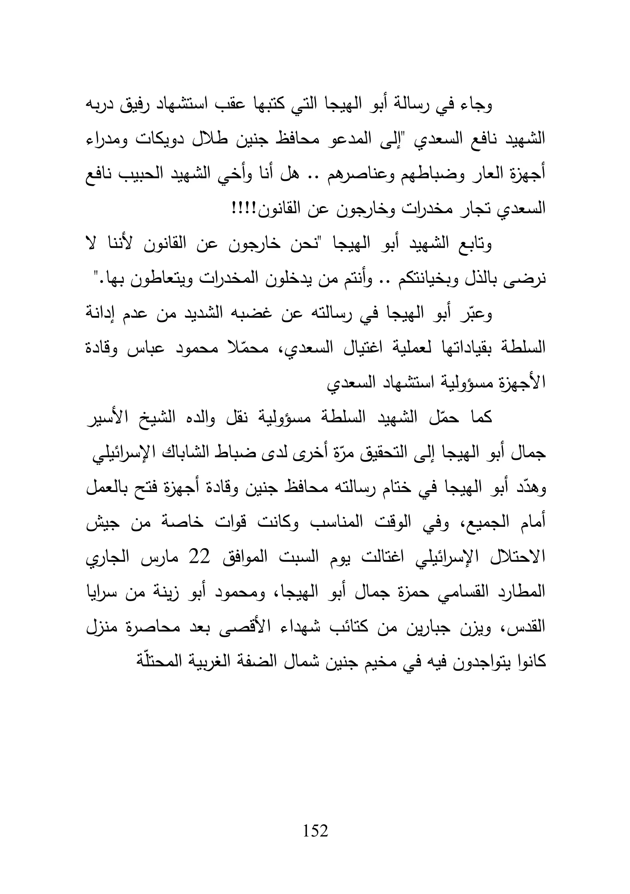 152
‫أب‬ ‫رسالة‬ ‫في‬ ‫وجاء‬‫بو‬‫ر‬‫د‬ ‫فيؽ‬‫ر‬ ‫استشياد‬ ‫عقب‬ ‫كتبيا‬ ‫التي‬ ‫الييجا‬ ‫و‬
‫اء‬‫ر‬‫ومد‬ ‫دويكات‬ ‫طبلؿ‬ ‫جنيف‬ ‫محافظ‬ ‫المدعو‬ ‫"إلى‬ ‫السعدي‬ ‫نافع‬ ‫الشييد‬
‫نافع‬ ‫الحبيب‬ ‫الشييد‬ ‫أخي‬‫و‬ ‫أنا‬ ‫ىؿ‬ .. ‫ىـ‬‫وعناصر‬ ‫وضباطيـ‬ ‫العار‬ ‫ة‬‫ز‬‫أجي‬
‫القانوف‬ ‫عف‬ ‫وخارجوف‬ ‫ات‬‫ر‬‫مخد‬ ‫تجار‬ ‫السعدي‬!!!!
‫أل‬ ‫القانوف‬ ‫عف‬ ‫جوف‬‫خار‬ ‫"نحف‬ ‫الييجا‬ ‫أبو‬ ‫الشييد‬ ‫وتابع‬‫ال‬ ‫ننا‬
‫بيا‬ ‫ويتعاطوف‬ ‫ات‬‫ر‬‫المخد‬ ‫يدخموف‬ ‫مف‬ ‫أنتـ‬‫و‬ .. ‫وبخيانتكـ‬ ‫بالذؿ‬ ‫نرضى‬".
‫إدانة‬ ‫عدـ‬ ‫مف‬ ‫الشديد‬ ‫غضبو‬ ‫عف‬ ‫رسالتو‬ ‫في‬ ‫الييجا‬ ‫أبو‬ ‫ر‬ّ‫وعب‬
‫وقادة‬ ‫عباس‬ ‫محمود‬ ‫بل‬ّ‫محم‬ ،‫السعدي‬ ‫اغتياؿ‬ ‫لعممية‬ ‫بقياداتيا‬ ‫السمطة‬
‫السعدي‬ ‫استشياد‬ ‫مسؤولية‬ ‫ة‬‫ز‬‫األجي‬
‫نقؿ‬ ‫مسؤولية‬ ‫السمطة‬ ‫الشييد‬ ‫ؿ‬ّ‫حم‬ ‫كما‬‫األسير‬ ‫الشيخ‬ ‫الده‬‫و‬
‫ائيمي‬‫ر‬‫اإلس‬ ‫الشاباؾ‬ ‫ضباط‬ ‫لدى‬ ‫ى‬‫أخر‬ ‫ة‬ّ‫مر‬ ‫التحقيؽ‬ ‫إلى‬ ‫الييجا‬ ‫أبو‬ ‫جماؿ‬
‫د‬ّ‫وىد‬‫محافظ‬ ‫رسالتو‬ ‫ختاـ‬ ‫في‬ ‫الييجا‬ ‫أبو‬‫بالعمؿ‬ ‫فتح‬ ‫ة‬‫ز‬‫أجي‬ ‫وقادة‬ ‫جنيف‬
‫المناسب‬ ‫الوقت‬ ‫وفي‬ ،‫الجميع‬ ‫أماـ‬‫جيش‬ ‫مف‬ ‫خاصة‬ ‫ات‬‫و‬‫ق‬ ‫وكانت‬
‫افؽ‬‫و‬‫الم‬ ‫السبت‬ ‫يوـ‬ ‫اغتالت‬ ‫ائيمي‬‫ر‬‫اإلس‬ ‫االحتبلؿ‬22‫مار‬‫ي‬‫الجار‬ ‫س‬
‫ايا‬‫ر‬‫س‬ ‫مف‬ ‫ينة‬‫ز‬ ‫أبو‬ ‫ومحمود‬ ،‫الييجا‬ ‫أبو‬ ‫جماؿ‬ ‫ة‬‫ز‬‫حم‬ ‫القسامي‬ ‫المطارد‬
‫منزؿ‬ ‫ة‬‫ر‬‫محاص‬ ‫بعد‬ ‫األقصى‬ ‫شيداء‬ ‫كتائب‬ ‫مف‬ ‫يف‬‫ر‬‫جبا‬ ‫ويزف‬ ،‫القدس‬
‫ة‬ّ‫م‬‫المحت‬ ‫بية‬‫ر‬‫الغ‬ ‫الضفة‬ ‫شماؿ‬ ‫جنيف‬ ‫مخيـ‬ ‫في‬ ‫فيو‬ ‫اجدوف‬‫و‬‫يت‬ ‫ا‬‫و‬‫كان‬
 