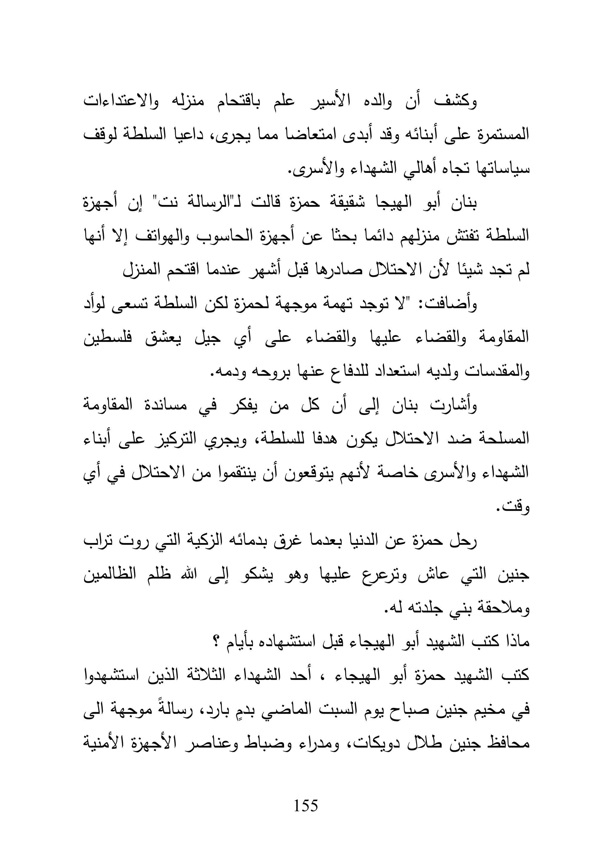 155
‫االعتداءات‬‫و‬ ‫لو‬‫ز‬‫من‬ ‫باقتحاـ‬ ‫عمـ‬ ‫األسير‬ ‫الده‬‫و‬ ‫أف‬ ‫وكشؼ‬
‫أ‬ ‫عمى‬ ‫ة‬‫ر‬‫المستم‬‫لوقؼ‬ ‫السمطة‬ ‫داعيا‬ ،‫ى‬‫يجر‬ ‫مما‬ ‫امتعاضا‬ ‫أبدى‬ ‫وقد‬ ‫بنائو‬
‫سياس‬‫ى‬‫األسر‬‫و‬ ‫الشيداء‬ ‫أىالي‬ ‫تجاه‬ ‫اتيا‬.
‫ة‬‫ز‬‫أجي‬ ‫إف‬ "‫نت‬ ‫ػ"الرسالة‬‫ل‬ ‫قالت‬ ‫ة‬‫ز‬‫حم‬ ‫شقيقة‬ ‫الييجا‬ ‫أبو‬ ‫بناف‬
‫د‬ ‫ليـ‬‫ز‬‫من‬ ‫تفتش‬ ‫السمطة‬‫أنيا‬ ‫إال‬ ‫اتؼ‬‫و‬‫الي‬‫و‬ ‫الحاسوب‬ ‫ة‬‫ز‬‫أجي‬ ‫عف‬ ‫بحثا‬ ‫ائما‬
‫المنزؿ‬ ‫اقتحـ‬ ‫عندما‬ ‫أشير‬ ‫قبؿ‬ ‫ىا‬‫صادر‬ ‫االحتبلؿ‬ ‫ألف‬ ‫شيئا‬ ‫تجد‬ ‫لـ‬
‫أد‬‫و‬‫ل‬ ‫تسعى‬ ‫السمطة‬ ‫لكف‬ ‫ة‬‫ز‬‫لحم‬ ‫موجية‬ ‫تيمة‬ ‫توجد‬ ‫"ال‬ :‫أضافت‬‫و‬
‫فمسطيف‬ ‫يعشؽ‬ ‫جيؿ‬ ‫أي‬ ‫عمى‬ ‫القضاء‬‫و‬ ‫عمييا‬ ‫القضاء‬‫و‬ ‫المقاومة‬
‫بروحو‬ ‫عنيا‬ ‫لمدفاع‬ ‫استعداد‬ ‫ولديو‬ ‫المقدسات‬‫و‬‫ودمو‬.
‫المقاومة‬ ‫مساندة‬ ‫في‬ ‫يفكر‬ ‫مف‬ ‫كؿ‬ ‫أف‬ ‫إلى‬ ‫بناف‬ ‫أشارت‬‫و‬
‫المسم‬،‫لمسمطة‬ ‫ىدفا‬ ‫يكوف‬ ‫االحتبلؿ‬ ‫ضد‬ ‫حة‬‫أبناء‬ ‫عمى‬ ‫التركيز‬ ‫ي‬‫ويجر‬
‫أي‬ ‫في‬ ‫االحتبلؿ‬ ‫مف‬ ‫ا‬‫و‬‫ينتقم‬ ‫أف‬ ‫يتوقعوف‬ ‫ألنيـ‬ ‫خاصة‬ ‫ى‬‫األسر‬‫و‬ ‫الشيداء‬
‫وقت‬.
‫اب‬‫ر‬‫ت‬ ‫روت‬ ‫التي‬ ‫الزكية‬ ‫بدمائو‬ ‫غرؽ‬ ‫بعدما‬ ‫الدنيا‬ ‫عف‬ ‫ة‬‫ز‬‫حم‬ ‫رحؿ‬
‫عاش‬ ‫التي‬ ‫جنيف‬‫الظالميف‬ ‫ظمـ‬ ‫هللا‬ ‫إلى‬ ‫يشكو‬ ‫وىو‬ ‫عمييا‬ ‫ع‬‫عر‬‫وتر‬
‫لو‬ ‫جمدتو‬ ‫بني‬ ‫ومبلحقة‬.
‫؟‬ ‫بأياـ‬ ‫استشياده‬ ‫قبؿ‬ ‫الييجاء‬ ‫أبو‬ ‫الشييد‬ ‫كتب‬ ‫ماذا‬
‫ا‬‫و‬‫استشيد‬ ‫الذيف‬ ‫الثبلثة‬ ‫الشيداء‬ ‫أحد‬ ، ‫الييجاء‬ ‫أبو‬ ‫ة‬‫ز‬‫حم‬ ‫الشييد‬ ‫كتب‬
‫الى‬ ‫موجية‬ ً‫ة‬‫رسال‬ ،‫بارد‬ ٍ‫بدـ‬ ‫الماضي‬ ‫السبت‬ ‫يوـ‬ ‫صباح‬ ‫جنيف‬ ‫مخيـ‬ ‫في‬
‫ط‬ ‫جنيف‬ ‫محافظ‬‫األمنية‬ ‫ة‬‫ز‬‫األجي‬ ‫وعناصر‬ ‫وضباط‬ ‫اء‬‫ر‬‫ومد‬ ،‫دويكات‬ ‫بلؿ‬
 