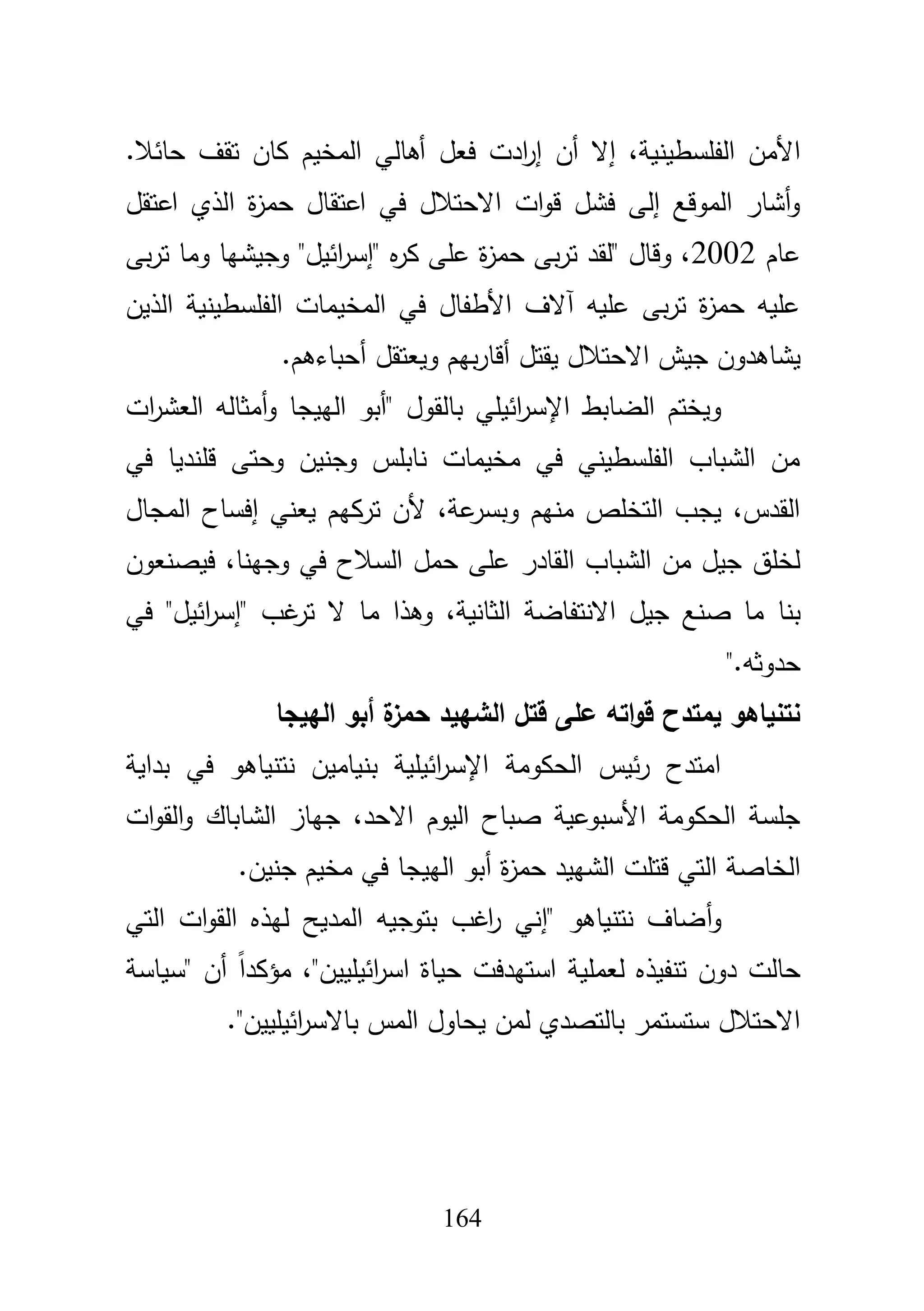 164
‫إال‬ ،‫الفمسطينية‬ ‫األمف‬‫أ‬‫ف‬‫إ‬‫ر‬‫ا‬‫فعؿ‬ ‫دت‬‫أ‬‫حائبل‬ ‫تقؼ‬ ‫كاف‬ ‫المخيـ‬ ‫ىالي‬.
‫اعتقؿ‬ ‫الذي‬ ‫ة‬‫ز‬‫حم‬ ‫اعتقاؿ‬ ‫في‬ ‫االحتبلؿ‬ ‫ات‬‫و‬‫ق‬ ‫فشؿ‬ ‫إلى‬ ‫الموقع‬ ‫أشار‬‫و‬
‫عاـ‬2002‫بى‬‫ر‬‫ت‬ ‫وما‬ ‫وجيشيا‬ "‫ائيؿ‬‫ر‬‫"إس‬ ‫ه‬‫ر‬‫ك‬ ‫عمى‬ ‫ة‬‫ز‬‫حم‬ ‫بى‬‫ر‬‫ت‬ ‫"لقد‬ ‫وقاؿ‬ ،
‫الذيف‬ ‫الفمسطينية‬ ‫المخيمات‬ ‫في‬ ‫األطفاؿ‬ ‫آالؼ‬ ‫عميو‬ ‫بى‬‫ر‬‫ت‬ ‫ة‬‫ز‬‫حم‬ ‫عميو‬
‫يقتؿ‬ ‫االحتبلؿ‬ ‫جيش‬ ‫يشاىدوف‬‫أ‬‫ويعتقؿ‬ ‫بيـ‬‫ر‬‫قا‬‫أ‬‫حباءىـ‬.
‫اإلسر‬ ‫الضابط‬ ‫ويختـ‬‫ات‬‫ر‬‫العش‬ ‫أمثالو‬‫و‬ ‫الييجا‬ ‫"أبو‬ ‫بالقوؿ‬ ‫ائيمي‬
‫في‬ ‫قمنديا‬ ‫وحتى‬ ‫وجنيف‬ ‫نابمس‬ ‫مخيمات‬ ‫في‬ ‫الفمسطيني‬ ‫الشباب‬ ‫مف‬
‫المجاؿ‬ ‫إفساح‬ ‫يعني‬ ‫تركيـ‬ ‫ألف‬ ،‫عة‬‫وبسر‬ ‫منيـ‬ ‫التخمص‬ ‫يجب‬ ،‫القدس‬
‫فيصنعوف‬ ،‫وجينا‬ ‫في‬ ‫السبلح‬ ‫حمؿ‬ ‫عمى‬ ‫القادر‬ ‫الشباب‬ ‫مف‬ ‫جيؿ‬ ‫لخمؽ‬
‫بنا‬‫م‬ ‫وىذا‬ ،‫الثانية‬ ‫االنتفاضة‬ ‫جيؿ‬ ‫صنع‬ ‫ما‬‫في‬ "‫ائيؿ‬‫ر‬‫"إس‬ ‫غب‬‫تر‬ ‫ال‬ ‫ا‬
‫حدوثو‬".
‫الييجا‬ ‫أبو‬ ‫ة‬‫حمز‬ ‫الشييد‬ ‫قتل‬ ‫عمى‬ ‫اتو‬‫و‬‫ق‬ ‫يمتدح‬ ‫نتنياىو‬
‫بداية‬ ‫في‬ ‫نتنياىو‬ ‫بنياميف‬ ‫ائيمية‬‫ر‬‫اإلس‬ ‫الحكومة‬ ‫ئيس‬‫ر‬ ‫امتدح‬
‫ات‬‫و‬‫الق‬‫و‬ ‫الشاباؾ‬ ‫جياز‬ ،‫االحد‬ ‫اليوـ‬ ‫صباح‬ ‫األسبوعية‬ ‫الحكومة‬ ‫جمسة‬
‫ة‬‫ز‬‫حم‬ ‫الشييد‬ ‫قتمت‬ ‫التي‬ ‫الخاصة‬‫أ‬.‫جنيف‬ ‫مخيـ‬ ‫في‬ ‫الييجا‬ ‫بو‬
‫و‬‫أ‬‫التي‬ ‫ات‬‫و‬‫الق‬ ‫ليذه‬ ‫المديح‬ ‫بتوجيو‬ ‫اغب‬‫ر‬ ‫"إني‬ ‫نتنياىو‬ ‫ضاؼ‬
‫"سياسة‬ ‫أف‬ ً‫ا‬‫مؤكد‬ ،"‫ائيمييف‬‫ر‬‫اس‬ ‫حياة‬ ‫استيدفت‬ ‫لعممية‬ ‫تنفيذه‬ ‫دوف‬ ‫حالت‬
."‫ائيمييف‬‫ر‬‫باالس‬ ‫المس‬ ‫يحاوؿ‬ ‫لمف‬ ‫بالتصدي‬ ‫ستستمر‬ ‫االحتبلؿ‬
 