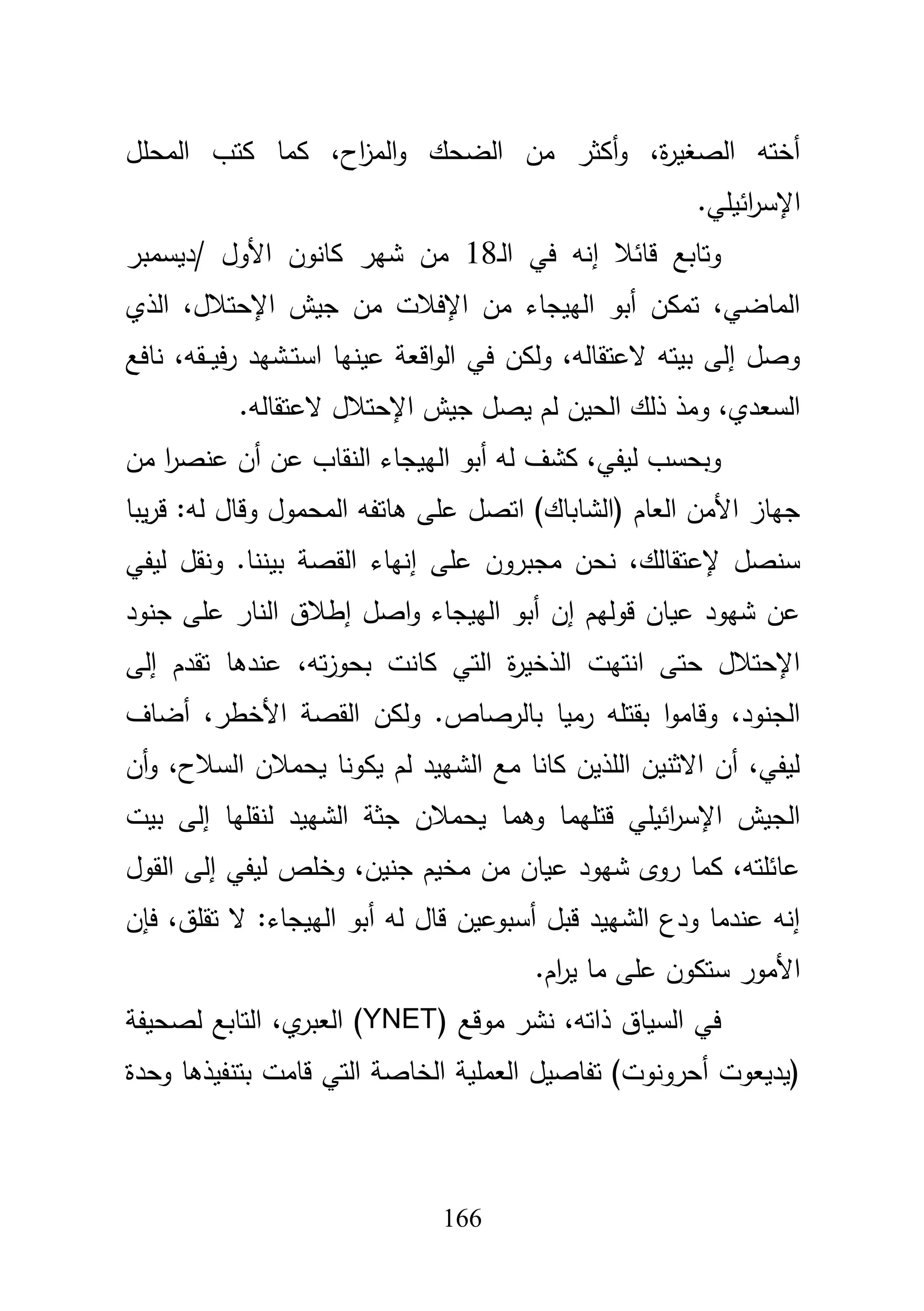 166
‫المحمؿ‬ ‫كتب‬ ‫كما‬ ،‫اح‬‫ز‬‫الم‬‫و‬ ‫الضحؾ‬ ‫مف‬ ‫أكثر‬‫و‬ ،‫ة‬‫ر‬‫الصغي‬ ‫أختو‬
.‫ائيمي‬‫ر‬‫اإلس‬
‫ػ‬‫ل‬‫ا‬ ‫في‬ ‫إنو‬ ‫قائبل‬ ‫وتابع‬18‫/ديسمبر‬ ‫األوؿ‬ ‫كانوف‬ ‫شير‬ ‫مف‬
‫الذي‬ ،‫اإلحتبلؿ‬ ‫جيش‬ ‫مف‬ ‫اإلفبلت‬ ‫مف‬ ‫الييجاء‬ ‫أبو‬ ‫تمكف‬ ،‫الماضي‬
‫نافع‬ ،‫ػقو‬‫ػ‬‫ػ‬‫ي‬‫ف‬‫ر‬ ‫ػشيد‬‫ػ‬‫ت‬‫اس‬ ‫عينيا‬ ‫اقعة‬‫و‬‫ال‬ ‫في‬ ‫ولكف‬ ،‫العتقالو‬ ‫بيتو‬ ‫إلى‬ ‫وصؿ‬
.‫العتقالو‬ ‫اإلحتبلؿ‬ ‫جيش‬ ‫يصؿ‬ ‫لـ‬ ‫الحيف‬ ‫ذلؾ‬ ‫ومذ‬ ،‫السعدي‬
‫ال‬ ‫أبو‬ ‫لو‬ ‫كشؼ‬ ،‫ليفي‬ ‫وبحسب‬‫مف‬ ‫ا‬‫ر‬‫عنص‬ ‫أف‬ ‫عف‬ ‫النقاب‬ ‫ييجاء‬
‫يبا‬‫ر‬‫ق‬ :‫لو‬ ‫وقاؿ‬ ‫المحموؿ‬ ‫ىاتفو‬ ‫عمى‬ ‫اتصؿ‬ )‫(الشاباؾ‬ ‫العاـ‬ ‫األمف‬ ‫جياز‬
‫ليفي‬ ‫ونقؿ‬ .‫بيننا‬ ‫القصة‬ ‫إنياء‬ ‫عمى‬ ‫مجبروف‬ ‫نحف‬ ،‫إلعتقالؾ‬ ‫سنصؿ‬
‫جنود‬ ‫عمى‬ ‫النار‬ ‫إطبلؽ‬ ‫اصؿ‬‫و‬ ‫الييجاء‬ ‫أبو‬ ‫إف‬ ‫قوليـ‬ ‫عياف‬ ‫شيود‬ ‫عف‬
،‫تو‬‫ز‬‫بحو‬ ‫كانت‬ ‫التي‬ ‫ة‬‫ر‬‫الذخي‬ ‫انتيت‬ ‫حتى‬ ‫اإلحتبلؿ‬‫إلى‬ ‫تقدـ‬ ‫عندىا‬
‫أضاؼ‬ ،‫األخطر‬ ‫القصة‬ ‫ولكف‬ .‫بالرصاص‬ ‫رميا‬ ‫بقتمو‬ ‫ا‬‫و‬‫وقام‬ ،‫الجنود‬
‫أف‬‫و‬ ،‫السبلح‬ ‫يحمبلف‬ ‫يكونا‬ ‫لـ‬ ‫الشييد‬ ‫مع‬ ‫كانا‬ ‫المذيف‬ ‫االثنيف‬ ‫أف‬ ،‫ليفي‬
‫بيت‬ ‫إلى‬ ‫لنقميا‬ ‫الشييد‬ ‫جثة‬ ‫يحمبلف‬ ‫وىما‬ ‫قتميما‬ ‫ائيمي‬‫ر‬‫اإلس‬ ‫الجيش‬
‫إل‬ ‫ليفي‬ ‫وخمص‬ ،‫جنيف‬ ‫مخيـ‬ ‫مف‬ ‫عياف‬ ‫شيود‬ ‫روى‬ ‫كما‬ ،‫عائمتو‬‫القوؿ‬ ‫ى‬
‫فإف‬ ،‫تقمؽ‬ ‫ال‬ :‫الييجاء‬ ‫أبو‬ ‫لو‬ ‫قاؿ‬ ‫أسبوعيف‬ ‫قبؿ‬ ‫الشييد‬ ‫ودع‬ ‫عندما‬ ‫إنو‬
.‫اـ‬‫ر‬‫ي‬ ‫ما‬ ‫عمى‬ ‫ستكوف‬ ‫األمور‬
( ‫موقع‬ ‫نشر‬ ،‫ذاتو‬ ‫السياؽ‬ ‫في‬YNET‫لصحيفة‬ ‫التابع‬ ،‫ي‬‫العبر‬ )
‫وحدة‬ ‫بتنفيذىا‬ ‫قامت‬ ‫التي‬ ‫الخاصة‬ ‫العممية‬ ‫تفاصيؿ‬ )‫أحرونوت‬ ‫(يديعوت‬
 
