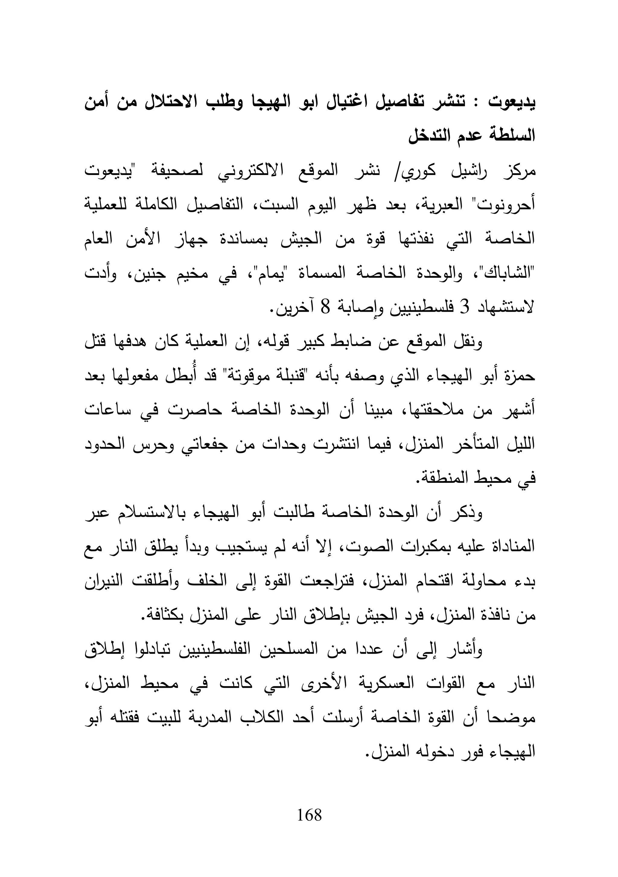 168
‫تف‬ ‫تنشر‬ : ‫يديعوت‬‫أمن‬ ‫من‬ ‫االحتالل‬ ‫وطمب‬ ‫الييجا‬ ‫ابو‬ ‫اغتيال‬ ‫اصيل‬
‫التدخل‬ ‫عدم‬ ‫السمطة‬
‫مركز‬‫"يديعوت‬ ‫لصحيفة‬ ‫االلكتروني‬ ‫الموقع‬ ‫نشر‬ /‫ي‬‫كور‬ ‫اشيؿ‬‫ر‬
‫لمعممية‬ ‫الكاممة‬ ‫التفاصيؿ‬ ،‫السبت‬ ‫اليوـ‬ ‫ظير‬ ‫بعد‬ ،‫ية‬‫ر‬‫العب‬ "‫أحرونوت‬
‫العاـ‬ ‫األمف‬ ‫جياز‬ ‫بمساندة‬ ‫الجيش‬ ‫مف‬ ‫قوة‬ ‫نفذتيا‬ ‫التي‬ ‫الخاصة‬
‫الوحدة‬‫و‬ ،"‫"الشاباؾ‬‫أدت‬‫و‬ ،‫جنيف‬ ‫مخيـ‬ ‫في‬ ،"‫"يماـ‬ ‫المسماة‬ ‫الخاصة‬
‫الستشياد‬3‫صابة‬‫ا‬‫و‬ ‫فمسطينييف‬8‫يف‬‫ر‬‫آخ‬.
‫قتؿ‬ ‫ىدفيا‬ ‫كاف‬ ‫العممية‬ ‫إف‬ ،‫قولو‬ ‫كبير‬ ‫ضابط‬ ‫عف‬ ‫الموقع‬ ‫ونقؿ‬
‫بعد‬ ‫مفعوليا‬ ‫ُبطؿ‬‫أ‬ ‫قد‬ "‫موقوتة‬ ‫"قنبمة‬ ‫بأنو‬ ‫وصفو‬ ‫الذي‬ ‫الييجاء‬ ‫أبو‬ ‫ة‬‫ز‬‫حم‬
‫ساع‬ ‫في‬ ‫حاصرت‬ ‫الخاصة‬ ‫الوحدة‬ ‫أف‬ ‫مبينا‬ ،‫مبلحقتيا‬ ‫مف‬ ‫أشير‬‫ات‬
‫الحدود‬ ‫وحرس‬ ‫جفعاتي‬ ‫مف‬ ‫وحدات‬ ‫انتشرت‬ ‫فيما‬ ،‫المنزؿ‬ ‫المتأخر‬ ‫الميؿ‬
‫المنطقة‬ ‫محيط‬ ‫في‬.
‫عبر‬ ‫باالستسبلـ‬ ‫الييجاء‬ ‫أبو‬ ‫طالبت‬ ‫الخاصة‬ ‫الوحدة‬ ‫أف‬ ‫وذكر‬
‫مع‬ ‫النار‬ ‫يطمؽ‬ ‫وبدأ‬ ‫يستجيب‬ ‫لـ‬ ‫أنو‬ ‫إال‬ ،‫الصوت‬ ‫ات‬‫ر‬‫بمكب‬ ‫عميو‬ ‫المناداة‬
‫أط‬‫و‬ ‫الخمؼ‬ ‫إلى‬ ‫القوة‬ ‫اجعت‬‫ر‬‫فت‬ ،‫المنزؿ‬ ‫اقتحاـ‬ ‫محاولة‬ ‫بدء‬‫اف‬‫ر‬‫الني‬ ‫مقت‬
‫بكثافة‬ ‫المنزؿ‬ ‫عمى‬ ‫النار‬ ‫بإطبلؽ‬ ‫الجيش‬ ‫فرد‬ ،‫المنزؿ‬ ‫نافذة‬ ‫مف‬.
‫إطبلؽ‬ ‫ا‬‫و‬‫تبادل‬ ‫الفمسطينييف‬ ‫المسمحيف‬ ‫مف‬ ‫عددا‬ ‫أف‬ ‫إلى‬ ‫أشار‬‫و‬
،‫المنزؿ‬ ‫محيط‬ ‫في‬ ‫كانت‬ ‫التي‬ ‫ى‬‫األخر‬ ‫ية‬‫ر‬‫العسك‬ ‫ات‬‫و‬‫الق‬ ‫مع‬ ‫النار‬
‫أبو‬ ‫فقتمو‬ ‫لمبيت‬ ‫بة‬‫ر‬‫المد‬ ‫الكبلب‬ ‫أحد‬ ‫أرسمت‬ ‫الخاصة‬ ‫القوة‬ ‫أف‬ ‫موضحا‬
‫الييجاء‬‫المنزؿ‬ ‫دخولو‬ ‫فور‬.
 