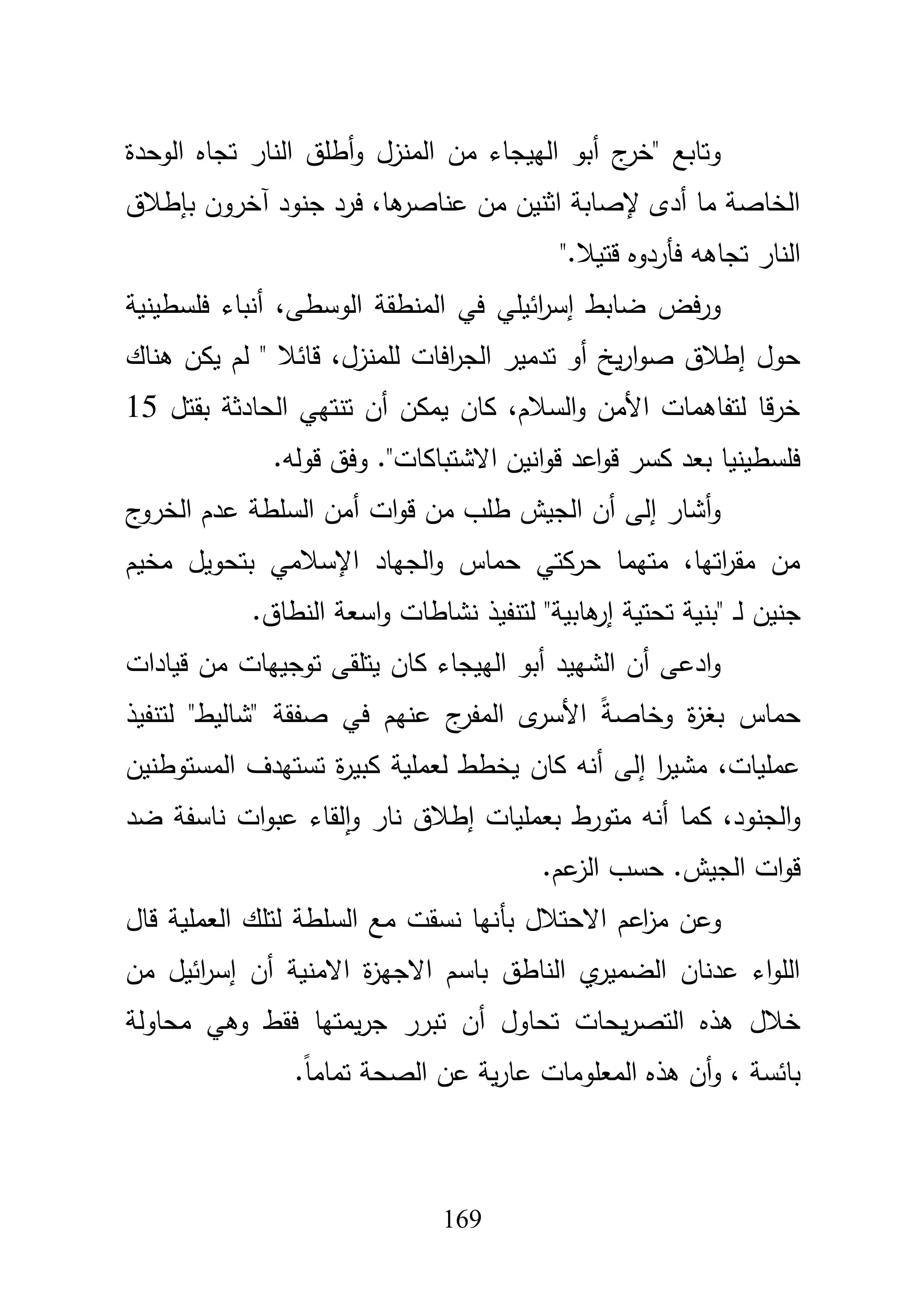 169
‫الوحدة‬ ‫تجاه‬ ‫النار‬ ‫أطمؽ‬‫و‬ ‫المنزؿ‬ ‫مف‬ ‫الييجاء‬ ‫أبو‬ ‫ج‬‫"خر‬ ‫وتابع‬
‫بإطبلؽ‬ ‫آخروف‬ ‫جنود‬ ‫فرد‬ ،‫ىا‬‫عناصر‬ ‫مف‬ ‫اثنيف‬ ‫إلصابة‬ ‫أدى‬ ‫ما‬ ‫الخاصة‬
‫قتيبل‬ ‫فأردوه‬ ‫تجاىو‬ ‫النار‬".
‫فمسطينية‬ ‫أنباء‬ ،‫الوسطى‬ ‫المنطقة‬ ‫في‬ ‫ائيمي‬‫ر‬‫إس‬ ‫ضابط‬ ‫فض‬‫ر‬‫و‬
‫لممنز‬ ‫افات‬‫ر‬‫الج‬ ‫تدمير‬ ‫أو‬ ‫يخ‬‫ر‬‫ا‬‫و‬‫ص‬ ‫إطبلؽ‬ ‫حوؿ‬‫ىناؾ‬ ‫يكف‬ ‫لـ‬ " ‫قائبل‬ ،‫ؿ‬
‫بقتؿ‬ ‫الحادثة‬ ‫تنتيي‬ ‫أف‬ ‫يمكف‬ ‫كاف‬ ،‫السبلـ‬‫و‬ ‫األمف‬ ‫لتفاىمات‬ ‫قا‬‫ر‬‫خ‬15
‫قولو‬ ‫وفؽ‬ ."‫االشتباكات‬ ‫انيف‬‫و‬‫ق‬ ‫اعد‬‫و‬‫ق‬ ‫كسر‬ ‫بعد‬ ‫فمسطينيا‬.
‫ج‬‫الخرو‬ ‫عدـ‬ ‫السمطة‬ ‫أمف‬ ‫ات‬‫و‬‫ق‬ ‫مف‬ ‫طمب‬ ‫الجيش‬ ‫أف‬ ‫إلى‬ ‫أشار‬‫و‬
‫مخيـ‬ ‫بتحويؿ‬ ‫اإلسبلمي‬ ‫الجياد‬‫و‬ ‫حماس‬ ‫حركتي‬ ‫متيما‬ ،‫اتيا‬‫ر‬‫مق‬ ‫مف‬
‫ل‬ ‫جنيف‬‫النطاؽ‬ ‫اسعة‬‫و‬ ‫نشاطات‬ ‫لتنفيذ‬ "‫ىابية‬‫إر‬ ‫تحتية‬ ‫"بنية‬ ‫ػ‬.
‫قيادات‬ ‫مف‬ ‫توجييات‬ ‫يتمقى‬ ‫كاف‬ ‫الييجاء‬ ‫أبو‬ ‫الشييد‬ ‫أف‬ ‫ادعى‬‫و‬
‫لتنفيذ‬ "‫"شاليط‬ ‫صفقة‬ ‫في‬ ‫عنيـ‬ ‫ج‬‫المفر‬ ‫ى‬‫األسر‬ ً‫ة‬‫وخاص‬ ‫ة‬‫ز‬‫بغ‬ ‫حماس‬
‫المستوطنيف‬ ‫تستيدؼ‬ ‫ة‬‫ر‬‫كبي‬ ‫لعممية‬ ‫يخطط‬ ‫كاف‬ ‫أنو‬ ‫إلى‬ ‫ا‬‫ر‬‫مشي‬ ،‫عمميات‬
‫متورط‬ ‫أنو‬ ‫كما‬ ،‫الجنود‬‫و‬‫ضد‬ ‫ناسفة‬ ‫ات‬‫و‬‫عب‬ ‫لقاء‬‫ا‬‫و‬ ‫نار‬ ‫إطبلؽ‬ ‫بعمميات‬
‫عـ‬‫الز‬ ‫حسب‬ .‫الجيش‬ ‫ات‬‫و‬‫ق‬.
‫بأ‬ ‫االحتبلؿ‬ ‫اعـ‬‫ز‬‫م‬ ‫وعف‬‫قاؿ‬ ‫العممية‬ ‫لتمؾ‬ ‫السمطة‬ ‫مع‬ ‫نسقت‬ ‫نيا‬
‫االمنية‬ ‫ة‬‫ز‬‫االجي‬ ‫باسـ‬ ‫الناطؽ‬ ‫ي‬‫الضمير‬ ‫عدناف‬ ‫اء‬‫و‬‫الم‬‫أ‬‫ف‬‫إ‬‫مف‬ ‫ائيؿ‬‫ر‬‫س‬
‫تحاوؿ‬ ‫يحات‬‫ر‬‫التص‬ ‫ىذه‬ ‫خبلؿ‬‫أ‬‫محاولة‬ ‫وىي‬ ‫فقط‬ ‫يمتيا‬‫ر‬‫ج‬ ‫تبرر‬ ‫ف‬
‫و‬ ، ‫بائسة‬‫أ‬‫ا‬ ‫ىذه‬ ‫ف‬ً‫ا‬‫تمام‬ ‫الصحة‬ ‫عف‬ ‫ية‬‫ر‬‫عا‬ ‫لمعمومات‬.
 