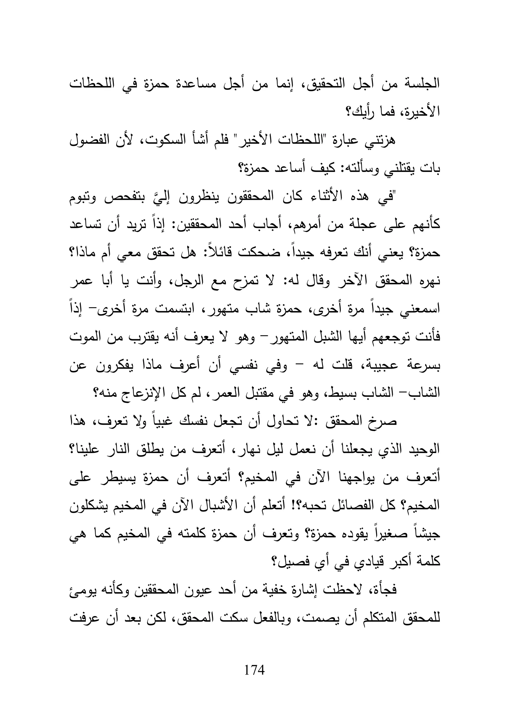 174
‫المحظات‬ ‫في‬ ‫ة‬‫ز‬‫حم‬ ‫مساعدة‬ ‫أجؿ‬ ‫مف‬ ‫إنما‬ ،‫التحقيؽ‬ ‫أجؿ‬ ‫مف‬ ‫الجمسة‬
‫أيؾ؟‬‫ر‬ ‫فما‬ ،‫ة‬‫ر‬‫األخي‬
‫الفضوؿ‬ ‫ألف‬ ،‫السكوت‬ ‫أشأ‬ ‫فمـ‬ "‫األخير‬ ‫"المحظات‬ ‫ة‬‫ر‬‫عبا‬ ‫تني‬‫ز‬‫ى‬
‫ة؟‬‫ز‬‫حم‬ ‫أساعد‬ ‫كيؼ‬ :‫وسألتو‬ ‫يقتمني‬ ‫بات‬
"‫وتبوـ‬ ‫بتفحص‬ َّ‫إلي‬ ‫ينظروف‬ ‫المحققوف‬ ‫كاف‬ ‫األثناء‬ ‫ىذه‬ ‫في‬
‫أ‬ ‫أجاب‬ ،‫ىـ‬‫أمر‬ ‫مف‬ ‫عجمة‬ ‫عمى‬ ‫كأنيـ‬‫تساعد‬ ‫أف‬ ‫يد‬‫ر‬‫ت‬ ً‫ا‬‫إذ‬ :‫المحققيف‬ ‫حد‬
‫ماذا؟‬ ‫أـ‬ ‫معي‬ ‫تحقؽ‬ ‫ىؿ‬ :ً‫بل‬‫قائ‬ ‫ضحكت‬ ،ً‫ا‬‫جيد‬ ‫فو‬‫ر‬‫تع‬ ‫أنؾ‬ ‫يعني‬ ‫ة؟‬‫ز‬‫حم‬
‫عمر‬ ‫أبا‬ ‫يا‬ ‫أنت‬‫و‬ ،‫الرجؿ‬ ‫مع‬ ‫ح‬‫تمز‬ ‫ال‬ :‫لو‬ ‫وقاؿ‬ ‫اآلخر‬ ‫المحقؽ‬ ‫ه‬‫ر‬‫ني‬
‫ى‬‫أخر‬ ‫ة‬‫ر‬‫م‬ ‫ابتسمت‬ ،‫متيور‬ ‫شاب‬ ‫ة‬‫ز‬‫حم‬ ،‫ى‬‫أخر‬ ‫ة‬‫ر‬‫م‬ ً‫ا‬‫جيد‬ ‫اسمعني‬-ً‫ا‬‫إذ‬
‫المتيور‬ ‫الشبؿ‬ ‫أييا‬ ‫توجعيـ‬ ‫فأنت‬-‫ي‬ ‫ال‬ ‫وىو‬‫الموت‬ ‫مف‬ ‫يقترب‬ ‫أنو‬ ‫عرؼ‬
‫لو‬ ‫قمت‬ ،‫عجيبة‬ ‫عة‬‫بسر‬-‫عف‬ ‫يفكروف‬ ‫ماذا‬ ‫أعرؼ‬ ‫أف‬ ‫نفسي‬ ‫وفي‬
‫الشاب‬-‫منو؟‬ ‫عاج‬‫اإلنز‬ ‫كؿ‬ ‫لـ‬ ،‫العمر‬ ‫مقتبؿ‬ ‫في‬ ‫وىو‬ ،‫بسيط‬ ‫الشاب‬
‫ىذا‬ ،‫تعرؼ‬ ‫ال‬‫و‬ ً‫ا‬‫غبي‬ ‫نفسؾ‬ ‫تجعؿ‬ ‫أف‬ ‫تحاوؿ‬ ‫:ال‬ ‫المحقؽ‬ ‫خ‬‫صر‬
‫عمينا؟‬ ‫النار‬ ‫يطمؽ‬ ‫مف‬ ‫أتعرؼ‬ ،‫نيار‬ ‫ليؿ‬ ‫نعمؿ‬ ‫أف‬ ‫يجعمنا‬ ‫الذي‬ ‫الوحيد‬
‫أت‬‫عمى‬ ‫يسيطر‬ ‫ة‬‫ز‬‫حم‬ ‫أف‬ ‫أتعرؼ‬ ‫المخيـ؟‬ ‫في‬ ‫اآلف‬ ‫اجينا‬‫و‬‫ي‬ ‫مف‬ ‫عرؼ‬
‫يشكموف‬ ‫المخيـ‬ ‫في‬ ‫اآلف‬ ‫األشباؿ‬ ‫أف‬ ‫أتعمـ‬ !‫تحبو؟‬ ‫الفصائؿ‬ ‫كؿ‬ ‫المخيـ؟‬
‫ىي‬ ‫كما‬ ‫المخيـ‬ ‫في‬ ‫كممتو‬ ‫ة‬‫ز‬‫حم‬ ‫أف‬ ‫وتعرؼ‬ ‫ة؟‬‫ز‬‫حم‬ ‫يقوده‬ ً‫ا‬‫ر‬‫صغي‬ ً‫ا‬‫جيش‬
‫فصيؿ؟‬ ‫أي‬ ‫في‬ ‫قيادي‬ ‫أكبر‬ ‫كممة‬
‫وك‬ ‫المحققيف‬ ‫عيوف‬ ‫أحد‬ ‫مف‬ ‫خفية‬ ‫ة‬‫ر‬‫إشا‬ ‫الحظت‬ ،‫فجأة‬‫يومئ‬ ‫أنو‬
‫فت‬‫ر‬‫ع‬ ‫أف‬ ‫بعد‬ ‫لكف‬ ،‫المحقؽ‬ ‫سكت‬ ‫وبالفعؿ‬ ،‫يصمت‬ ‫أف‬ ‫المتكمـ‬ ‫لممحقؽ‬
 