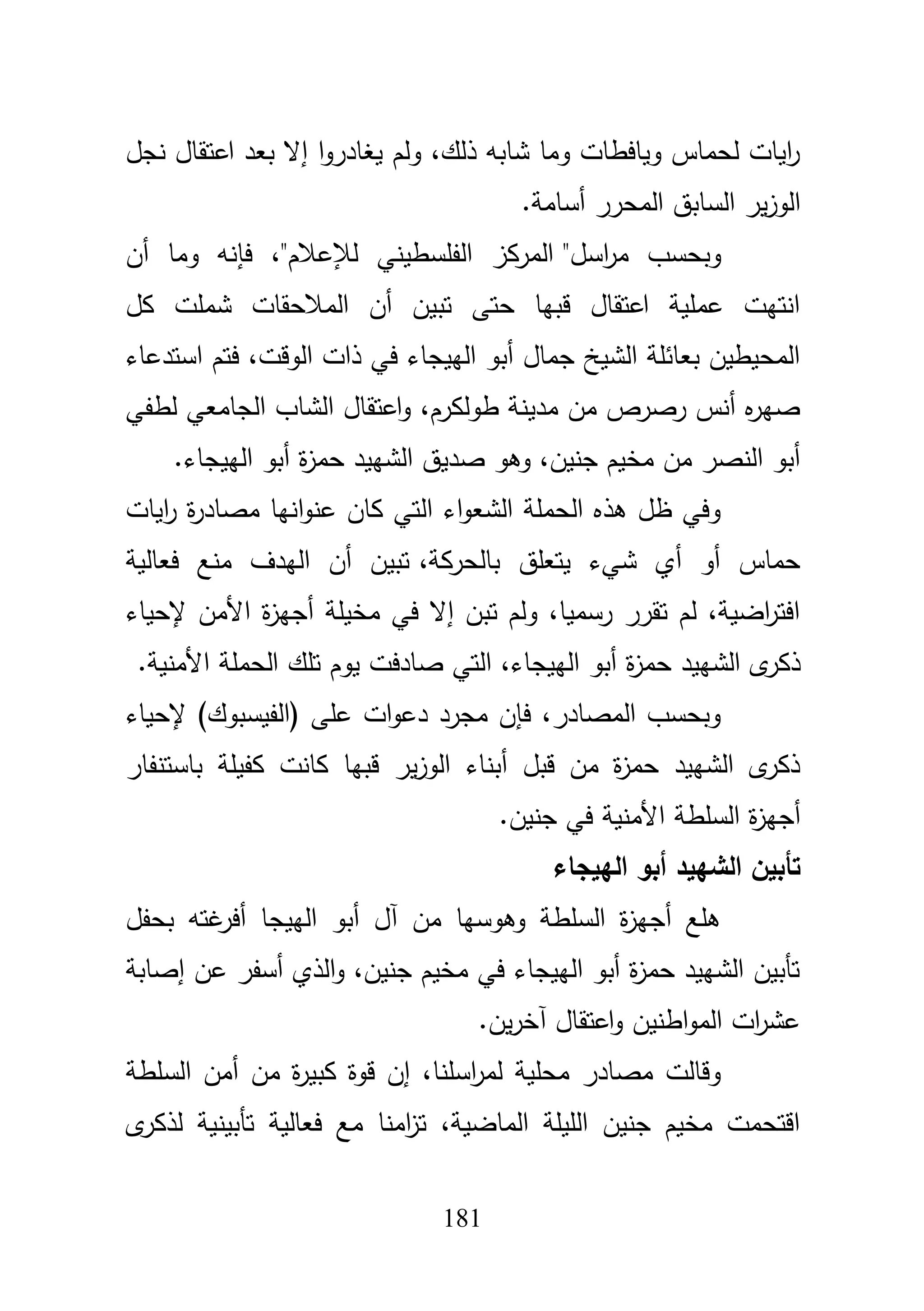 181
‫نج‬ ‫اعتقاؿ‬ ‫بعد‬ ‫إال‬ ‫ا‬‫و‬‫يغادر‬ ‫ولـ‬ ،‫ذلؾ‬ ‫شابو‬ ‫وما‬ ‫ويافطات‬ ‫لحماس‬ ‫ايات‬‫ر‬‫ؿ‬
‫أسامة‬ ‫المحرر‬ ‫السابؽ‬ ‫ير‬‫ز‬‫الو‬.
‫اسؿ‬‫ر‬‫م‬ ‫وبحسب‬"‫لئلعبلـ‬ ‫الفمسطيني‬ ‫المركز‬"‫أف‬ ‫وما‬ ‫فإنو‬ ،
‫كؿ‬ ‫شممت‬ ‫المبلحقات‬ ‫أف‬ ‫تبيف‬ ‫حتى‬ ‫قبيا‬ ‫اعتقاؿ‬ ‫عممية‬ ‫انتيت‬
‫استدعاء‬ ‫فتـ‬ ،‫الوقت‬ ‫ذات‬ ‫في‬ ‫الييجاء‬ ‫أبو‬ ‫جماؿ‬ ‫الشيخ‬ ‫بعائمة‬ ‫المحيطيف‬
‫لط‬ ‫الجامعي‬ ‫الشاب‬ ‫اعتقاؿ‬‫و‬ ،‫طولكرـ‬ ‫مدينة‬ ‫مف‬ ‫رصرص‬ ‫أنس‬ ‫ه‬‫ر‬‫صي‬‫في‬
‫الييجاء‬ ‫أبو‬ ‫ة‬‫ز‬‫حم‬ ‫الشييد‬ ‫صديؽ‬ ‫وىو‬ ،‫جنيف‬ ‫مخيـ‬ ‫مف‬ ‫النصر‬ ‫أبو‬.
‫ايات‬‫ر‬ ‫ة‬‫ر‬‫مصاد‬ ‫انيا‬‫و‬‫عن‬ ‫كاف‬ ‫التي‬ ‫اء‬‫و‬‫الشع‬ ‫الحممة‬ ‫ىذه‬ ‫ظؿ‬ ‫وفي‬
،‫بالحركة‬ ‫يتعمؽ‬ ‫شيء‬ ‫أي‬ ‫أو‬ ‫حماس‬‫فعالية‬ ‫منع‬ ‫اليدؼ‬ ‫أف‬ ‫تبيف‬
‫إلحياء‬ ‫األمف‬ ‫ة‬‫ز‬‫أجي‬ ‫مخيمة‬ ‫في‬ ‫إال‬ ‫تبف‬ ‫ولـ‬ ،‫رسميا‬ ‫تقرر‬ ‫لـ‬ ،‫اضية‬‫ر‬‫افت‬
‫ة‬‫ز‬‫حم‬ ‫الشييد‬ ‫ى‬‫ذكر‬‫األمنية‬ ‫الحممة‬ ‫تمؾ‬ ‫يوـ‬ ‫صادفت‬ ‫التي‬ ،‫الييجاء‬ ‫أبو‬.
‫إلحياء‬ )‫(الفيسبوؾ‬ ‫عمى‬ ‫ات‬‫و‬‫دع‬ ‫مجرد‬ ‫فإف‬ ،‫المصادر‬ ‫وبحسب‬
‫باستنفار‬ ‫كفيمة‬ ‫كانت‬ ‫قبيا‬ ‫ير‬‫ز‬‫الو‬ ‫أبناء‬ ‫قبؿ‬ ‫مف‬ ‫ة‬‫ز‬‫حم‬ ‫الشييد‬ ‫ى‬‫ذكر‬
‫جنيف‬ ‫في‬ ‫األمنية‬ ‫السمطة‬ ‫ة‬‫ز‬‫أجي‬.
‫الييجاء‬ ‫أبو‬ ‫الشييد‬ ‫تأبين‬
‫الييج‬ ‫أبو‬ ‫آؿ‬ ‫مف‬ ‫وىوسيا‬ ‫السمطة‬ ‫ة‬‫ز‬‫أجي‬ ‫ىمع‬‫بحفؿ‬ ‫غتو‬‫أفر‬ ‫ا‬
‫إصابة‬ ‫عف‬ ‫أسفر‬ ‫الذي‬‫و‬ ،‫جنيف‬ ‫مخيـ‬ ‫في‬ ‫الييجاء‬ ‫أبو‬ ‫ة‬‫ز‬‫حم‬ ‫الشييد‬ ‫تأبيف‬
‫يف‬‫ر‬‫آخ‬ ‫اعتقاؿ‬‫و‬ ‫اطنيف‬‫و‬‫الم‬ ‫ات‬‫ر‬‫عش‬.
‫السمطة‬ ‫أمف‬ ‫مف‬ ‫ة‬‫ر‬‫كبي‬ ‫قوة‬ ‫إف‬ ،‫اسمنا‬‫ر‬‫لم‬ ‫محمية‬ ‫مصادر‬ ‫وقالت‬
‫ى‬‫لذكر‬ ‫تأبينية‬ ‫فعالية‬ ‫مع‬ ‫امنا‬‫ز‬‫ت‬ ،‫الماضية‬ ‫الميمة‬ ‫جنيف‬ ‫مخيـ‬ ‫اقتحمت‬
 