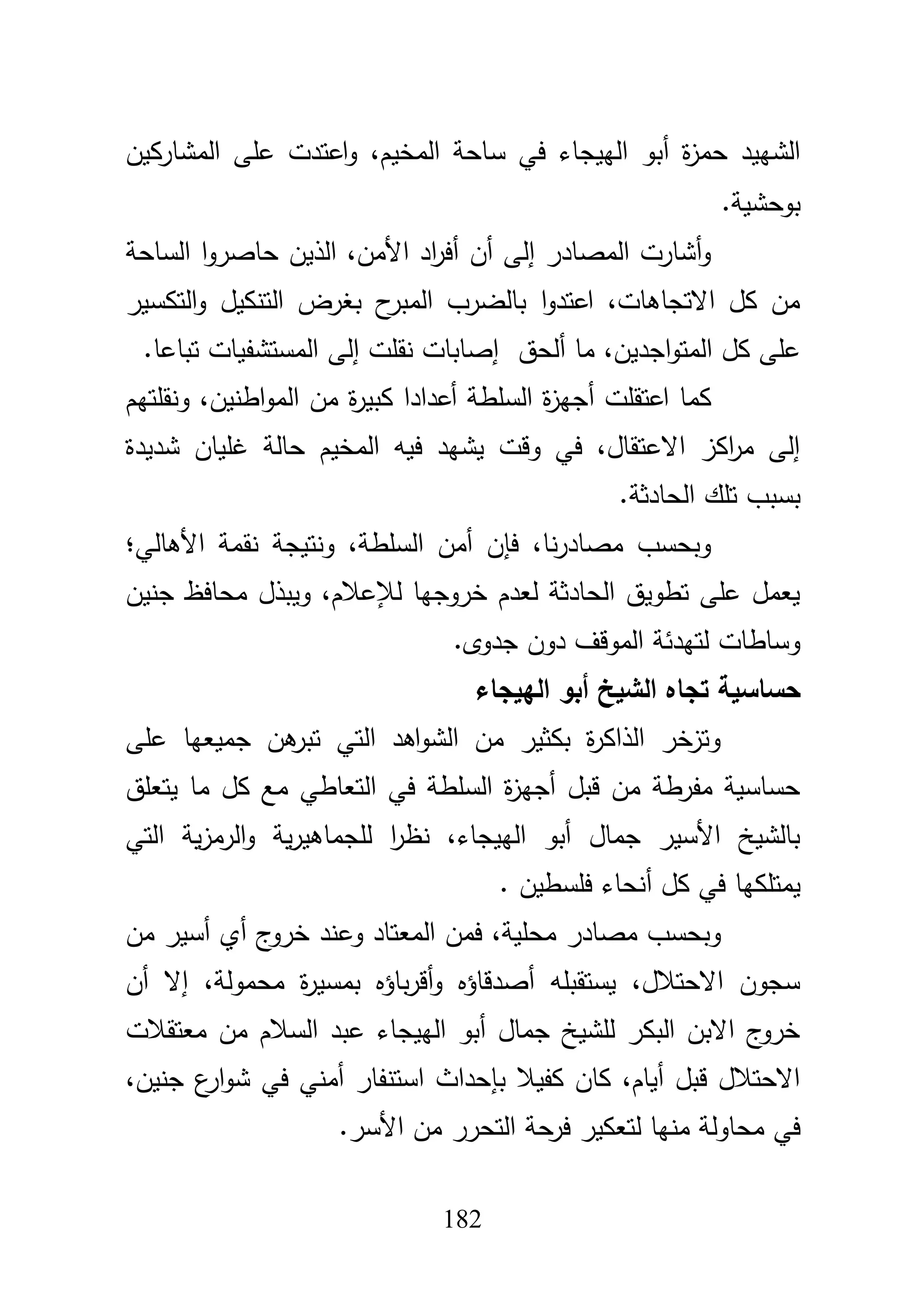 182
‫س‬ ‫في‬ ‫الييجاء‬ ‫أبو‬ ‫ة‬‫ز‬‫حم‬ ‫الشييد‬‫المشاركيف‬ ‫عمى‬ ‫اعتدت‬‫و‬ ،‫المخيـ‬ ‫احة‬
‫بوحشية‬.
‫الساحة‬ ‫ا‬‫و‬‫حاصر‬ ‫الذيف‬ ،‫األمف‬ ‫اد‬‫ر‬‫أف‬ ‫أف‬ ‫إلى‬ ‫المصادر‬ ‫أشارت‬‫و‬
‫التكسير‬‫و‬ ‫التنكيؿ‬ ‫بغرض‬ ‫ح‬‫المبر‬ ‫بالضرب‬ ‫ا‬‫و‬‫اعتد‬ ،‫االتجاىات‬ ‫كؿ‬ ‫مف‬
‫ألحؽ‬ ‫ما‬ ،‫اجديف‬‫و‬‫المت‬ ‫كؿ‬ ‫عمى‬‫تباعا‬ ‫المستشفيات‬ ‫إلى‬ ‫نقمت‬ ‫إصابات‬.
‫ة‬‫ر‬‫كبي‬ ‫أعدادا‬ ‫السمطة‬ ‫ة‬‫ز‬‫أجي‬ ‫اعتقمت‬ ‫كما‬‫ونقمتيـ‬ ،‫اطنيف‬‫و‬‫الم‬ ‫مف‬
‫شديدة‬ ‫غمياف‬ ‫حالة‬ ‫المخيـ‬ ‫فيو‬ ‫يشيد‬ ‫وقت‬ ‫في‬ ،‫االعتقاؿ‬ ‫اكز‬‫ر‬‫م‬ ‫إلى‬
‫الحادثة‬ ‫تمؾ‬ ‫بسبب‬.
‫األىالي؛‬ ‫نقمة‬ ‫ونتيجة‬ ،‫السمطة‬ ‫أمف‬ ‫فإف‬ ،‫نا‬‫ر‬‫مصاد‬ ‫وبحسب‬
‫جنيف‬ ‫محافظ‬ ‫ويبذؿ‬ ،‫لئلعبلـ‬ ‫خروجيا‬ ‫لعدـ‬ ‫الحادثة‬ ‫تطويؽ‬ ‫عمى‬ ‫يعمؿ‬
‫جدوى‬ ‫دوف‬ ‫الموقؼ‬ ‫لتيدئة‬ ‫وساطات‬.
‫تجا‬ ‫حساسية‬‫الييجاء‬ ‫أبو‬ ‫الشيخ‬ ‫ه‬
‫عمى‬ ‫جميعيا‬ ‫ىف‬‫تبر‬ ‫التي‬ ‫اىد‬‫و‬‫الش‬ ‫مف‬ ‫بكثير‬ ‫ة‬‫ر‬‫الذاك‬ ‫وتزخر‬
‫يتعمؽ‬ ‫ما‬ ‫كؿ‬ ‫مع‬ ‫التعاطي‬ ‫في‬ ‫السمطة‬ ‫ة‬‫ز‬‫أجي‬ ‫قبؿ‬ ‫مف‬ ‫مفرطة‬ ‫حساسية‬
‫التي‬ ‫ية‬‫ز‬‫الرم‬‫و‬ ‫ية‬‫ر‬‫لمجماىي‬ ‫ا‬‫ر‬‫نظ‬ ،‫الييجاء‬ ‫أبو‬ ‫جماؿ‬ ‫األسير‬ ‫بالشيخ‬
‫فمسطيف‬ ‫أنحاء‬ ‫كؿ‬ ‫في‬ ‫يمتمكيا‬.
‫وع‬ ‫المعتاد‬ ‫فمف‬ ،‫محمية‬ ‫مصادر‬ ‫وبحسب‬‫مف‬ ‫أسير‬ ‫أي‬ ‫ج‬‫خرو‬ ‫ند‬
‫أف‬ ‫إال‬ ،‫محمولة‬ ‫ة‬‫ر‬‫بمسي‬ ‫باؤه‬‫ر‬‫أق‬‫و‬ ‫أصدقاؤه‬ ‫يستقبمو‬ ،‫االحتبلؿ‬ ‫سجوف‬
‫معتقبلت‬ ‫مف‬ ‫السبلـ‬ ‫عبد‬ ‫الييجاء‬ ‫أبو‬ ‫جماؿ‬ ‫لمشيخ‬ ‫البكر‬ ‫االبف‬ ‫ج‬‫خرو‬
،‫جنيف‬ ‫ع‬‫ار‬‫و‬‫ش‬ ‫في‬ ‫أمني‬ ‫استنفار‬ ‫بإحداث‬ ‫كفيبل‬ ‫كاف‬ ،‫أياـ‬ ‫قبؿ‬ ‫االحتبلؿ‬
‫األسر‬ ‫مف‬ ‫التحرر‬ ‫حة‬‫فر‬ ‫لتعكير‬ ‫منيا‬ ‫محاولة‬ ‫في‬.
 