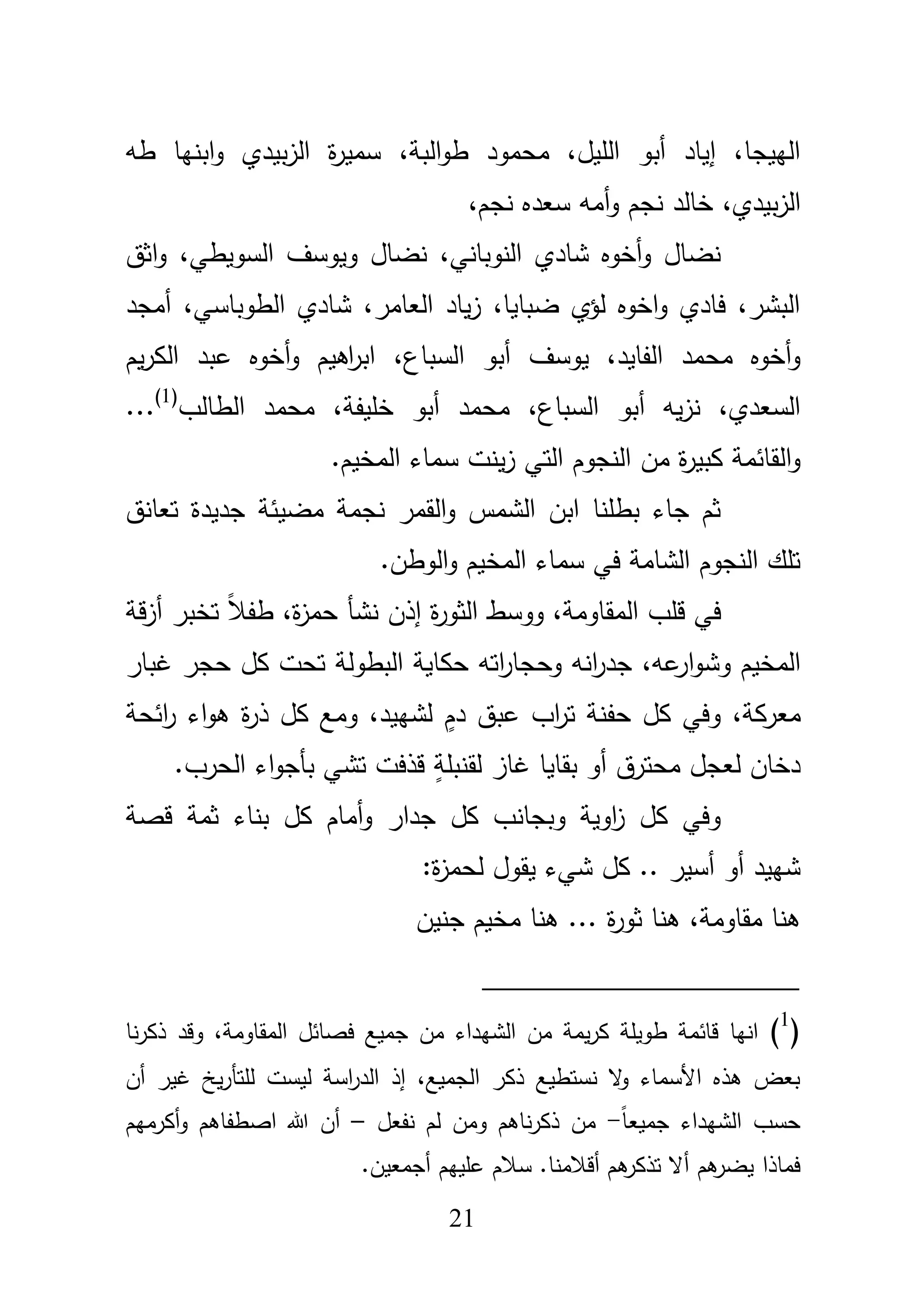 21
،‫البة‬‫و‬‫ط‬ ‫محمود‬ ،‫الميؿ‬ ‫أبو‬ ‫إياد‬ ،‫الييجا‬‫و‬ ‫بيدي‬‫ز‬‫ال‬ ‫ة‬‫ر‬‫سمي‬‫ا‬‫طو‬ ‫بنيا‬
،‫بيدي‬‫ز‬‫ال‬‫و‬ ‫نجـ‬ ‫خالد‬‫نج‬ ‫سعده‬ ‫أمو‬،‫ـ‬
،‫السويطي‬ ‫ويوسؼ‬ ‫نضاؿ‬ ،‫النوباني‬ ‫شادي‬ ‫أخوه‬‫و‬ ‫نضاؿ‬‫ا‬‫و‬‫ثؽ‬
،‫الطوباسي‬ ‫شادي‬ ،‫العامر‬ ‫ياد‬‫ز‬ ،‫ضبايا‬ ‫لؤي‬ ‫اخوه‬‫و‬ ‫فادي‬ ،‫البشر‬‫أمجد‬
،‫الفايد‬ ‫محمد‬ ‫أخوه‬‫و‬‫يوسؼ‬،‫السباع‬ ‫أبو‬‫يـ‬‫ر‬‫الك‬ ‫عبد‬ ‫أخوه‬‫و‬ ‫اىيـ‬‫ر‬‫اب‬
،‫السباع‬ ‫أبو‬ ‫يو‬‫ز‬‫ن‬ ،‫السعدي‬‫محمد‬،‫خميفة‬ ‫أبو‬‫الطالب‬ ‫محمد‬(1)
...
‫مف‬ ‫ة‬‫ر‬‫كبي‬ ‫القائمة‬‫و‬.‫المخيـ‬ ‫سماء‬ ‫ينت‬‫ز‬ ‫التي‬ ‫النجوـ‬
‫تعانؽ‬ ‫جديدة‬ ‫مضيئة‬ ‫نجمة‬ ‫القمر‬‫و‬ ‫الشمس‬ ‫ابف‬ ‫بطمنا‬ ‫جاء‬ ‫ثـ‬
.‫الوطف‬‫و‬ ‫المخيـ‬ ‫سماء‬ ‫في‬ ‫الشامة‬ ‫النجوـ‬ ‫تمؾ‬
،‫ة‬‫ز‬‫حم‬ ‫نشأ‬ ‫إذف‬ ‫ة‬‫ر‬‫الثو‬ ‫ووسط‬ ،‫المقاومة‬ ‫قمب‬ ‫في‬‫قة‬‫ز‬‫أ‬ ‫تخبر‬ ً‫بل‬‫طف‬
‫ع‬‫ار‬‫و‬‫وش‬ ‫المخيـ‬،‫و‬‫و‬ ‫انو‬‫ر‬‫جد‬‫ح‬‫البطولة‬ ‫حكاية‬ ‫اتو‬‫ر‬‫جا‬‫حجر‬ ‫كؿ‬ ‫تحت‬‫غبار‬
،‫معركة‬‫وفي‬‫لشييد‬ ٍ‫دـ‬ ‫عبؽ‬ ‫اب‬‫ر‬‫ت‬ ‫حفنة‬ ‫كؿ‬،‫كؿ‬ ‫ومع‬‫ائحة‬‫ر‬ ‫اء‬‫و‬‫ى‬ ‫ة‬‫ر‬‫ذ‬
‫محترؽ‬ ‫لعجؿ‬ ‫دخاف‬.‫الحرب‬ ‫اء‬‫و‬‫بأج‬ ‫تشي‬ ‫قذفت‬ ٍ‫لقنبمة‬ ‫غاز‬ ‫بقايا‬ ‫أو‬
‫قصة‬ ‫ثمة‬ ‫بناء‬ ‫كؿ‬ ‫أماـ‬‫و‬ ‫جدار‬ ‫كؿ‬ ‫وبجانب‬ ‫اوية‬‫ز‬ ‫كؿ‬ ‫وفي‬
:‫ة‬‫ز‬‫لحم‬ ‫يقوؿ‬ ‫شيء‬ ‫كؿ‬ .. ‫أسير‬ ‫أو‬ ‫شييد‬
،‫مقاومة‬ ‫ىنا‬‫جنيف‬ ‫مخيـ‬ ‫ىنا‬ ... ‫ة‬‫ر‬‫ثو‬ ‫ىنا‬
(1
)‫نا‬‫ر‬‫ذك‬ ‫وقد‬ ،‫المقاومة‬ ‫فصائؿ‬ ‫جميع‬ ‫مف‬ ‫الشيداء‬ ‫مف‬ ‫يمة‬‫ر‬‫ك‬ ‫طويمة‬ ‫قائمة‬ ‫انيا‬
‫أف‬ ‫غير‬ ‫يخ‬‫ر‬‫لمتأ‬ ‫ليست‬ ‫اسة‬‫ر‬‫الد‬ ‫إذ‬ ،‫الجميع‬ ‫ذكر‬ ‫نستطيع‬ ‫ال‬‫و‬ ‫األسماء‬ ‫ىذه‬ ‫بعض‬
ً‫ا‬‫جميع‬ ‫الشيداء‬ ‫حسب‬-‫نفعؿ‬ ‫لـ‬ ‫ومف‬ ‫ناىـ‬‫ر‬‫ذك‬ ‫مف‬–‫أكرميـ‬‫و‬ ‫اصطفاىـ‬ ‫هللا‬ ‫أف‬
‫فماذا‬.‫أجمعيف‬ ‫عمييـ‬ ‫سبلـ‬ .‫أقبلمنا‬ ‫ىـ‬‫تذكر‬ ‫أال‬ ‫ىـ‬‫يضر‬
 