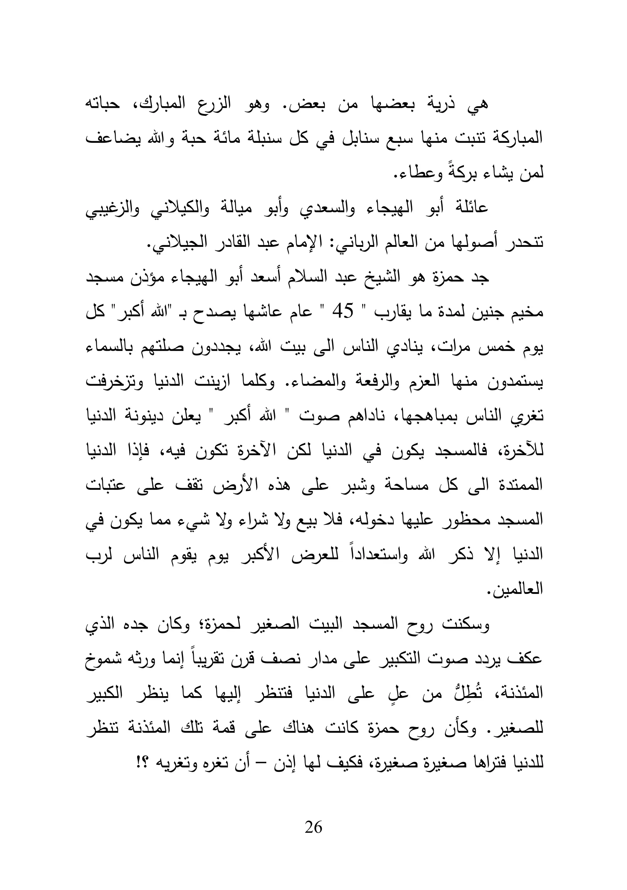 26
‫مف‬ ‫بعضيا‬ ‫ية‬‫ر‬‫ذ‬ ‫ىي‬.‫بعض‬‫و‬،‫المبارؾ‬ ‫ع‬‫الزر‬ ‫ىو‬‫حب‬‫ا‬‫تو‬
‫يضاعؼ‬ ‫وهللا‬ ‫حبة‬ ‫مائة‬ ‫سنبمة‬ ‫كؿ‬ ‫في‬ ‫سنابؿ‬ ‫سبع‬ ‫منيا‬ ‫تنبت‬ ‫المباركة‬
ً‫ة‬‫برك‬ ‫يشاء‬ ‫لمف‬.‫وعطاء‬
‫أبو‬‫و‬ ‫السعدي‬‫و‬ ‫الييجاء‬ ‫أبو‬ ‫عائمة‬‫ميالة‬‫غيبي‬‫الز‬‫و‬ ‫الكيبلني‬‫و‬
.‫الجيبلني‬ ‫القادر‬ ‫عبد‬ ‫اإلماـ‬ :‫باني‬‫ر‬‫ال‬ ‫العالـ‬ ‫مف‬ ‫أصوليا‬ ‫تنحدر‬
‫مسجد‬ ‫مؤذف‬ ‫الييجاء‬ ‫أبو‬ ‫أسعد‬ ‫السبلـ‬ ‫عبد‬ ‫الشيخ‬ ‫ىو‬ ‫ة‬‫ز‬‫حم‬ ‫جد‬
" ‫يقارب‬ ‫ما‬ ‫لمدة‬ ‫جنيف‬ ‫مخيـ‬45‫يصدح‬ ‫عاشيا‬ ‫عاـ‬ "‫كؿ‬ "‫أكبر‬ ‫"هللا‬ ‫ػ‬‫ب‬
،‫هللا‬ ‫بيت‬ ‫الى‬ ‫الناس‬ ‫ينادي‬ ،‫ات‬‫ر‬‫م‬ ‫خمس‬ ‫يوـ‬‫بالس‬ ‫صمتيـ‬ ‫يجددوف‬‫ماء‬
‫فت‬‫ر‬‫وتزخ‬ ‫الدنيا‬ ‫ينت‬‫ز‬‫ا‬ ‫وكمما‬ .‫المضاء‬‫و‬ ‫فعة‬‫ر‬‫ال‬‫و‬ ‫العزـ‬ ‫منيا‬ ‫يستمدوف‬
‫ي‬‫تغر‬،‫بمباىجيا‬ ‫الناس‬‫هللا‬ " ‫صوت‬ ‫ناداىـ‬‫الدنيا‬ ‫دينونة‬ ‫يعمف‬ " ‫أكبر‬
،‫ة‬‫ر‬‫لآلخ‬‫الدني‬ ‫في‬ ‫يكوف‬ ‫فالمسجد‬‫اآل‬ ‫لكف‬ ‫ا‬،‫فيو‬ ‫تكوف‬ ‫ة‬‫ر‬‫خ‬‫الدنيا‬ ‫فإذا‬
‫عمى‬ ‫تقؼ‬ ‫األرض‬ ‫ىذه‬ ‫عمى‬ ‫وشبر‬ ‫مساحة‬ ‫كؿ‬ ‫الى‬ ‫الممتدة‬‫عتبات‬
‫المسجد‬،‫دخولو‬ ‫عمييا‬ ‫محظور‬‫في‬ ‫يكوف‬ ‫مما‬ ‫شيء‬ ‫ال‬‫و‬ ‫اء‬‫ر‬‫ش‬ ‫ال‬‫و‬ ‫بيع‬ ‫فبل‬
‫النا‬ ‫يقوـ‬ ‫يوـ‬ ‫األكبر‬ ‫لمعرض‬ ً‫ا‬‫استعداد‬‫و‬ ‫هللا‬ ‫ذكر‬ ‫إال‬ ‫الدنيا‬‫س‬‫لرب‬
.‫العالميف‬
‫الذي‬ ‫جده‬ ‫وكاف‬ ‫ة؛‬‫ز‬‫لحم‬ ‫الصغير‬ ‫البيت‬ ‫المسجد‬ ‫ح‬‫رو‬ ‫وسكنت‬
‫قرف‬ ‫نصؼ‬ ‫مدار‬ ‫عمى‬ ‫التكبير‬ ‫صوت‬ ‫يردد‬ ‫عكؼ‬‫خ‬‫شمو‬ ‫ثو‬‫ر‬‫و‬ ‫إنما‬ ً‫ا‬‫يب‬‫ر‬‫تق‬
،‫المئذنة‬‫الكبير‬ ‫ينظر‬ ‫كما‬ ‫إلييا‬ ‫فتنظر‬ ‫الدنيا‬ ‫عمى‬ ٍ‫عؿ‬ ‫مف‬ ‫ؿ‬ِ‫ط‬ُ‫ت‬
‫المئذنة‬ ‫تمؾ‬ ‫قمة‬ ‫عمى‬ ‫ىناؾ‬ ‫كانت‬ ‫ة‬‫ز‬‫حم‬ ‫ح‬‫رو‬ ‫وكأف‬ .‫لمصغير‬‫تنظر‬
،‫ة‬‫ر‬‫صغي‬ ‫ة‬‫ر‬‫صغي‬ ‫اىا‬‫ر‬‫فت‬ ‫لمدنيا‬‫إذف‬ ‫ليا‬ ‫فكيؼ‬–!‫؟‬ ‫يو‬‫ر‬‫وتغ‬ ‫ه‬‫ر‬‫تغ‬ ‫أف‬
 