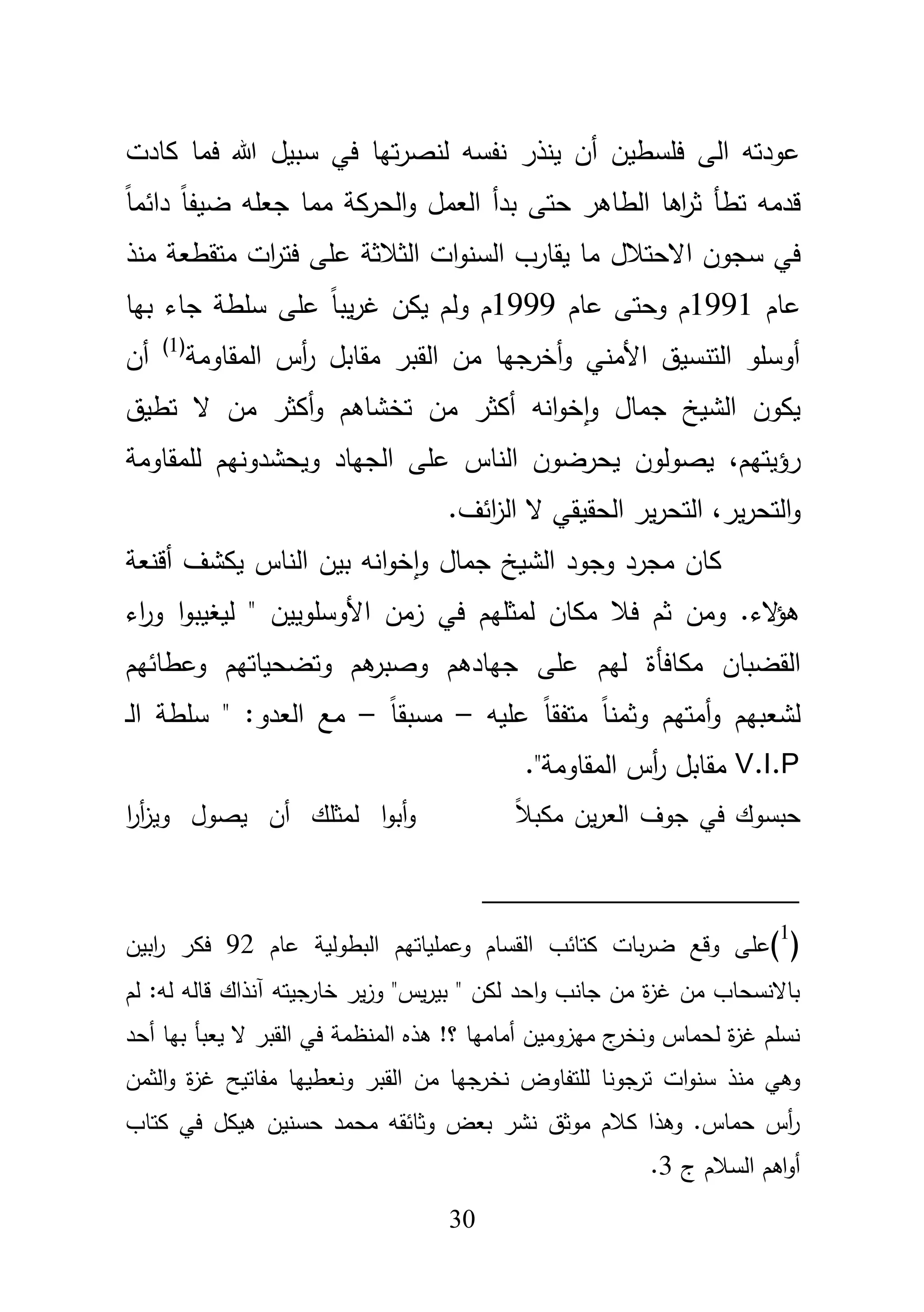 31
‫كادت‬ ‫فما‬ ‫هللا‬ ‫سبيؿ‬ ‫في‬ ‫تيا‬‫ر‬‫لنص‬ ‫نفسو‬ ‫ينذر‬ ‫أف‬ ‫فمسطيف‬ ‫الى‬ ‫عودتو‬
ً‫ا‬‫دائم‬ ً‫ا‬‫ضيف‬ ‫جعمو‬ ‫مما‬ ‫الحركة‬‫و‬ ‫العمؿ‬ ‫بدأ‬ ‫حتى‬ ‫الطاىر‬ ‫اىا‬‫ر‬‫ث‬ ‫تطأ‬ ‫قدمو‬
‫سجوف‬ ‫في‬‫االحتبلؿ‬‫منذ‬ ‫متقطعة‬ ‫ات‬‫ر‬‫فت‬ ‫عمى‬ ‫الثبلثة‬ ‫ات‬‫و‬‫السن‬ ‫يقارب‬ ‫ما‬
‫عاـ‬1991‫عاـ‬ ‫وحتى‬ ‫ـ‬1999‫بيا‬ ‫جاء‬ ‫سمطة‬ ‫عمى‬ ً‫ا‬‫يب‬‫ر‬‫غ‬ ‫يكف‬ ‫ولـ‬ ‫ـ‬
‫المقاومة‬ ‫أس‬‫ر‬ ‫مقابؿ‬ ‫القبر‬ ‫مف‬ ‫أخرجيا‬‫و‬ ‫األمني‬ ‫التنسيؽ‬ ‫أوسمو‬(1)
‫أف‬
‫تطيؽ‬ ‫ال‬ ‫مف‬ ‫أكثر‬‫و‬ ‫تخشاىـ‬ ‫مف‬ ‫أكثر‬ ‫انو‬‫و‬‫خ‬‫ا‬‫و‬ ‫جماؿ‬ ‫الشيخ‬ ‫يكوف‬
‫رؤيتيـ‬،‫لممقاومة‬ ‫ويحشدونيـ‬ ‫الجياد‬ ‫عمى‬ ‫الناس‬ ‫يحرضوف‬ ‫يصولوف‬
‫ير‬‫ر‬‫التح‬‫و‬،‫الحق‬ ‫ير‬‫ر‬‫التح‬.‫ائؼ‬‫ز‬‫ال‬ ‫ال‬ ‫يقي‬
‫أقنعة‬ ‫يكشؼ‬ ‫الناس‬ ‫بيف‬ ‫انو‬‫و‬‫خ‬‫ا‬‫و‬ ‫جماؿ‬ ‫الشيخ‬ ‫وجود‬ ‫مجرد‬ ‫كاف‬
‫اء‬‫ر‬‫و‬ ‫ا‬‫و‬‫ليغيب‬ " ‫األوسموييف‬ ‫زمف‬ ‫في‬ ‫لمثميـ‬ ‫مكاف‬ ‫فبل‬ ‫ثـ‬ ‫ومف‬ .‫الء‬‫ؤ‬‫ى‬
‫القضباف‬‫مكافأة‬‫وعطائيـ‬ ‫وتضحياتيـ‬ ‫ىـ‬‫وصبر‬ ‫جيادىـ‬ ‫عمى‬ ‫ليـ‬
‫عميو‬ ً‫ا‬‫متفق‬ ً‫ا‬‫وثمن‬ ‫أمتيـ‬‫و‬ ‫لشعبيـ‬–ً‫ا‬‫مسبق‬–‫ػ‬‫ل‬‫ا‬ ‫سمطة‬ " :‫العدو‬ ‫مع‬
V.I.P."‫المقاومة‬ ‫أس‬‫ر‬ ‫مقابؿ‬
ً‫بل‬‫مكب‬ ‫يف‬‫ر‬‫الع‬ ‫جوؼ‬ ‫في‬ ‫حبسوؾ‬‫ا‬‫ر‬‫أ‬‫ز‬‫وي‬ ‫يصوؿ‬ ‫أف‬ ‫لمثمؾ‬ ‫ا‬‫و‬‫أب‬‫و‬
(1
)‫عم‬‫عاـ‬ ‫البطولية‬ ‫وعممياتيـ‬ ‫القساـ‬ ‫كتائب‬ ‫بات‬‫ر‬‫ض‬ ‫وقع‬ ‫ى‬92‫ابيف‬‫ر‬ ‫فكر‬
‫لـ‬ :‫لو‬ ‫قالو‬ ‫آنذاؾ‬ ‫جيتو‬‫خار‬ ‫ير‬‫ز‬‫و‬ "‫يس‬‫ر‬‫بي‬ " ‫لكف‬ ‫احد‬‫و‬ ‫جانب‬ ‫مف‬ ‫ة‬‫ز‬‫غ‬ ‫مف‬ ‫باالنسحاب‬
‫أحد‬ ‫بيا‬ ‫يعبأ‬ ‫ال‬ ‫القبر‬ ‫في‬ ‫المنظمة‬ ‫ىذه‬ !‫؟‬ ‫أماميا‬ ‫ميزوميف‬ ‫ج‬‫ونخر‬ ‫لحماس‬ ‫ة‬‫ز‬‫غ‬ ‫نسمـ‬
‫القبر‬ ‫مف‬ ‫جيا‬‫نخر‬ ‫لمتفاوض‬ ‫جونا‬‫تر‬ ‫ات‬‫و‬‫سن‬ ‫منذ‬ ‫وىي‬‫الثمف‬‫و‬ ‫ة‬‫ز‬‫غ‬ ‫مفاتيح‬ ‫ونعطييا‬
‫كتاب‬ ‫في‬ ‫ىيكؿ‬ ‫حسنيف‬ ‫محمد‬ ‫وثائقو‬ ‫بعض‬ ‫نشر‬ ‫موثؽ‬ ‫كبلـ‬ ‫وىذا‬ .‫حماس‬ ‫أس‬‫ر‬
‫ج‬ ‫السبلـ‬ ‫اىـ‬‫و‬‫أ‬3.
 