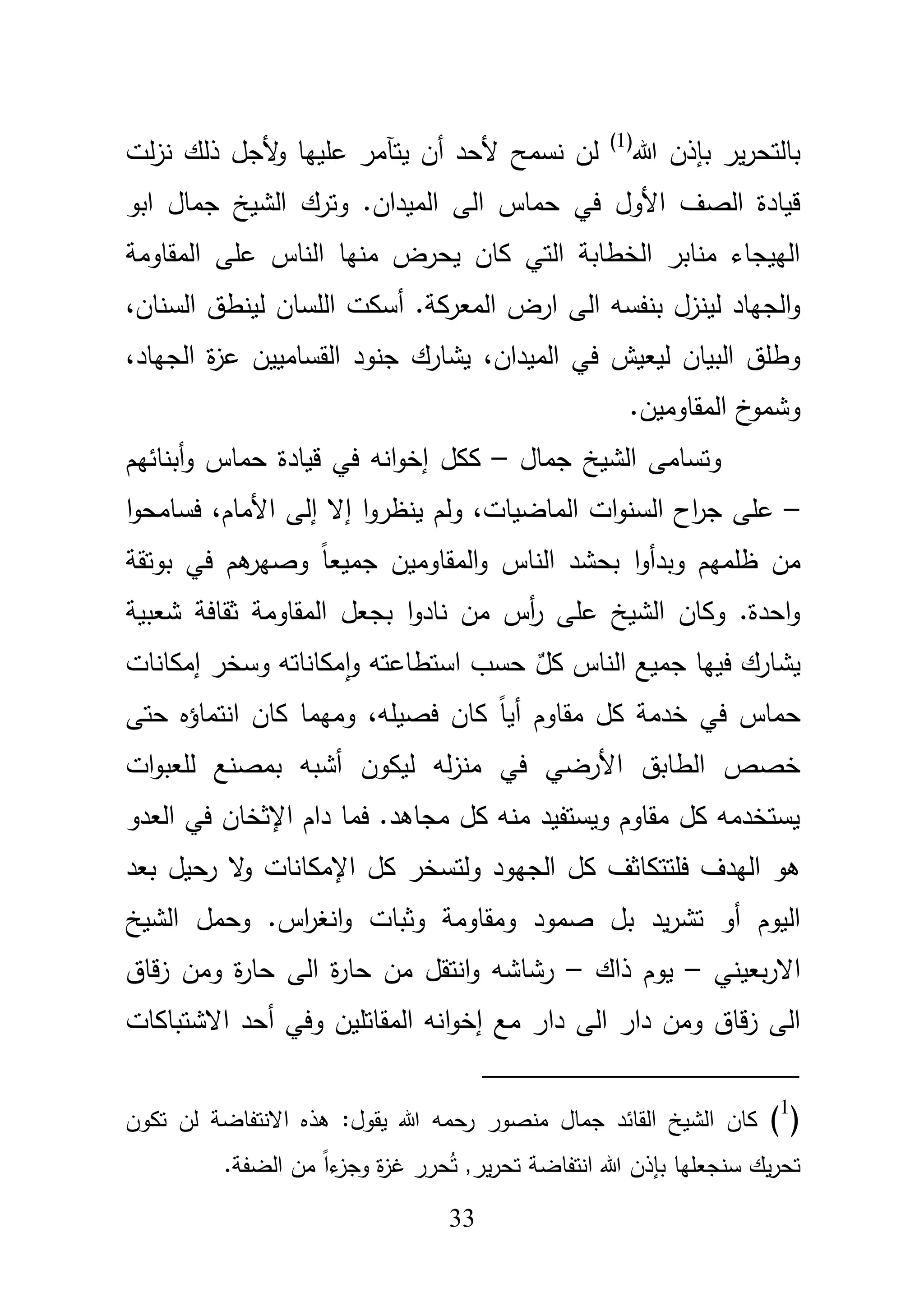 33
‫هللا‬ ‫بإذف‬ ‫ير‬‫ر‬‫بالتح‬(1)
‫أف‬ ‫ألحد‬ ‫نسمح‬ ‫لف‬‫يتآ‬‫لت‬‫ز‬‫ن‬ ‫ذلؾ‬ ‫ألجؿ‬‫و‬ ‫عمييا‬ ‫مر‬
‫ابو‬ ‫جماؿ‬ ‫الشيخ‬ ‫وترؾ‬ .‫الميداف‬ ‫الى‬ ‫حماس‬ ‫في‬ ‫األوؿ‬ ‫الصؼ‬ ‫قيادة‬
‫المقاومة‬ ‫عمى‬ ‫الناس‬ ‫منيا‬ ‫يحرض‬ ‫كاف‬ ‫التي‬ ‫الخطابة‬ ‫منابر‬ ‫الييجاء‬
‫المعر‬ ‫ارض‬ ‫الى‬ ‫بنفسو‬ ‫لينزؿ‬ ‫الجياد‬‫و‬.‫كة‬‫أ‬،‫السناف‬ ‫لينطؽ‬ ‫المساف‬ ‫سكت‬
،‫الميداف‬ ‫في‬ ‫ليعيش‬ ‫البياف‬ ‫وطمؽ‬،‫الجياد‬ ‫ة‬‫ز‬‫ع‬ ‫القسامييف‬ ‫جنود‬ ‫يشارؾ‬
.‫المقاوميف‬ ‫خ‬‫وشمو‬
‫جماؿ‬ ‫الشيخ‬ ‫وتسامى‬–‫أبنائيـ‬‫و‬ ‫حماس‬ ‫قيادة‬ ‫في‬ ‫انو‬‫و‬‫إخ‬ ‫ككؿ‬
–،‫الماضيات‬ ‫ات‬‫و‬‫السن‬ ‫اح‬‫ر‬‫ج‬ ‫عمى‬‫ول‬،‫األماـ‬ ‫إلى‬ ‫إال‬ ‫ا‬‫و‬‫ينظر‬ ‫ـ‬‫ا‬‫و‬‫فسامح‬
‫ظمميـ‬ ‫مف‬‫ا‬‫و‬‫وبدأ‬‫بوتقة‬ ‫في‬ ‫ىـ‬‫وصير‬ ً‫ا‬‫جميع‬ ‫المقاوميف‬‫و‬ ‫الناس‬ ‫بحشد‬
‫شعبية‬ ‫ثقافة‬ ‫المقاومة‬ ‫بجعؿ‬ ‫ا‬‫و‬‫ناد‬ ‫مف‬ ‫أس‬‫ر‬ ‫عمى‬ ‫الشيخ‬ ‫وكاف‬ .‫احدة‬‫و‬
ٌ‫كؿ‬ ‫الناس‬ ‫جميع‬ ‫فييا‬ ‫يشارؾ‬‫إمكانات‬ ‫وسخر‬ ‫مكاناتو‬‫ا‬‫و‬ ‫استطاعتو‬ ‫حسب‬
‫حماس‬،‫فصيمو‬ ‫كاف‬ ً‫ا‬‫أي‬ ‫مقاوـ‬ ‫كؿ‬ ‫خدمة‬ ‫في‬‫حتى‬ ‫انتماؤه‬ ‫كاف‬ ‫وميما‬
‫لو‬‫ز‬‫من‬ ‫في‬ ‫األرضي‬ ‫الطابؽ‬ ‫خصص‬‫ات‬‫و‬‫لمعب‬ ‫بمصنع‬ ‫أشبو‬ ‫ليكوف‬
‫العدو‬ ‫في‬ ‫اإلثخاف‬ ‫داـ‬ ‫فما‬ .‫مجاىد‬ ‫كؿ‬ ‫منو‬ ‫ويستفيد‬ ‫مقاوـ‬ ‫كؿ‬ ‫يستخدمو‬
‫اإلمكا‬ ‫كؿ‬ ‫ولتسخر‬ ‫الجيود‬ ‫كؿ‬ ‫فمتتكاثؼ‬ ‫اليدؼ‬ ‫ىو‬‫بعد‬ ‫رحيؿ‬ ‫ال‬‫و‬ ‫نات‬
‫ومقاومة‬ ‫صمود‬ ‫بؿ‬ ‫يد‬‫ر‬‫تش‬ ‫أو‬ ‫اليوـ‬‫وثبات‬‫انغ‬‫و‬‫الشيخ‬ ‫وحمؿ‬ .‫اس‬‫ر‬
‫بعيني‬‫ر‬‫اال‬–‫ذاؾ‬ ‫يوـ‬–‫حا‬ ‫الى‬ ‫ة‬‫ر‬‫حا‬ ‫مف‬ ‫انتقؿ‬‫و‬ ‫رشاشو‬‫قاؽ‬‫ز‬ ‫ومف‬ ‫ة‬‫ر‬
‫إخ‬ ‫مع‬ ‫دار‬ ‫الى‬ ‫دار‬ ‫ومف‬ ‫قاؽ‬‫ز‬ ‫الى‬‫ا‬‫و‬‫أحد‬ ‫وفي‬ ‫المقاتميف‬ ‫نو‬‫االشتباكات‬
(1
)‫تكوف‬ ‫لف‬ ‫االنتفاضة‬ ‫ىذه‬ :‫يقوؿ‬ ‫هللا‬ ‫حمو‬‫ر‬ ‫منصور‬ ‫جماؿ‬ ‫القائد‬ ‫الشيخ‬ ‫كاف‬
.‫الضفة‬ ‫مف‬ ً‫ا‬‫ء‬‫وجز‬ ‫ة‬‫ز‬‫غ‬ ‫حرر‬ُ‫ت‬ ,‫ير‬‫ر‬‫تح‬ ‫انتفاضة‬ ‫هللا‬ ‫بإذف‬ ‫سنجعميا‬ ‫يؾ‬‫ر‬‫تح‬
 