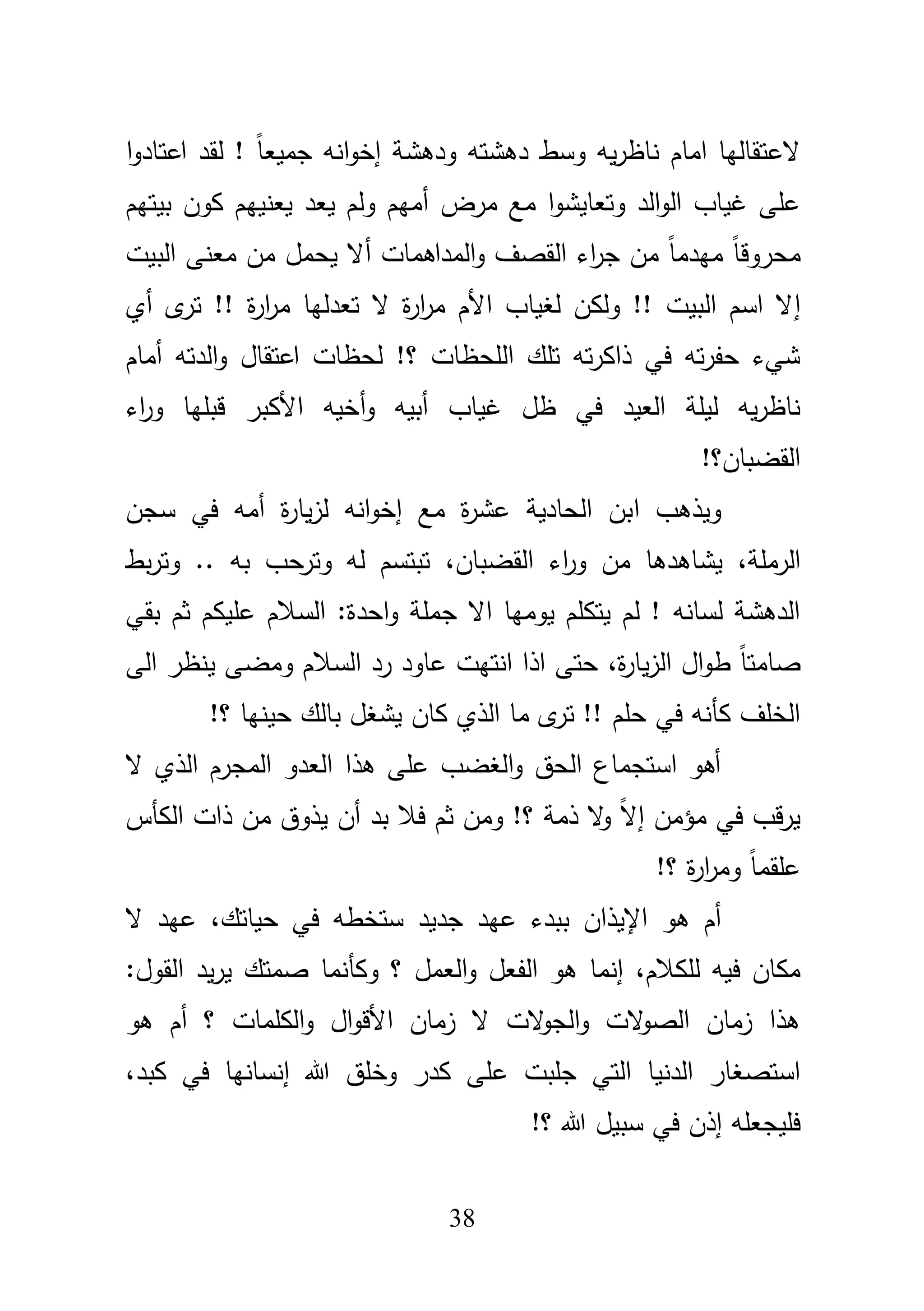 38
‫ا‬‫و‬‫اعتاد‬ ‫لقد‬ ! ً‫ا‬‫جميع‬ ‫انو‬‫و‬‫إخ‬ ‫ودىشة‬ ‫دىشتو‬ ‫وسط‬ ‫يو‬‫ر‬‫ناظ‬ ‫اماـ‬ ‫العتقاليا‬
‫مر‬ ‫مع‬ ‫ا‬‫و‬‫وتعايش‬ ‫الد‬‫و‬‫ال‬ ‫غياب‬ ‫عمى‬‫بيتيـ‬ ‫كوف‬ ‫يعنييـ‬ ‫يعد‬ ‫ولـ‬ ‫أميـ‬ ‫ض‬
ً‫ا‬‫محروق‬‫أ‬ ‫المداىمات‬‫و‬ ‫القصؼ‬ ‫اء‬‫ر‬‫ج‬ ‫مف‬ ً‫ا‬‫ميدم‬‫مع‬ ‫مف‬ ‫يحمؿ‬ ‫ال‬‫نى‬‫البيت‬
‫إ‬‫أي‬ ‫ى‬‫تر‬ !! ‫ة‬‫ر‬‫ا‬‫ر‬‫م‬ ‫تعدليا‬ ‫ال‬ ‫ة‬‫ر‬‫ا‬‫ر‬‫م‬ ‫األـ‬ ‫لغياب‬ ‫ولكف‬ !! ‫البيت‬ ‫اسـ‬ ‫ال‬
‫أماـ‬ ‫الدتو‬‫و‬ ‫اعتقاؿ‬ ‫لحظات‬ !‫؟‬ ‫المحظات‬ ‫تمؾ‬ ‫تو‬‫ر‬‫ذاك‬ ‫في‬ ‫تو‬‫ر‬‫حف‬ ‫شيء‬
‫أ‬‫و‬ ‫أبيو‬ ‫غياب‬ ‫ظؿ‬ ‫في‬ ‫العيد‬ ‫ليمة‬ ‫يو‬‫ر‬‫ناظ‬‫اء‬‫ر‬‫و‬ ‫قبميا‬ ‫األكبر‬ ‫خيو‬
!‫القضباف؟‬
‫ا‬ ‫ويذىب‬‫س‬ ‫في‬ ‫أمو‬ ‫ة‬‫ر‬‫يا‬‫ز‬‫ل‬ ‫انو‬‫و‬‫إخ‬ ‫مع‬ ‫ة‬‫ر‬‫عش‬ ‫الحادية‬ ‫بف‬‫جف‬
،‫الرممة‬‫اء‬‫ر‬‫و‬ ‫مف‬ ‫يشاىدىا‬،‫القضباف‬‫بط‬‫ر‬‫وت‬ .. ‫بو‬ ‫وترحب‬ ‫لو‬ ‫تبتسـ‬
‫ع‬ ‫السبلـ‬ :‫احدة‬‫و‬ ‫جممة‬ ‫اال‬ ‫يوميا‬ ‫يتكمـ‬ ‫لـ‬ ! ‫لسانو‬ ‫الدىشة‬‫بقي‬ ‫ثـ‬ ‫ميكـ‬
،‫ة‬‫ر‬‫يا‬‫ز‬‫ال‬ ‫اؿ‬‫و‬‫ط‬ ً‫ا‬‫صامت‬‫الى‬ ‫ينظر‬ ‫ومضى‬ ‫السبلـ‬ ‫رد‬ ‫عاود‬ ‫انتيت‬ ‫اذا‬ ‫حتى‬
!‫؟‬ ‫حينيا‬ ‫بالؾ‬ ‫يشغؿ‬ ‫كاف‬ ‫الذي‬ ‫ما‬ ‫ى‬‫تر‬ !! ‫حمـ‬ ‫في‬ ‫كأنو‬ ‫الخمؼ‬
‫ال‬ ‫الذي‬ ‫المجرـ‬ ‫العدو‬ ‫ىذا‬ ‫عمى‬ ‫الغضب‬‫و‬ ‫الحؽ‬ ‫استجماع‬ ‫أىو‬
‫الكأس‬ ‫ذات‬ ‫مف‬ ‫يذوؽ‬ ‫أف‬ ‫بد‬ ‫فبل‬ ‫ثـ‬ ‫ومف‬ !‫؟‬ ‫ذمة‬ ‫ال‬‫و‬ ً‫ال‬‫إ‬ ‫مؤمف‬ ‫في‬ ‫قب‬‫ر‬‫ي‬
!‫؟‬ ‫ة‬‫ر‬‫ا‬‫ر‬‫وم‬ ً‫ا‬‫عمقم‬
‫اإل‬ ‫ىو‬ ‫أـ‬‫يذاف‬‫عي‬ ‫ببدء‬،‫حياتؾ‬ ‫في‬ ‫ستخطو‬ ‫جديد‬ ‫د‬‫ال‬ ‫عيد‬
‫لم‬ ‫فيو‬ ‫مكاف‬،‫كبلـ‬‫وكأ‬ ‫؟‬ ‫العمؿ‬‫و‬ ‫الفعؿ‬ ‫ىو‬ ‫إنما‬‫ن‬‫ما‬:‫القوؿ‬ ‫يد‬‫ر‬‫ي‬ ‫صمتؾ‬
‫ىو‬ ‫أـ‬ ‫؟‬ ‫الكممات‬‫و‬ ‫اؿ‬‫و‬‫األق‬ ‫زماف‬ ‫ال‬ ‫الت‬‫و‬‫الج‬‫و‬ ‫الت‬‫و‬‫الص‬ ‫زماف‬ ‫ىذا‬
‫ع‬ ‫جمبت‬ ‫التي‬ ‫الدنيا‬ ‫استصغار‬،‫كبد‬ ‫في‬ ‫إنسانيا‬ ‫هللا‬ ‫وخمؽ‬ ‫كدر‬ ‫مى‬
!‫؟‬ ‫هللا‬ ‫سبيؿ‬ ‫في‬ ‫إذف‬ ‫فميجعمو‬
 