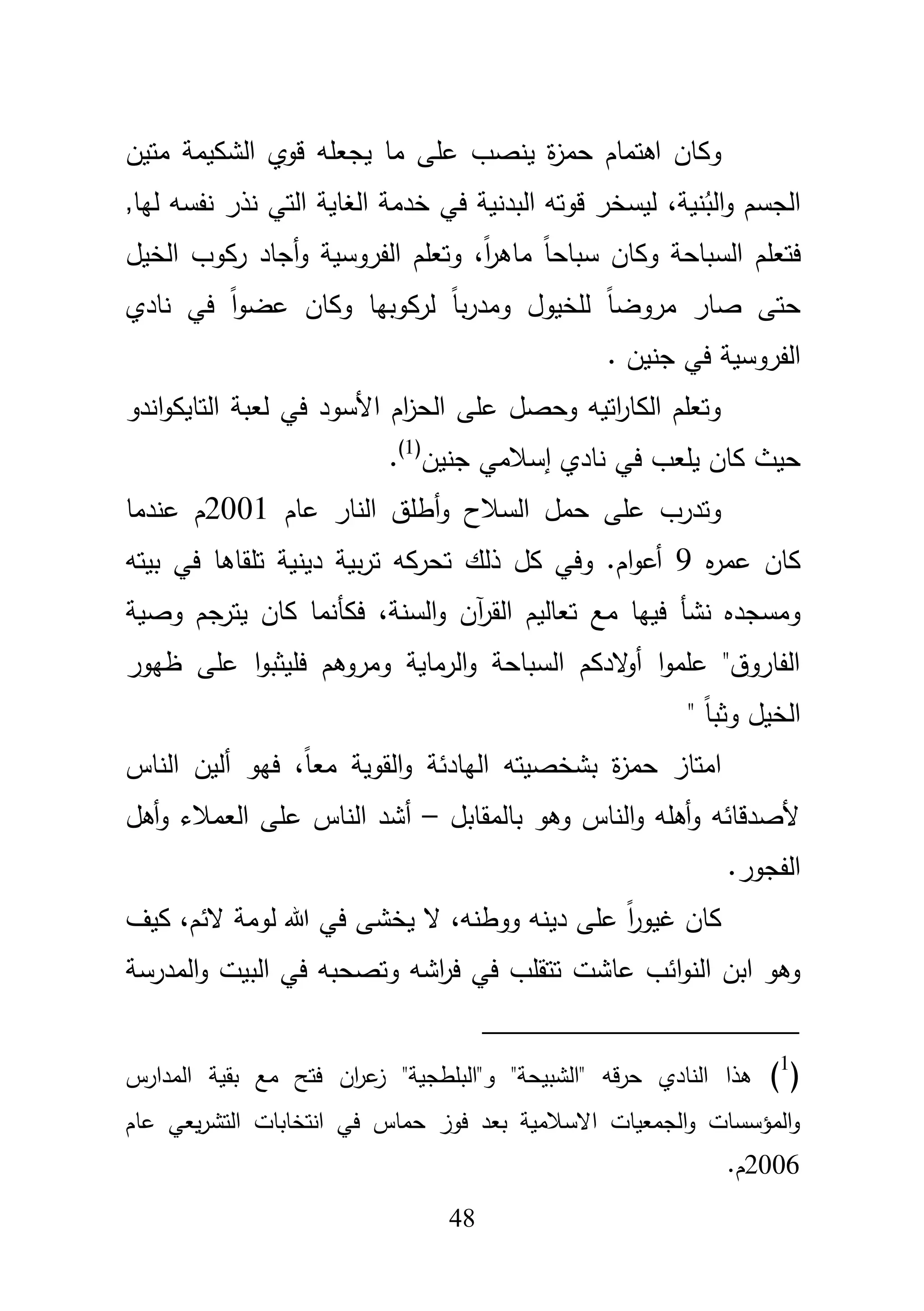 48
‫وك‬‫يجعمو‬ ‫ما‬ ‫عمى‬ ‫ينصب‬ ‫ة‬‫ز‬‫حم‬ ‫اىتماـ‬ ‫اف‬‫الشكيمة‬ ‫قوي‬‫متيف‬
‫نية‬ُ‫الب‬‫و‬ ‫الجسـ‬،,‫ليا‬ ‫نفسو‬ ‫نذر‬ ‫التي‬ ‫الغاية‬ ‫خدمة‬ ‫في‬ ‫البدنية‬ ‫قوتو‬ ‫ليسخر‬
‫ف‬‫تعم‬،ً‫ا‬‫ر‬‫ماى‬ ً‫ا‬‫سباح‬ ‫وكاف‬ ‫السباحة‬ ‫ـ‬‫الخيؿ‬ ‫ركوب‬ ‫أجاد‬‫و‬ ‫الفروسية‬ ‫وتعمـ‬
‫وكا‬ ‫لركوبيا‬ ً‫ا‬‫ب‬‫ر‬‫ومد‬ ‫لمخيوؿ‬ ً‫ا‬‫مروض‬ ‫صار‬ ‫حتى‬‫ف‬‫نادي‬ ‫في‬ ً‫ا‬‫و‬‫عض‬
. ‫جنيف‬ ‫في‬ ‫الفروسية‬
‫ل‬ ‫في‬ ‫األسود‬ ‫اـ‬‫ز‬‫الح‬ ‫عمى‬ ‫وحصؿ‬ ‫اتيو‬‫ر‬‫الكا‬ ‫وتعمـ‬‫ع‬‫اندو‬‫و‬‫التايك‬ ‫بة‬
‫ح‬‫إ‬ ‫نادي‬ ‫في‬ ‫يمعب‬ ‫كاف‬ ‫يث‬‫جنيف‬ ‫سبلمي‬(1)
.
‫و‬ ‫السبلح‬ ‫حمؿ‬ ‫عمى‬ ‫وتدرب‬‫أ‬‫عاـ‬ ‫النار‬ ‫طمؽ‬2001‫عندما‬ ‫ـ‬
‫ه‬‫ر‬‫عم‬ ‫كاف‬9‫بيتو‬ ‫في‬ ‫تمقاىا‬ ‫دينية‬ ‫بية‬‫ر‬‫ت‬ ‫تحركو‬ ‫ذلؾ‬ ‫كؿ‬ ‫وفي‬ .‫اـ‬‫و‬‫أع‬
‫مع‬ ‫فييا‬ ‫نشأ‬ ‫ومسجده‬،‫السنة‬‫و‬ ‫آف‬‫ر‬‫الق‬ ‫تعاليـ‬‫وصية‬ ‫يترجـ‬ ‫كاف‬ ‫فكأنما‬
‫ظيور‬ ‫عمى‬ ‫ا‬‫و‬‫فميثب‬ ‫ومروىـ‬ ‫الرماية‬‫و‬ ‫السباحة‬ ‫الدكـ‬‫و‬‫أ‬ ‫ا‬‫و‬‫عمم‬ "‫الفاروؽ‬
" ً‫ا‬‫وثب‬ ‫الخيؿ‬
‫حم‬ ‫امتاز‬‫اليادئة‬ ‫بشخصيتو‬ ‫ة‬‫ز‬،ً‫ا‬‫مع‬ ‫القوية‬‫و‬‫الناس‬ ‫أليف‬ ‫فيو‬
‫بالمقابؿ‬ ‫وىو‬ ‫الناس‬‫و‬ ‫أىمو‬‫و‬ ‫ألصدقائو‬–‫أىؿ‬‫و‬ ‫العمبلء‬ ‫عمى‬ ‫الناس‬ ‫أشد‬
.‫الفجور‬
،‫الئـ‬ ‫لومة‬ ‫هللا‬ ‫في‬ ‫يخشى‬ ‫ال‬ ،‫ووطنو‬ ‫دينو‬ ‫عمى‬ ً‫ا‬‫ر‬‫غيو‬ ‫كاف‬‫كيؼ‬
‫عاشت‬ ‫ائب‬‫و‬‫الن‬ ‫ابف‬ ‫وىو‬‫البي‬ ‫في‬ ‫وتصحبو‬ ‫اشو‬‫ر‬‫ف‬ ‫في‬ ‫تتقمب‬‫المدرسة‬‫و‬ ‫ت‬
(1
)" ‫قو‬‫ر‬‫ح‬ ‫النادي‬ ‫ىذا‬‫المدارس‬ ‫بقية‬ ‫مع‬ ‫فتح‬ ‫اف‬‫ر‬‫ع‬‫ز‬ "‫و"البمطجية‬ "‫الشبيحة‬
‫عاـ‬ ‫يعي‬‫ر‬‫التش‬ ‫انتخابات‬ ‫في‬ ‫حماس‬ ‫فوز‬ ‫بعد‬ ‫االسبلمية‬ ‫الجمعيات‬‫و‬ ‫المؤسسات‬‫و‬
2006.‫ـ‬
 