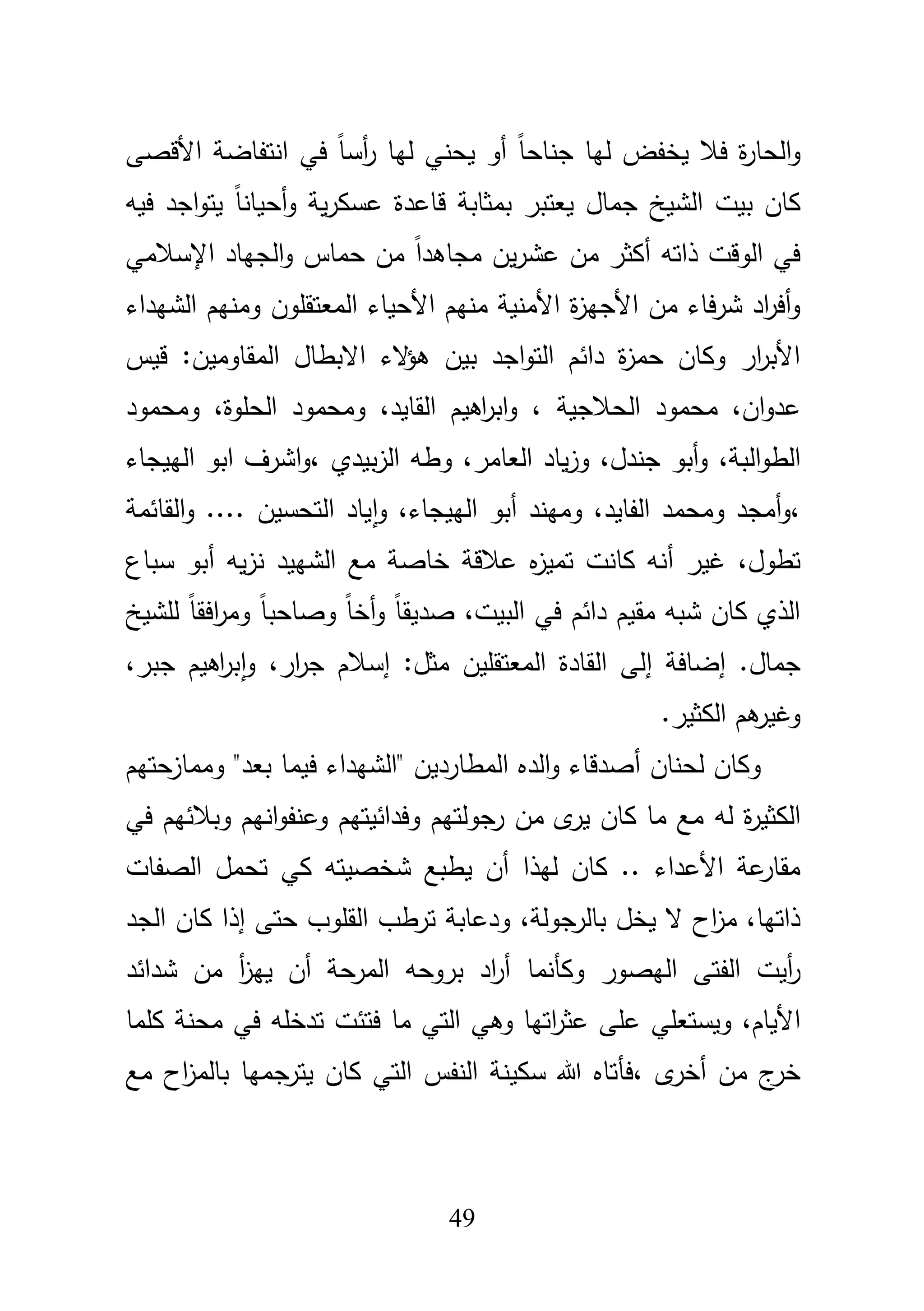 49
ً‫ا‬‫جناح‬ ‫ليا‬ ‫يخفض‬ ‫فبل‬ ‫ة‬‫ر‬‫الحا‬‫و‬‫يحني‬ ‫أو‬‫األ‬ ‫انتفاضة‬ ‫في‬ ً‫ا‬‫أس‬‫ر‬ ‫ليا‬‫قصى‬
‫فيو‬ ‫اجد‬‫و‬‫يت‬ ً‫ا‬‫أحيان‬‫و‬ ‫ية‬‫ر‬‫عسك‬ ‫قاعدة‬ ‫بمثابة‬ ‫يعتبر‬ ‫جماؿ‬ ‫الشيخ‬ ‫بيت‬ ‫كاف‬
‫ع‬ ‫مف‬ ‫أكثر‬ ‫ذاتو‬ ‫الوقت‬ ‫في‬‫اإلسبلمي‬ ‫الجياد‬‫و‬ ‫حماس‬ ‫مف‬ ً‫ا‬‫مجاىد‬ ‫يف‬‫ر‬‫ش‬
‫األ‬ ‫منيـ‬ ‫األمنية‬ ‫ة‬‫ز‬‫األجي‬ ‫مف‬ ‫فاء‬‫ر‬‫ش‬ ‫اد‬‫ر‬‫أف‬‫و‬‫المعتقموف‬ ‫حياء‬‫الشيداء‬ ‫ومنيـ‬
‫ب‬ ‫اجد‬‫و‬‫الت‬ ‫دائـ‬ ‫ة‬‫ز‬‫حم‬ ‫وكاف‬ ‫ار‬‫ر‬‫األب‬‫قيس‬ :‫المقاوميف‬ ‫االبطاؿ‬ ‫الء‬‫ؤ‬‫ى‬ ‫يف‬
،‫اف‬‫و‬‫عد‬‫محم‬‫الحبلجية‬ ‫ود‬،‫الحموة‬ ‫ومحمود‬ ،‫القايد‬ ‫اىيـ‬‫ر‬‫اب‬‫و‬ ،‫ومحمود‬
‫البة‬‫و‬‫الط‬،‫جندؿ‬ ‫أبو‬‫و‬،‫العامر‬ ‫ياد‬‫ز‬‫و‬،‫بيدي‬‫ز‬‫ال‬ ‫وطو‬،‫الييجاء‬ ‫ابو‬ ‫اشرؼ‬‫و‬
،‫الفايد‬ ‫ومحمد‬ ‫أمجد‬‫و‬،‫الييجاء‬ ‫أبو‬ ‫وميند‬ ،‫التحسيف‬ ‫ياد‬‫ا‬‫و‬‫القائمة‬‫و‬ ....
‫أ‬ ‫غير‬ ،‫تطوؿ‬‫ه‬‫ز‬‫تمي‬ ‫كانت‬ ‫نو‬‫عبلقة‬‫يو‬‫ز‬‫ن‬ ‫الشييد‬ ‫مع‬ ‫خاصة‬‫أ‬‫سباع‬ ‫بو‬
‫البيت‬ ‫في‬ ‫دائـ‬ ‫مقيـ‬ ‫شبو‬ ‫كاف‬ ‫الذي‬،ً‫ا‬‫أخ‬‫و‬ ً‫ا‬‫صديق‬‫لمشيخ‬ ً‫ا‬‫افق‬‫ر‬‫وم‬ ً‫ا‬‫وصاحب‬
‫إ‬ .‫جماؿ‬‫ضافة‬‫إ‬:‫مثؿ‬ ‫المعتقميف‬ ‫القادة‬ ‫لى‬‫إ‬‫ار‬‫ر‬‫ج‬ ‫سبلـ‬،‫و‬‫ا‬‫جبر‬ ‫اىيـ‬‫ر‬‫ب‬،
.‫الكثير‬ ‫ىـ‬‫وغير‬
‫أ‬ ‫لحناف‬ ‫وكاف‬" ‫المطارديف‬ ‫الده‬‫و‬ ‫صدقاء‬"‫بعد‬ ‫فيما‬ ‫الشيداء‬‫وممازحتيـ‬
‫لو‬ ‫ة‬‫ر‬‫الكثي‬‫وفدائيتيـ‬ ‫جولتيـ‬‫ر‬ ‫مف‬ ‫ى‬‫ير‬ ‫كاف‬ ‫ما‬ ‫مع‬‫في‬ ‫وببلئيـ‬ ‫انيـ‬‫و‬‫وعنف‬
‫أ‬ ‫ليذا‬ ‫كاف‬ .. ‫األعداء‬ ‫عة‬‫مقار‬‫ي‬ ‫ف‬‫الصفات‬ ‫تحمؿ‬ ‫كي‬ ‫شخصيتو‬ ‫طبع‬
،‫بالرجولة‬ ‫يخؿ‬ ‫ال‬ ‫اح‬‫ز‬‫م‬ ،‫ذاتيا‬‫إ‬ ‫حتى‬ ‫القموب‬ ‫ترطب‬ ‫ودعابة‬‫الجد‬ ‫كاف‬ ‫ذا‬
‫الفتى‬ ‫أيت‬‫ر‬‫اليصور‬‫وكأنما‬‫شدائد‬ ‫مف‬ ‫أ‬‫ز‬‫يي‬ ‫أف‬ ‫المرحة‬ ‫بروحو‬ ‫اد‬‫ر‬‫أ‬
،‫األياـ‬‫ويس‬‫تعمي‬‫فتئ‬ ‫ما‬ ‫التي‬ ‫وىي‬ ‫اتيا‬‫ر‬‫عث‬ ‫عمى‬‫ت‬ ‫ت‬‫كمما‬ ‫محنة‬ ‫في‬ ‫دخمو‬
، ‫ى‬‫أخر‬ ‫مف‬ ‫ج‬‫خر‬‫مع‬ ‫اح‬‫ز‬‫بالم‬ ‫يترجميا‬ ‫كاف‬ ‫التي‬ ‫النفس‬ ‫سكينة‬ ‫هللا‬ ‫فأتاه‬
 