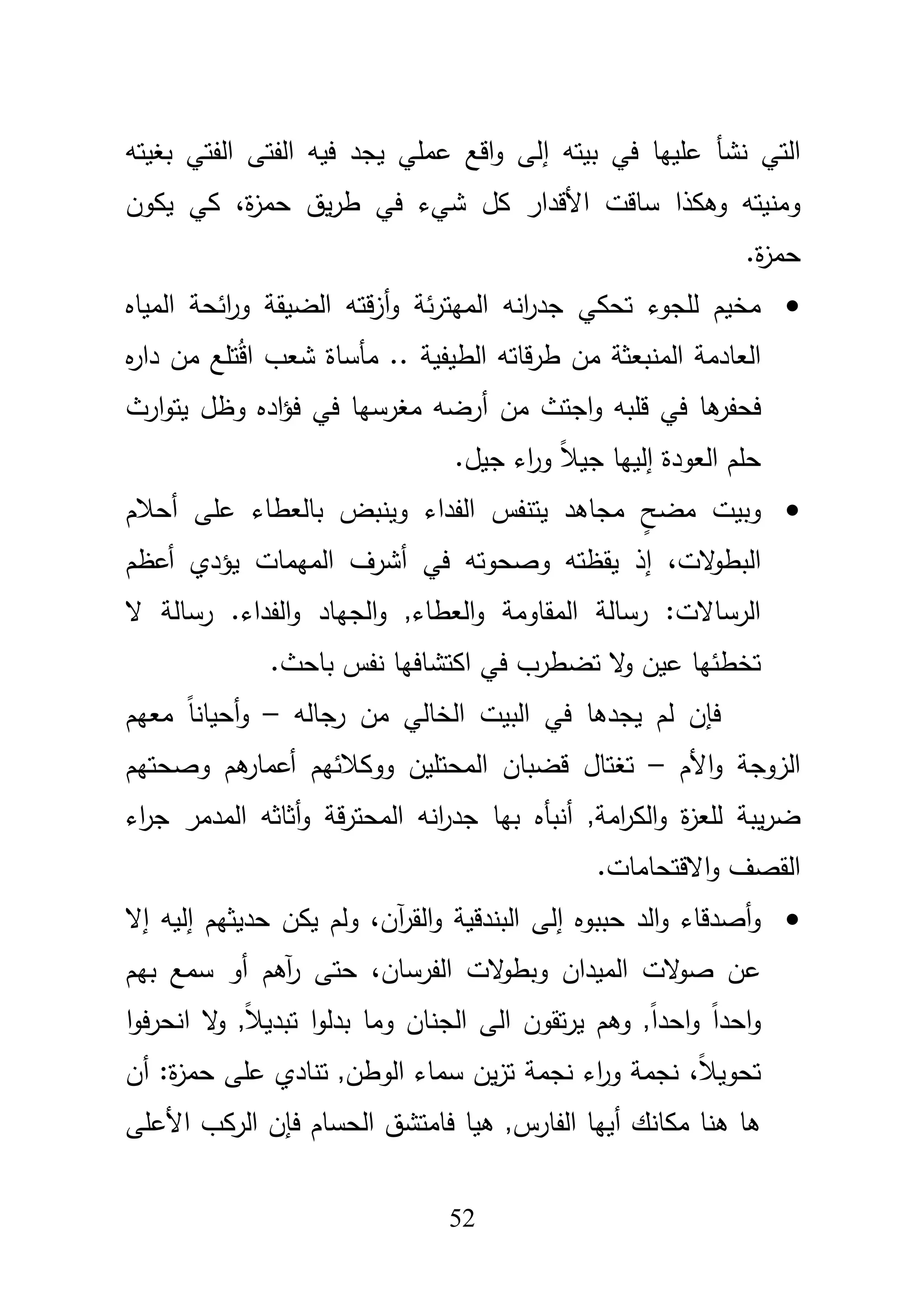 52
‫بيتو‬ ‫في‬ ‫عمييا‬ ‫نشأ‬ ‫التي‬‫إ‬‫ا‬ ‫الفتى‬ ‫فيو‬ ‫يجد‬ ‫عممي‬ ‫اقع‬‫و‬ ‫لى‬‫بغيتو‬ ‫لفتي‬
‫األ‬ ‫ساقت‬ ‫وىكذا‬ ‫ومنيتو‬‫كؿ‬ ‫قدار‬،‫ة‬‫ز‬‫حم‬ ‫يؽ‬‫ر‬‫ط‬ ‫في‬ ‫شيء‬‫يكوف‬ ‫كي‬
.‫ة‬‫ز‬‫حم‬
‫ئة‬‫ر‬‫الميت‬ ‫انو‬‫ر‬‫جد‬ ‫تحكي‬ ‫لمجوء‬ ‫مخيـ‬‫و‬‫أ‬‫الضيقة‬ ‫قتو‬‫ز‬‫المياه‬ ‫ائحة‬‫ر‬‫و‬
‫ه‬‫ر‬‫دا‬ ‫مف‬ ‫تمع‬ُ‫ق‬‫ا‬ ‫شعب‬ ‫مأساة‬ .. ‫الطيفية‬ ‫قاتو‬‫ر‬‫ط‬ ‫مف‬ ‫المنبعثة‬ ‫العادمة‬
‫ىا‬‫فحفر‬‫و‬ ‫قمبو‬ ‫في‬‫ا‬‫مف‬ ‫جتث‬‫أ‬‫ارث‬‫و‬‫يت‬ ‫وظؿ‬ ‫اده‬‫ؤ‬‫ف‬ ‫في‬ ‫مغرسيا‬ ‫رضو‬
‫العودة‬ ‫حمـ‬‫إ‬.‫جيؿ‬ ‫اء‬‫ر‬‫و‬ ً‫بل‬‫جي‬ ‫لييا‬
ٍ‫مضح‬ ‫وبيت‬‫الفداء‬ ‫يتنفس‬ ‫مجاىد‬‫عمى‬ ‫بالعطاء‬ ‫وينبض‬‫أ‬‫حبلـ‬
‫الت‬‫و‬‫البط‬،‫إ‬‫في‬ ‫وصحوتو‬ ‫يقظتو‬ ‫ذ‬‫أ‬‫أعظـ‬ ‫يؤدي‬ ‫الميمات‬ ‫شرؼ‬
‫الجي‬‫و‬ ,‫العطاء‬‫و‬ ‫المقاومة‬ ‫رسالة‬ :‫الرساالت‬‫ال‬ ‫رسالة‬ .‫الفداء‬‫و‬ ‫اد‬
‫عي‬ ‫تخطئيا‬‫ف‬.‫باحث‬ ‫نفس‬ ‫اكتشافيا‬ ‫في‬ ‫تضطرب‬ ‫ال‬‫و‬
‫رجالو‬ ‫مف‬ ‫الخالي‬ ‫البيت‬ ‫في‬ ‫يجدىا‬ ‫لـ‬ ‫فإف‬–‫معيـ‬ ً‫ا‬‫أحيان‬‫و‬
‫األـ‬‫و‬ ‫الزوجة‬–‫وصحتيـ‬ ‫ىـ‬‫أعمار‬ ‫ووكبلئيـ‬ ‫المحتميف‬ ‫قضباف‬ ‫تغتاؿ‬
,‫امة‬‫ر‬‫الك‬‫و‬ ‫ة‬‫ز‬‫لمع‬ ‫يبة‬‫ر‬‫ض‬‫أنبأه‬‫اء‬‫ر‬‫ج‬ ‫المدمر‬ ‫أثاثو‬‫و‬ ‫قة‬‫ر‬‫المحت‬ ‫انو‬‫ر‬‫جد‬ ‫بيا‬
.‫االقتحامات‬‫و‬ ‫القصؼ‬
‫حببوه‬ ‫الد‬‫و‬ ‫أصدقاء‬‫و‬‫إ‬،‫آف‬‫ر‬‫الق‬‫و‬ ‫البندقية‬ ‫لى‬‫حديثيـ‬ ‫يكف‬ ‫ولـ‬‫إ‬ ‫إليو‬‫ال‬
‫ع‬،‫الفرساف‬ ‫الت‬‫و‬‫وبط‬ ‫الميداف‬ ‫الت‬‫و‬‫ص‬ ‫ف‬‫حتى‬‫آىـ‬‫ر‬‫بيـ‬ ‫سمع‬ ‫أو‬
‫بدل‬ ‫وما‬ ‫الجناف‬ ‫الى‬ ‫تقوف‬‫ر‬‫ي‬ ‫وىـ‬ ,ً‫ا‬‫احد‬‫و‬ ً‫ا‬‫احد‬‫و‬‫ا‬‫و‬‫ف‬‫ر‬‫انح‬ ‫ال‬‫و‬ ,ً‫بل‬‫تبدي‬ ‫ا‬‫و‬
،ً‫بل‬‫تحوي‬‫أف‬ :‫ة‬‫ز‬‫حم‬ ‫عمى‬ ‫تنادي‬ ,‫الوطف‬ ‫سماء‬ ‫يف‬‫ز‬‫ت‬ ‫نجمة‬ ‫اء‬‫ر‬‫و‬ ‫نجمة‬
‫مكانؾ‬ ‫ىنا‬ ‫ىا‬‫أ‬,‫الفارس‬ ‫ييا‬‫ىيا‬‫األعمى‬ ‫الركب‬ ‫فإف‬ ‫الحساـ‬ ‫فامتشؽ‬
 