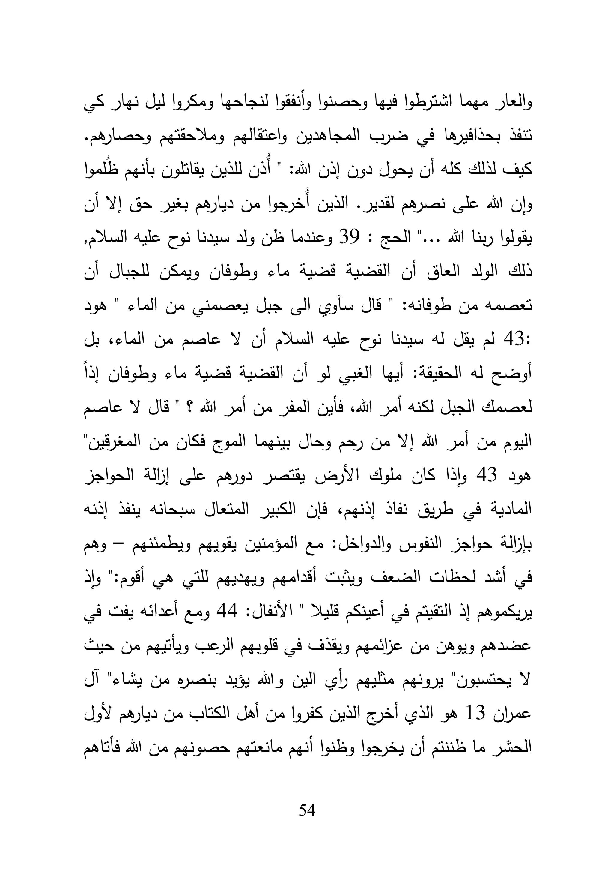 54
‫و‬ ‫ا‬‫و‬‫وحصن‬ ‫فييا‬ ‫ا‬‫و‬‫اشترط‬ ‫ميما‬ ‫العار‬‫و‬‫أ‬‫كي‬ ‫نيار‬ ‫ليؿ‬ ‫ا‬‫و‬‫ومكر‬ ‫لنجاحيا‬ ‫ا‬‫و‬‫نفق‬
‫المجاىديف‬ ‫ضرب‬ ‫في‬ ‫ىا‬‫بحذافير‬ ‫تنفذ‬‫اعتقاليـ‬‫و‬‫ومبلحقتيـ‬.‫ىـ‬‫وحصار‬
‫كمو‬ ‫لذلؾ‬ ‫كيؼ‬‫دوف‬ ‫يحوؿ‬ ‫أف‬ُ‫أ‬ " :‫هللا‬ ‫إذف‬‫بأ‬ ‫يقاتموف‬ ‫لمذيف‬ ‫ذف‬ُ‫ظ‬ ‫نيـ‬‫ا‬‫و‬‫مم‬
ُ‫أ‬ ‫الذيف‬ .‫لقدير‬ ‫ىـ‬‫نصر‬ ‫عمى‬ ‫هللا‬ ‫ف‬‫ا‬‫و‬‫أف‬ ‫إال‬ ‫حؽ‬ ‫بغير‬ ‫ىـ‬‫ديار‬ ‫مف‬ ‫ا‬‫و‬‫خرج‬
: ‫الحج‬ "... ‫هللا‬ ‫بنا‬‫ر‬ ‫ا‬‫و‬‫يقول‬39,‫السبلـ‬ ‫عميو‬ ‫ح‬‫نو‬ ‫سيدنا‬ ‫ولد‬ ‫ظف‬ ‫وعندما‬
‫القض‬ ‫أف‬ ‫العاؽ‬ ‫الولد‬ ‫ذلؾ‬‫لمج‬ ‫ويمكف‬ ‫وطوفاف‬ ‫ماء‬ ‫قضية‬ ‫ية‬‫أف‬ ‫باؿ‬
‫سآ‬ ‫قاؿ‬ " :‫طوفانو‬ ‫مف‬ ‫تعصمو‬‫ىود‬ " ‫الماء‬ ‫مف‬ ‫يعصمني‬ ‫جبؿ‬ ‫الى‬ ‫وي‬
:43‫ن‬ ‫سيدنا‬ ‫لو‬ ‫يقؿ‬ ‫لـ‬‫ح‬‫و‬،‫الماء‬ ‫مف‬ ‫عاصـ‬ ‫ال‬ ‫أف‬ ‫السبلـ‬ ‫عميو‬‫بؿ‬
‫لو‬ ‫الغبي‬ ‫أييا‬ :‫الحقيقة‬ ‫لو‬ ‫أوضح‬‫إ‬ ‫وطوفاف‬ ‫ماء‬ ‫قضية‬ ‫القضية‬ ‫أف‬ً‫ا‬‫ذ‬
،‫هللا‬ ‫أمر‬ ‫لكنو‬ ‫الجبؿ‬ ‫لعصمؾ‬‫مف‬ ‫المفر‬ ‫فأيف‬‫عاصـ‬ ‫ال‬ ‫قاؿ‬ " ‫؟‬ ‫هللا‬ ‫أمر‬
‫هللا‬ ‫أمر‬ ‫مف‬ ‫اليوـ‬‫إ‬"‫قيف‬‫ر‬‫المغ‬ ‫مف‬ ‫فكاف‬ ‫ج‬‫المو‬ ‫بينيما‬ ‫وحاؿ‬ ‫رحـ‬ ‫مف‬ ‫ال‬
‫ىود‬43‫و‬‫األ‬ ‫مموؾ‬ ‫كاف‬ ‫ذا‬‫ا‬‫يقتصر‬ ‫رض‬‫ىـ‬‫دور‬‫عمى‬‫إ‬‫الح‬ ‫الة‬‫ز‬‫اجز‬‫و‬
،‫إذنيـ‬ ‫نفاذ‬ ‫يؽ‬‫ر‬‫ط‬ ‫في‬ ‫المادية‬‫إذنو‬ ‫ينفذ‬ ‫سبحانو‬ ‫المتعاؿ‬ ‫الكبير‬ ‫فإف‬
‫يقو‬ ‫المؤمنيف‬ ‫مع‬ :‫اخؿ‬‫و‬‫الد‬‫و‬ ‫النفوس‬ ‫اجز‬‫و‬‫ح‬ ‫الة‬‫ز‬‫بإ‬‫ييـ‬‫ويطمئنيـ‬–‫وىـ‬
‫في‬‫أ‬‫الضعؼ‬ ‫لحظات‬ ‫شد‬‫ويثبت‬‫أ‬‫ىي‬ ‫لمتي‬ ‫وييدييـ‬ ‫قداميـ‬‫أ‬:‫قوـ‬"‫و‬‫ا‬‫ذ‬
‫يكموىـ‬‫ر‬‫ي‬‫إ‬‫في‬ ‫التقيتـ‬ ‫ذ‬‫أ‬‫عينكـ‬‫قميبل‬:‫األنفاؿ‬ "44‫أعدائو‬ ‫ومع‬‫في‬ ‫يفت‬
‫عضدىـ‬‫قموبيـ‬ ‫في‬ ‫ويقذؼ‬ ‫ائميـ‬‫ز‬‫ع‬ ‫مف‬ ‫ويوىف‬‫عب‬‫الر‬‫حيث‬ ‫مف‬ ‫ويأتييـ‬
‫آؿ‬ "‫يشاء‬ ‫مف‬ ‫ه‬‫ر‬‫بنص‬ ‫يؤيد‬ ‫وهللا‬ ‫اليف‬ ‫أي‬‫ر‬ ‫مثمييـ‬ ‫يرونيـ‬ "‫يحتسبوف‬ ‫ال‬
‫اف‬‫ر‬‫عم‬13‫ىو‬‫أ‬ ‫الذي‬‫الكتا‬ ‫أىؿ‬ ‫مف‬ ‫ا‬‫و‬‫كفر‬ ‫الذيف‬ ‫ج‬‫خر‬‫ألوؿ‬ ‫ىـ‬‫ديار‬ ‫مف‬ ‫ب‬
‫أ‬ ‫ظننتـ‬ ‫ما‬ ‫الحشر‬‫يخر‬ ‫ف‬‫ج‬‫ا‬‫و‬‫وظن‬ ‫ا‬‫و‬‫أ‬‫فأتاىـ‬ ‫هللا‬ ‫مف‬ ‫حصونيـ‬ ‫مانعتيـ‬ ‫نيـ‬
 