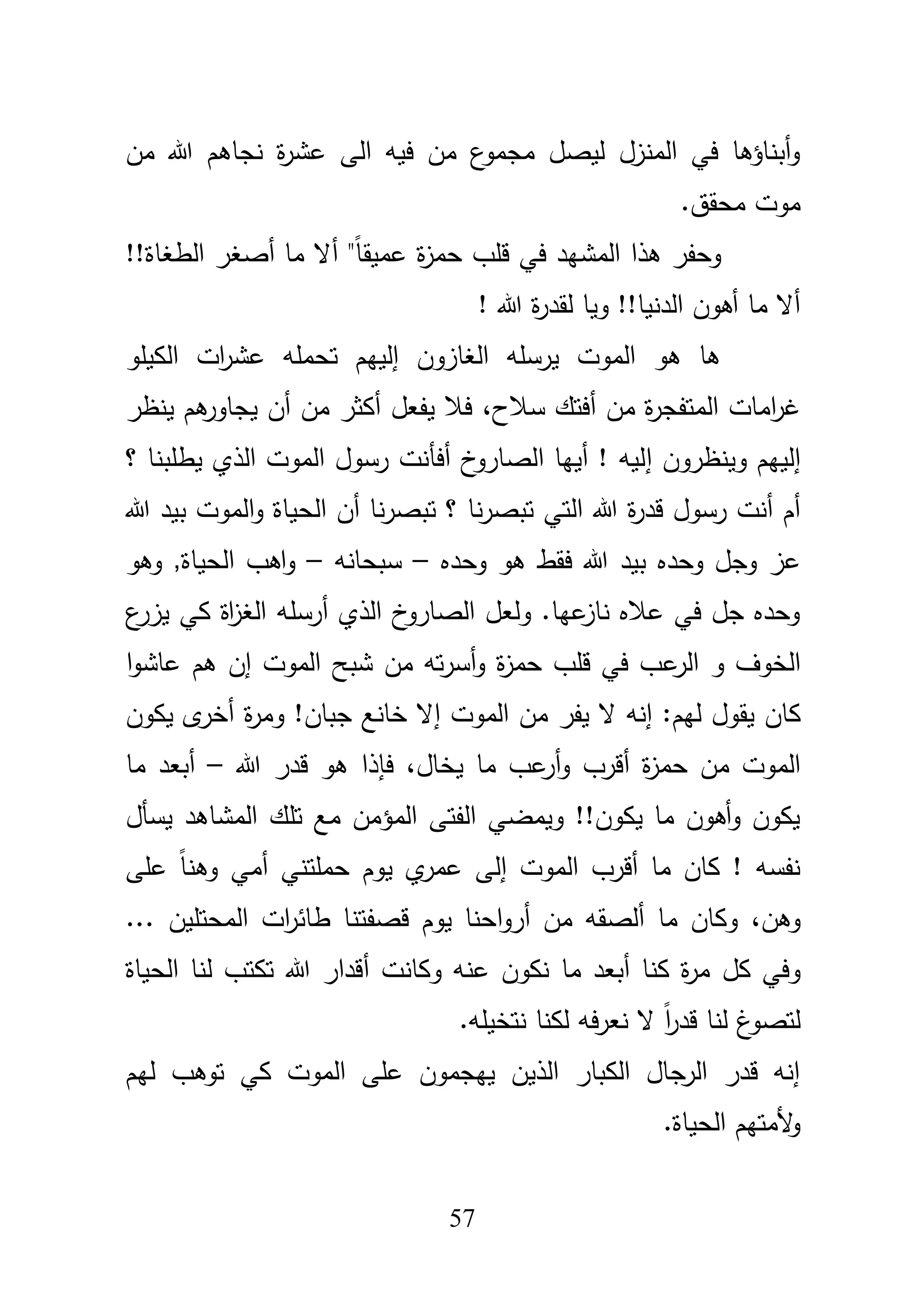 57
‫مف‬ ‫هللا‬ ‫نجاىـ‬ ‫ة‬‫ر‬‫عش‬ ‫الى‬ ‫فيو‬ ‫مف‬ ‫ع‬‫مجمو‬ ‫ليصؿ‬ ‫المنزؿ‬ ‫في‬ ‫أبناؤىا‬‫و‬
.‫محقؽ‬ ‫موت‬
‫وحفر‬‫أ‬ "ً‫ا‬‫عميق‬ ‫ة‬‫ز‬‫حم‬ ‫قمب‬ ‫في‬ ‫المشيد‬ ‫ىذا‬!!‫الطغاة‬ ‫أصغر‬ ‫ما‬ ‫ال‬
! ‫هللا‬ ‫ة‬‫ر‬‫لقد‬ ‫ويا‬ !!‫الدنيا‬ ‫أىوف‬ ‫ما‬ ‫أال‬
‫الكي‬ ‫ات‬‫ر‬‫عش‬ ‫تحممو‬ ‫إلييـ‬ ‫الغازوف‬ ‫يرسمو‬ ‫الموت‬ ‫ىو‬ ‫ىا‬‫مو‬
،‫سبلح‬ ‫أفتؾ‬ ‫مف‬ ‫ة‬‫ر‬‫المتفج‬ ‫امات‬‫ر‬‫غ‬‫ينظر‬ ‫ىـ‬‫يجاور‬ ‫أف‬ ‫مف‬ ‫أكثر‬ ‫يفعؿ‬ ‫فبل‬
‫إ‬‫وينظروف‬ ‫لييـ‬‫إ‬‫؟‬ ‫يطمبنا‬ ‫الذي‬ ‫الموت‬ ‫رسوؿ‬ ‫أفأنت‬ ‫خ‬‫الصارو‬ ‫أييا‬ ! ‫ليو‬
‫هللا‬ ‫ة‬‫ر‬‫قد‬ ‫رسوؿ‬ ‫أنت‬ ‫أـ‬‫الح‬ ‫أف‬ ‫نا‬‫ر‬‫تبص‬ ‫؟‬ ‫نا‬‫ر‬‫تبص‬ ‫التي‬‫هللا‬ ‫بيد‬ ‫الموت‬‫و‬ ‫ياة‬
‫وحده‬ ‫وجؿ‬ ‫عز‬‫وحده‬ ‫ىو‬ ‫فقط‬ ‫هللا‬ ‫بيد‬–‫سبحانو‬–‫وىو‬ ,‫الحياة‬ ‫اىب‬‫و‬
‫ع‬‫يزر‬ ‫كي‬ ‫اة‬‫ز‬‫الغ‬ ‫أرسمو‬ ‫الذي‬ ‫خ‬‫الصارو‬ ‫ولعؿ‬ .‫عيا‬‫ناز‬ ‫عبله‬ ‫في‬ ‫جؿ‬ ‫وحده‬
‫الخوؼ‬‫ال‬ ‫و‬‫ر‬‫ع‬‫ا‬‫و‬‫عاش‬ ‫ىـ‬ ‫إف‬ ‫الموت‬ ‫شبح‬ ‫مف‬ ‫تو‬‫ر‬‫أس‬‫و‬ ‫ة‬‫ز‬‫حم‬ ‫قمب‬ ‫في‬ ‫ب‬
‫كا‬‫ف‬‫ال‬ ‫إنو‬ :‫ليـ‬ ‫يقوؿ‬‫يفر‬‫جباف‬ ‫خانع‬ ‫إال‬ ‫الموت‬ ‫مف‬‫أ‬ ‫ة‬‫ر‬‫وم‬ !‫يكوف‬ ‫ى‬‫خر‬
‫ة‬‫ز‬‫حم‬ ‫مف‬ ‫الموت‬‫أ‬،‫يخاؿ‬ ‫ما‬ ‫عب‬‫أر‬‫و‬ ‫قرب‬‫ىو‬ ‫فإذا‬‫قدر‬‫هللا‬–‫ما‬ ‫أبعد‬
‫يسأؿ‬ ‫المشاىد‬ ‫تمؾ‬ ‫مع‬ ‫المؤمف‬ ‫الفتى‬ ‫ويمضي‬ !!‫يكوف‬ ‫ما‬ ‫أىوف‬‫و‬ ‫يكوف‬
‫الموت‬ ‫أقرب‬ ‫ما‬ ‫كاف‬ ! ‫نفسو‬‫إ‬ً‫ا‬‫وىن‬ ‫أمي‬ ‫حممتني‬ ‫يوـ‬ ‫ي‬‫عمر‬ ‫لى‬‫عمى‬
،‫وىف‬‫ما‬ ‫وكاف‬‫ألصقو‬‫مف‬‫احنا‬‫و‬‫أر‬‫قص‬ ‫يوـ‬... ‫المحتميف‬ ‫ات‬‫ر‬‫طائ‬ ‫فتنا‬
‫كؿ‬ ‫وفي‬‫أ‬ ‫وكانت‬ ‫عنو‬ ‫نكوف‬ ‫ما‬ ‫أبعد‬ ‫كنا‬ ‫ة‬‫ر‬‫م‬‫الحياة‬ ‫لنا‬ ‫تكتب‬ ‫هللا‬ ‫قدار‬
.‫نتخيمو‬ ‫لكنا‬ ‫فو‬‫ر‬‫نع‬ ‫ال‬ ً‫ا‬‫ر‬‫قد‬ ‫لنا‬ ‫غ‬‫لتصو‬
‫ليـ‬ ‫توىب‬ ‫كي‬ ‫الموت‬ ‫عمى‬ ‫ييجموف‬ ‫الذيف‬ ‫الكبار‬ ‫الرجاؿ‬ ‫قدر‬ ‫إنو‬
.‫الحياة‬ ‫ألمتيـ‬‫و‬
 