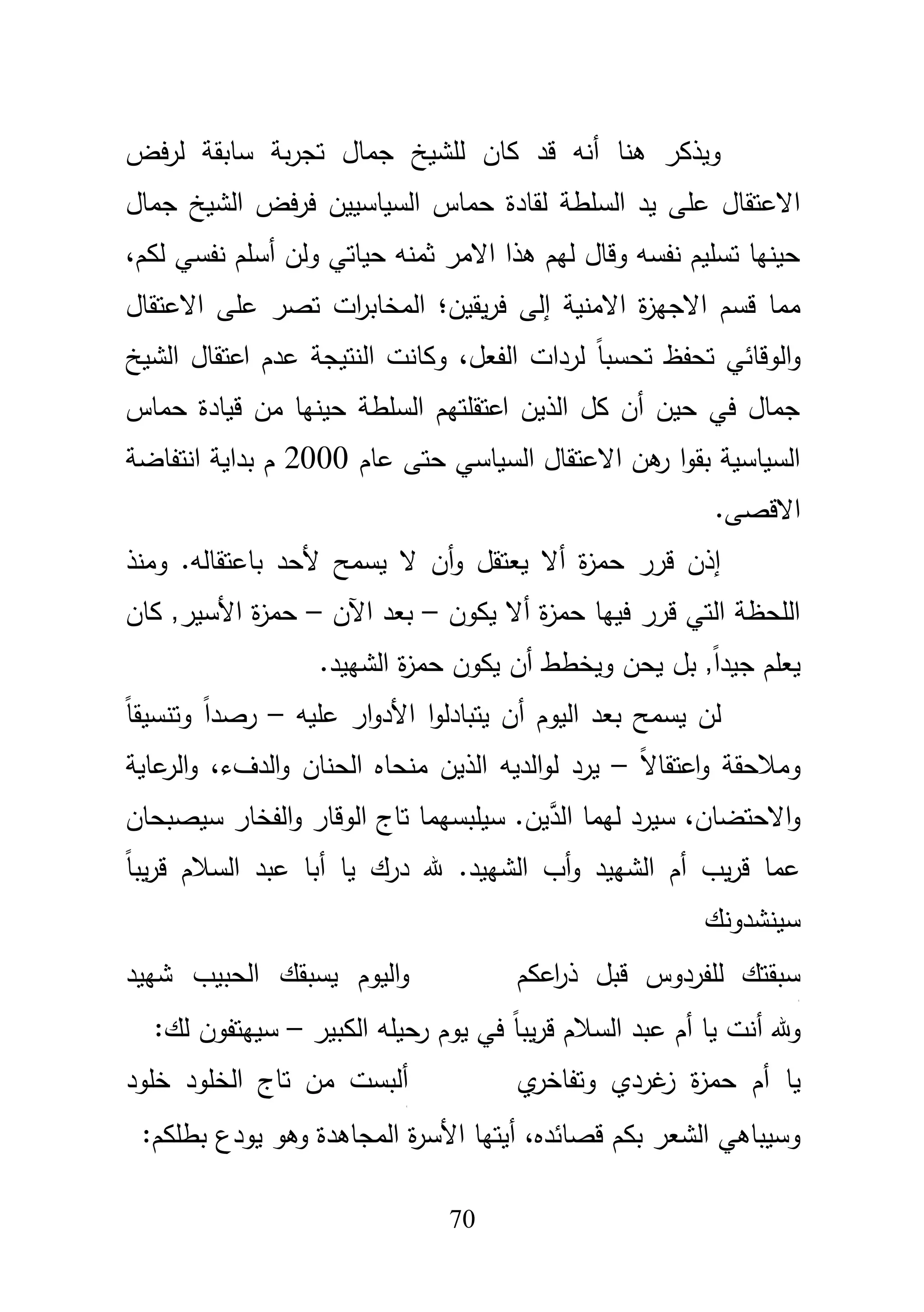 71
‫فض‬‫ر‬‫ل‬ ‫سابقة‬ ‫بة‬‫ر‬‫تج‬ ‫جماؿ‬ ‫لمشيخ‬ ‫كاف‬ ‫قد‬ ‫أنو‬ ‫ىنا‬ ‫ويذكر‬
‫حماس‬ ‫لقادة‬ ‫السمطة‬ ‫يد‬ ‫عمى‬ ‫االعتقاؿ‬‫السياسييف‬‫جماؿ‬ ‫الشيخ‬ ‫فض‬‫ر‬‫ف‬
‫ولف‬ ‫حياتي‬ ‫ثمنو‬ ‫االمر‬ ‫ىذا‬ ‫ليـ‬ ‫وقاؿ‬ ‫نفسو‬ ‫تسميـ‬ ‫حينيا‬‫أ‬‫لكـ‬ ‫نفسي‬ ‫سمـ‬،
‫االمنية‬ ‫ة‬‫ز‬‫االجي‬ ‫قسـ‬ ‫مما‬‫إ‬‫يقيف‬‫ر‬‫ف‬ ‫لى‬‫؛‬‫االعتقاؿ‬ ‫عمى‬ ‫تصر‬ ‫ات‬‫ر‬‫المخاب‬
‫الوقائي‬‫و‬‫الفعؿ‬ ‫لردات‬ ً‫ا‬‫تحسب‬ ‫تحفظ‬،‫الشيخ‬ ‫اعتقاؿ‬ ‫عدـ‬ ‫النتيجة‬ ‫وكانت‬
‫حماس‬ ‫قيادة‬ ‫مف‬ ‫حينيا‬ ‫السمطة‬ ‫اعتقمتيـ‬ ‫الذيف‬ ‫كؿ‬ ‫أف‬ ‫حيف‬ ‫في‬ ‫جماؿ‬
‫عاـ‬ ‫حتى‬ ‫السياسي‬ ‫االعتقاؿ‬ ‫ىف‬‫ر‬ ‫ا‬‫و‬‫بق‬ ‫السياسية‬2000‫انتفاضة‬ ‫بداية‬ ‫ـ‬
.‫االقصى‬
‫ألحد‬ ‫يسمح‬ ‫ال‬ ‫أف‬‫و‬ ‫يعتقؿ‬ ‫أال‬ ‫ة‬‫ز‬‫حم‬ ‫قرر‬ ‫إذف‬‫باعتقالو‬‫ومنذ‬ .
‫يكوف‬ ‫أال‬ ‫ة‬‫ز‬‫حم‬ ‫فييا‬ ‫قرر‬ ‫التي‬ ‫المحظة‬–‫اآلف‬ ‫بعد‬–‫كاف‬ ,‫األسير‬ ‫ة‬‫ز‬‫حم‬
‫بؿ‬ ,ً‫ا‬‫جيد‬ ‫يعمـ‬‫يحف‬‫الشييد‬ ‫ة‬‫ز‬‫حم‬ ‫يكوف‬ ‫أف‬ ‫ويخطط‬.
‫اليوـ‬ ‫بعد‬ ‫يسمح‬ ‫لف‬‫أ‬‫ا‬‫و‬‫يتبادل‬ ‫ف‬‫عميو‬ ‫ار‬‫و‬‫األد‬–ً‫ا‬‫وتنسيق‬ ً‫ا‬‫رصد‬
ً‫ال‬‫اعتقا‬‫و‬ ‫ومبلحقة‬–‫لو‬ ‫يرد‬،‫الدؼء‬‫و‬ ‫الحناف‬ ‫منحاه‬ ‫الذيف‬ ‫الديو‬‫عاية‬‫الر‬‫و‬
‫االحتضاف‬‫و‬،َّ‫الد‬ ‫ليما‬ ‫سيرد‬‫تاج‬ ‫سيمبسيما‬ .‫يف‬‫الوقار‬‫ال‬‫و‬‫فخار‬‫سيصبحاف‬
‫يا‬ ‫درؾ‬ ‫هلل‬ .‫الشييد‬ ‫أب‬‫و‬ ‫الشييد‬ ‫أـ‬ ‫يب‬‫ر‬‫ق‬ ‫عما‬‫أ‬ً‫ا‬‫يب‬‫ر‬‫ق‬ ‫السبلـ‬ ‫عبد‬ ‫با‬
‫سينشدونؾ‬
‫اعكـ‬‫ر‬‫ذ‬ ‫قبؿ‬ ‫لمفردوس‬ ‫سبقتؾ‬
‫ج‬
‫شييد‬ ‫الحبيب‬ ‫يسبقؾ‬ ‫اليوـ‬‫و‬
‫هلل‬‫و‬‫أ‬‫الكبير‬ ‫حيمو‬‫ر‬ ‫يوـ‬ ‫في‬ ً‫ا‬‫يب‬‫ر‬‫ق‬ ‫السبلـ‬ ‫عبد‬ ‫أـ‬ ‫يا‬ ‫نت‬–:‫لؾ‬ ‫سييتفوف‬
‫يا‬‫ي‬‫وتفاخر‬ ‫غردي‬‫ز‬ ‫ة‬‫ز‬‫حم‬ ‫أـ‬‫خمود‬ ‫الخمود‬ ‫تاج‬ ‫مف‬ ‫ألبست‬
‫ج‬
،‫قصائده‬ ‫بكـ‬ ‫الشعر‬ ‫وسيباىي‬‫ة‬‫ر‬‫األس‬ ‫أيتيا‬:‫بطمكـ‬ ‫يودع‬ ‫وىو‬ ‫المجاىدة‬
 