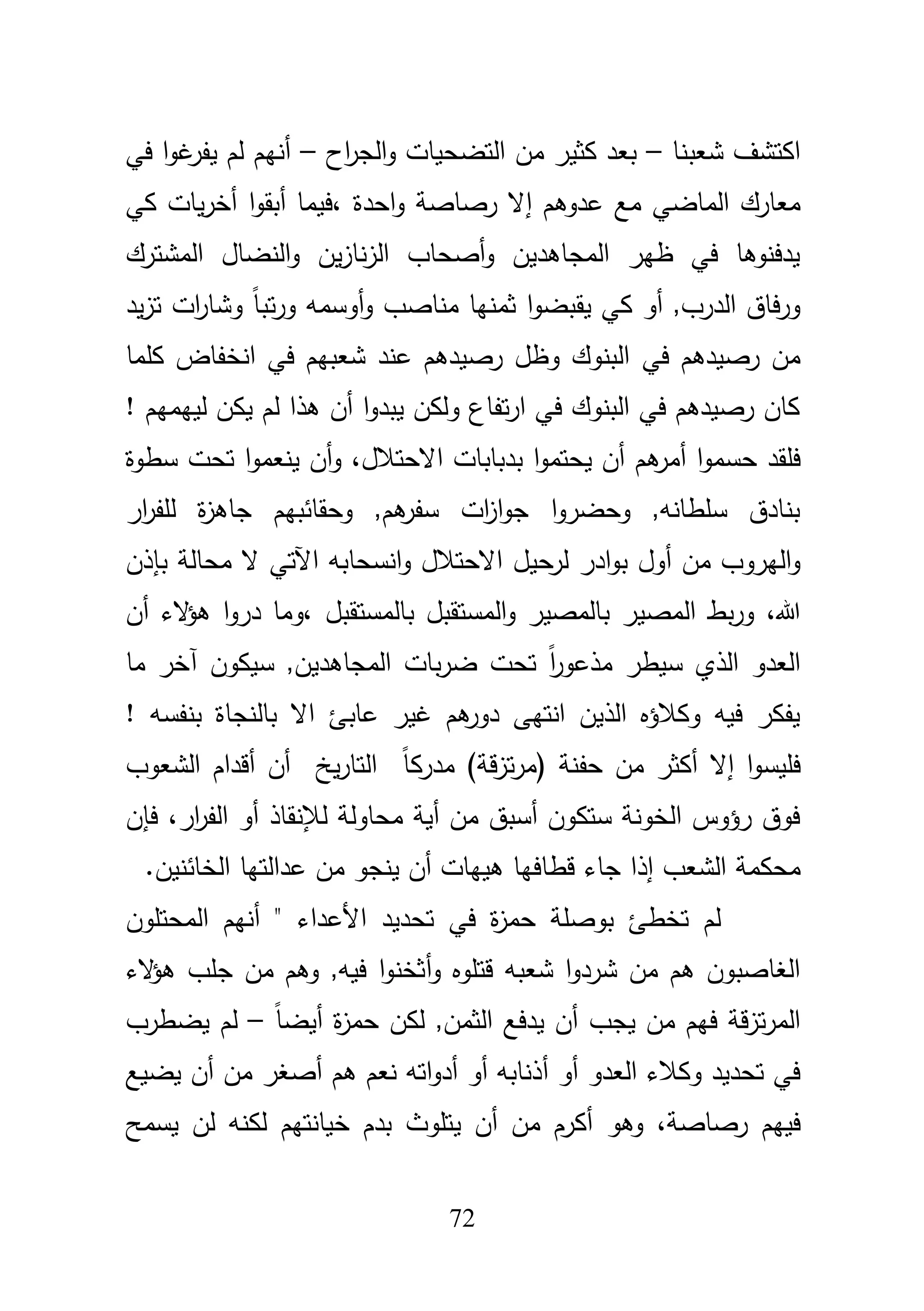72
‫شعبنا‬ ‫اكتشؼ‬–‫اح‬‫ر‬‫الج‬‫و‬ ‫التضحيات‬ ‫مف‬ ‫كثير‬ ‫بعد‬–‫في‬ ‫ا‬‫و‬‫غ‬‫يفر‬ ‫لـ‬ ‫أنيـ‬
‫مع‬ ‫الماضي‬ ‫معارؾ‬‫عدوىـ‬‫إ‬‫احدة‬‫و‬ ‫رصاصة‬ ‫ال‬،‫ا‬‫و‬‫أبق‬ ‫فيما‬‫أ‬‫كي‬ ‫يات‬‫ر‬‫خ‬
‫المشترؾ‬ ‫النضاؿ‬‫و‬ ‫يف‬‫ز‬‫نا‬‫ز‬‫ال‬ ‫أصحاب‬‫و‬ ‫المجاىديف‬ ‫ظير‬ ‫في‬ ‫يدفنوىا‬
‫كي‬ ‫أو‬ ,‫الدرب‬ ‫فاؽ‬‫ر‬‫و‬‫يقب‬‫يد‬‫ز‬‫ت‬ ‫ات‬‫ر‬‫وشا‬ ً‫ا‬‫تب‬‫ر‬‫و‬ ‫أوسمو‬‫و‬ ‫مناصب‬ ‫ثمنيا‬ ‫ا‬‫و‬‫ض‬
‫في‬ ‫رصيدىـ‬ ‫مف‬‫كمما‬ ‫انخفاض‬ ‫في‬ ‫شعبيـ‬ ‫عند‬ ‫رصيدىـ‬ ‫وظؿ‬ ‫البنوؾ‬
‫لييمي‬ ‫يكف‬ ‫لـ‬ ‫ىذا‬ ‫أف‬ ‫ا‬‫و‬‫يبد‬ ‫ولكف‬ ‫تفاع‬‫ر‬‫ا‬ ‫في‬ ‫البنوؾ‬ ‫في‬ ‫رصيدىـ‬ ‫كاف‬‫ـ‬!
‫ى‬‫أمر‬ ‫ا‬‫و‬‫حسم‬ ‫فمقد‬،‫االحتبلؿ‬ ‫بدبابات‬ ‫ا‬‫و‬‫يحتم‬ ‫أف‬ ‫ـ‬‫أف‬‫و‬‫ا‬‫و‬‫ينعم‬‫سطوة‬ ‫تحت‬
‫ار‬‫ر‬‫لمف‬ ‫ة‬‫ز‬‫جاى‬ ‫وحقائبيـ‬ ,‫ىـ‬‫سفر‬ ‫ات‬‫ز‬‫ا‬‫و‬‫ج‬ ‫ا‬‫و‬‫وحضر‬ ,‫سمطانو‬ ‫بنادؽ‬
‫مف‬ ‫اليروب‬‫و‬‫أ‬‫حي‬‫لر‬ ‫ادر‬‫و‬‫ب‬ ‫وؿ‬‫بإذف‬ ‫محالة‬ ‫ال‬ ‫اآلتي‬ ‫انسحابو‬‫و‬ ‫االحتبلؿ‬ ‫ؿ‬
‫هللا‬،‫المستقبؿ‬‫و‬ ‫بالمصير‬ ‫المصير‬ ‫بط‬‫ر‬‫و‬‫بالمستقبؿ‬‫أ‬ ‫الء‬‫ؤ‬‫ى‬ ‫ا‬‫و‬‫در‬ ‫،وما‬‫ف‬
‫سيكوف‬ ,‫المجاىديف‬ ‫بات‬‫ر‬‫ض‬ ‫تحت‬ ً‫ا‬‫ر‬‫مذعو‬ ‫سيطر‬ ‫الذي‬ ‫العدو‬‫آ‬‫خر‬‫ما‬
‫عاب‬ ‫غير‬ ‫ىـ‬‫دور‬ ‫انتيى‬ ‫الذيف‬ ‫وكبلؤه‬ ‫فيو‬ ‫يفكر‬! ‫بنفسو‬ ‫بالنجاة‬ ‫اال‬ ‫ئ‬
‫إال‬ ‫ا‬‫و‬‫فميس‬( ‫حفنة‬ ‫مف‬ ‫أكثر‬‫ق‬‫ز‬‫ت‬‫ر‬‫م‬‫ة‬)‫أف‬ ‫يخ‬‫ر‬‫التا‬ ً‫ا‬‫مدرك‬‫أ‬‫الشعوب‬ ‫قداـ‬
‫لئلنقاذ‬ ‫محاولة‬ ‫أية‬ ‫مف‬ ‫أسبؽ‬ ‫ستكوف‬ ‫الخونة‬ ‫رؤوس‬ ‫فوؽ‬‫أ‬‫ا‬ ‫و‬،‫ار‬‫ر‬‫لف‬‫فإف‬
‫الشعب‬ ‫محكمة‬‫إ‬‫ذا‬‫جاء‬‫ىييات‬ ‫قطافيا‬‫أ‬‫ف‬‫ي‬‫نجو‬‫مف‬.‫الخائنيف‬ ‫عدالتيا‬
‫األ‬ ‫تحديد‬ ‫في‬ ‫ة‬‫ز‬‫حم‬ ‫بوصمة‬ ‫تخطئ‬ ‫لـ‬‫المحتموف‬ ‫أنيـ‬ " ‫عداء‬
‫و‬ ‫قتموه‬ ‫شعبو‬ ‫ا‬‫و‬‫شرد‬ ‫مف‬ ‫ىـ‬ ‫الغاصبوف‬‫أ‬‫الء‬‫ؤ‬‫ى‬ ‫جمب‬ ‫مف‬ ‫وىـ‬ ,‫فيو‬ ‫ا‬‫و‬‫ثخن‬
‫يجب‬ ‫مف‬ ‫فيـ‬ ‫قة‬‫ز‬‫ت‬‫ر‬‫الم‬‫أ‬ً‫ا‬‫أيض‬ ‫ة‬‫ز‬‫حم‬ ‫لكف‬ ,‫الثمف‬ ‫يدفع‬ ‫ف‬–‫يضطرب‬ ‫لـ‬
‫أو‬ ‫العدو‬ ‫وكبلء‬ ‫تحديد‬ ‫في‬‫أ‬‫ىـ‬ ‫نعـ‬ ‫اتو‬‫و‬‫أد‬ ‫أو‬ ‫ذنابو‬‫أ‬‫ص‬‫يضيع‬ ‫أف‬ ‫مف‬ ‫غر‬
،‫رصاصة‬ ‫فييـ‬‫وىو‬‫أف‬ ‫مف‬ ‫أكرـ‬‫ي‬‫يسمح‬ ‫لف‬ ‫لكنو‬ ‫خيانتيـ‬ ‫بدـ‬ ‫تموث‬
 