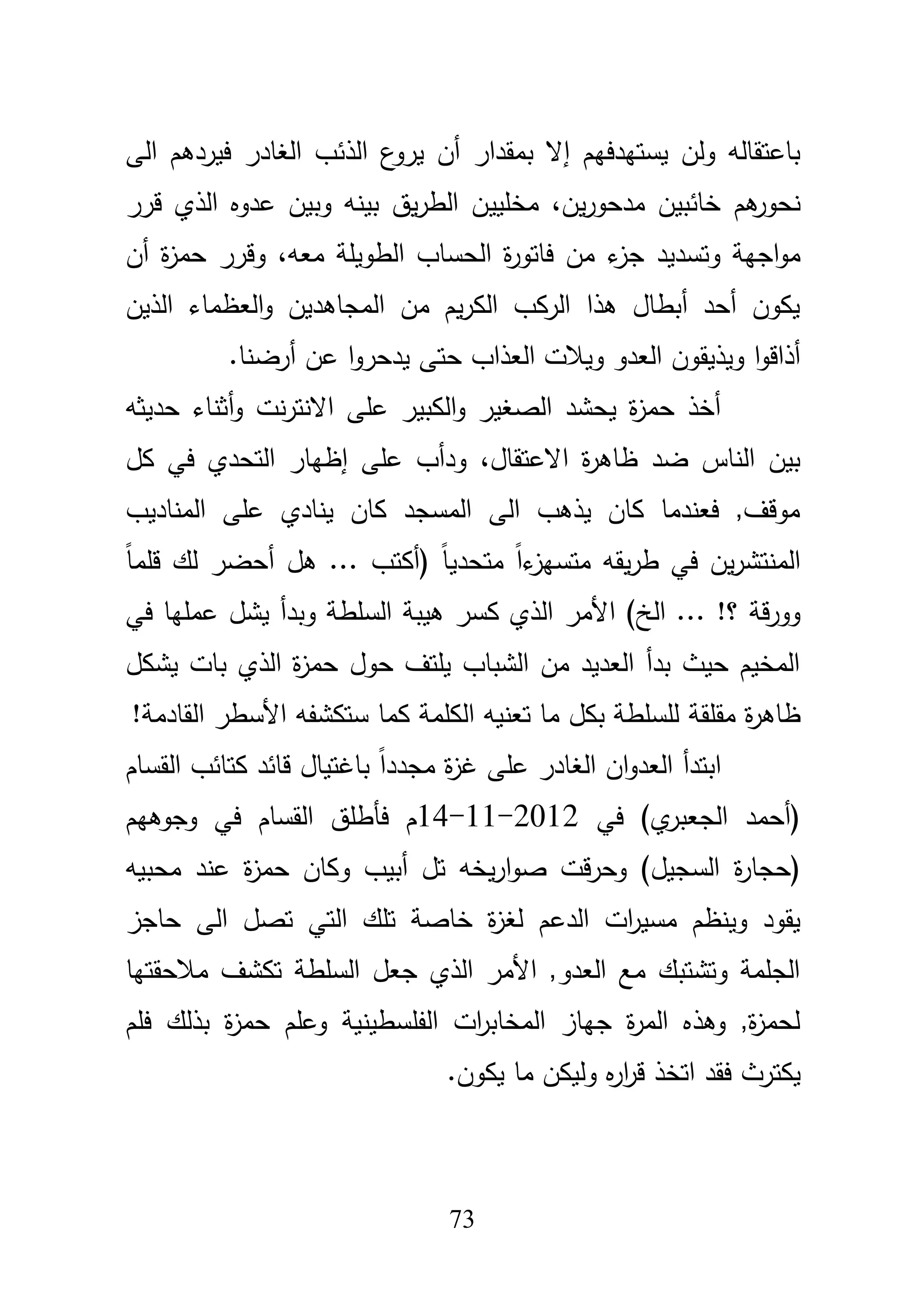 73
‫يستيدفيـ‬ ‫ولف‬ ‫باعتقالو‬‫إ‬‫ال‬‫بمقدار‬‫أف‬‫الذئ‬ ‫ع‬‫يرو‬‫فير‬ ‫الغادر‬ ‫ب‬‫د‬‫الى‬ ‫ىـ‬
‫ىـ‬‫نحور‬‫يف‬‫ر‬‫مدحو‬ ‫خائبيف‬،‫مخمي‬‫ي‬‫قرر‬ ‫الذي‬ ‫عدوه‬ ‫وبيف‬ ‫بينو‬ ‫يؽ‬‫ر‬‫الط‬ ‫ف‬
‫ج‬ ‫وتسديد‬ ‫اجية‬‫و‬‫م‬،‫معو‬ ‫الطويمة‬ ‫الحساب‬ ‫ة‬‫ر‬‫فاتو‬ ‫مف‬ ‫ء‬‫ز‬‫وقرر‬‫أف‬ ‫ة‬‫ز‬‫حم‬
‫الذيف‬ ‫العظماء‬‫و‬ ‫المجاىديف‬ ‫مف‬ ‫يـ‬‫ر‬‫الك‬ ‫الركب‬ ‫ىذا‬ ‫أبطاؿ‬ ‫أحد‬ ‫يكوف‬
‫ويذيق‬ ‫ا‬‫و‬‫أذاق‬‫ا‬‫و‬‫يدحر‬ ‫حتى‬ ‫العذاب‬ ‫ويبلت‬ ‫العدو‬ ‫وف‬.‫أرضنا‬ ‫عف‬
‫و‬ ‫نت‬‫ر‬‫االنت‬ ‫عمى‬ ‫الكبير‬‫و‬ ‫الصغير‬ ‫يحشد‬ ‫ة‬‫ز‬‫حم‬ ‫أخذ‬‫أ‬‫حديثو‬ ‫ثناء‬
‫االعتقاؿ‬ ‫ة‬‫ر‬‫ظاى‬ ‫ضد‬ ‫الناس‬ ‫بيف‬،‫كؿ‬ ‫في‬ ‫التحدي‬ ‫إظيار‬ ‫عمى‬ ‫ودأب‬
‫المناديب‬ ‫عمى‬ ‫ينادي‬ ‫كاف‬ ‫المسجد‬ ‫الى‬ ‫يذىب‬ ‫كاف‬ ‫فعندما‬ ,‫موقؼ‬
‫يقو‬‫ر‬‫ط‬ ‫في‬ ‫يف‬‫ر‬‫المنتش‬‫ىؿ‬ ... ‫(أكتب‬ ً‫ا‬‫متحدي‬ ً‫ا‬‫ء‬‫متسيز‬‫أ‬ً‫ا‬‫قمم‬ ‫لؾ‬ ‫حضر‬
‫الخ‬ ... !‫؟‬ ‫قة‬‫ر‬‫وو‬‫األمر‬ )‫في‬ ‫عمميا‬ ‫يشؿ‬ ‫وبدأ‬ ‫السمطة‬ ‫ىيبة‬ ‫كسر‬ ‫الذي‬
‫يشكؿ‬ ‫بات‬ ‫الذي‬ ‫ة‬‫ز‬‫حم‬ ‫حوؿ‬ ‫يمتؼ‬ ‫الشباب‬ ‫مف‬ ‫العديد‬ ‫بدأ‬ ‫حيث‬ ‫المخيـ‬
‫ة‬‫ر‬‫ظاى‬‫مقمقة‬!‫القادمة‬ ‫األسطر‬ ‫ستكشفو‬ ‫كما‬ ‫الكممة‬ ‫تعنيو‬ ‫ما‬ ‫بكؿ‬ ‫لمسمطة‬
‫القساـ‬ ‫كتائب‬ ‫قائد‬ ‫باغتياؿ‬ ً‫ا‬‫مجدد‬ ‫ة‬‫ز‬‫غ‬ ‫عمى‬ ‫الغادر‬ ‫اف‬‫و‬‫العد‬ ‫ابتدأ‬
‫في‬ )‫ي‬‫الجعبر‬ ‫(أحمد‬14-11-2012‫وجوىيـ‬ ‫في‬ ‫القساـ‬ ‫فأطمؽ‬ ‫ـ‬
(‫ة‬‫ر‬‫حجا‬‫عن‬ ‫ة‬‫ز‬‫حم‬ ‫وكاف‬ ‫أبيب‬ ‫تؿ‬ ‫يخو‬‫ر‬‫ا‬‫و‬‫ص‬ ‫قت‬‫ر‬‫وح‬ )‫السجيؿ‬‫محبيو‬ ‫د‬
‫الدعـ‬ ‫ات‬‫ر‬‫مسي‬ ‫وينظـ‬ ‫يقود‬‫حاجز‬ ‫الى‬ ‫تصؿ‬ ‫التي‬ ‫تمؾ‬ ‫خاصة‬ ‫ة‬‫ز‬‫لغ‬
‫مبلحقتيا‬ ‫تكشؼ‬ ‫السمطة‬ ‫جعؿ‬ ‫الذي‬ ‫األمر‬ ,‫العدو‬ ‫مع‬ ‫وتشتبؾ‬ ‫الجممة‬
‫بذلؾ‬ ‫ة‬‫ز‬‫حم‬ ‫وعمـ‬ ‫الفمسطينية‬ ‫ات‬‫ر‬‫المخاب‬ ‫جياز‬ ‫ة‬‫ر‬‫الم‬ ‫وىذه‬ ,‫ة‬‫ز‬‫لحم‬‫فمـ‬
‫يكت‬.‫يكوف‬ ‫ما‬ ‫وليكف‬ ‫ه‬‫ر‬‫ا‬‫ر‬‫ق‬ ‫اتخذ‬ ‫فقد‬ ‫رث‬
 