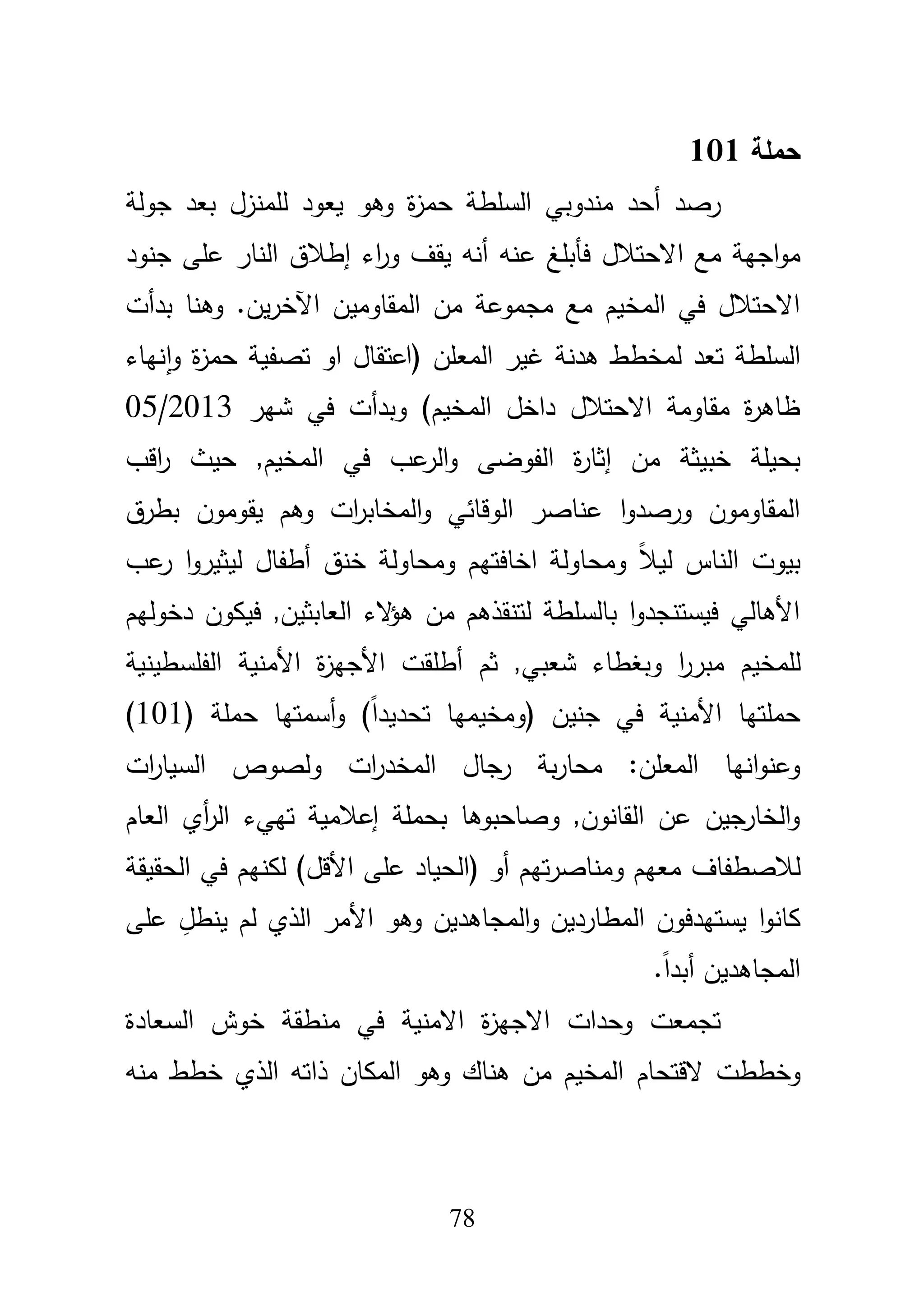 78
‫حممة‬101
‫بعد‬ ‫لممنزؿ‬ ‫يعود‬ ‫وىو‬ ‫ة‬‫ز‬‫حم‬ ‫السمطة‬ ‫مندوبي‬ ‫أحد‬ ‫رصد‬‫جولة‬
‫ع‬ ‫فأبمغ‬ ‫االحتبلؿ‬ ‫مع‬ ‫اجية‬‫و‬‫م‬‫جنود‬ ‫عمى‬ ‫النار‬ ‫إطبلؽ‬ ‫اء‬‫ر‬‫و‬ ‫يقؼ‬ ‫أنو‬ ‫نو‬
‫بدأت‬ ‫وىنا‬ .‫يف‬‫ر‬‫اآلخ‬ ‫المقاوميف‬ ‫مف‬ ‫مجموعة‬ ‫مع‬ ‫المخيـ‬ ‫في‬ ‫االحتبلؿ‬
‫نياء‬‫ا‬‫و‬ ‫ة‬‫ز‬‫حم‬ ‫تصفية‬ ‫او‬ ‫(اعتقاؿ‬ ‫المعمف‬ ‫غير‬ ‫ىدنة‬ ‫لمخطط‬ ‫تعد‬ ‫السمطة‬
‫شير‬ ‫في‬ ‫وبدأت‬ )‫المخيـ‬ ‫داخؿ‬ ‫االحتبلؿ‬ ‫مقاومة‬ ‫ة‬‫ر‬‫ظاى‬05/2013
‫خبيثة‬ ‫بحيمة‬‫ال‬ ‫في‬ ‫عب‬‫الر‬‫و‬ ‫الفوضى‬ ‫ة‬‫ر‬‫إثا‬ ‫مف‬‫اقب‬‫ر‬ ‫حيث‬ ,‫مخيـ‬
‫بطرؽ‬ ‫يقوموف‬ ‫وىـ‬ ‫ات‬‫ر‬‫المخاب‬‫و‬ ‫الوقائي‬ ‫عناصر‬ ‫ا‬‫و‬‫ورصد‬ ‫المقاوموف‬
‫عب‬‫ر‬ ‫ا‬‫و‬‫ليثير‬ ‫أطفاؿ‬ ‫خنؽ‬ ‫ومحاولة‬ ‫اخافتيـ‬ ‫ومحاولة‬ ً‫بل‬‫لي‬ ‫الناس‬ ‫بيوت‬
‫دخوليـ‬ ‫فيكوف‬ ,‫العابثيف‬ ‫الء‬‫ؤ‬‫ى‬ ‫مف‬ ‫لتنقذىـ‬ ‫بالسمطة‬ ‫ا‬‫و‬‫فيستنجد‬ ‫األىالي‬
‫لممخيـ‬‫األ‬ ‫ة‬‫ز‬‫األجي‬ ‫أطمقت‬ ‫ثـ‬ ,‫شعبي‬ ‫وبغطاء‬ ‫ا‬‫ر‬‫مبر‬‫الف‬ ‫منية‬‫مسطينية‬
( ‫حممة‬ ‫أسمتيا‬‫و‬ )ً‫ا‬‫تحديد‬ ‫(ومخيميا‬ ‫جنيف‬ ‫في‬ ‫األمنية‬ ‫حممتيا‬101)
‫ات‬‫ر‬‫السيا‬ ‫ولصوص‬ ‫ات‬‫ر‬‫المخد‬ ‫رجاؿ‬ ‫بة‬‫ر‬‫محا‬ :‫المعمف‬ ‫انيا‬‫و‬‫وعن‬
‫العاـ‬ ‫أي‬‫ر‬‫ال‬ ‫تييء‬ ‫إعبلمية‬ ‫بحممة‬ ‫وصاحبوىا‬ ,‫القانوف‬ ‫عف‬ ‫الخارجيف‬‫و‬
‫لبلصطفاؼ‬‫الحقيقة‬ ‫في‬ ‫لكنيـ‬ )‫األقؿ‬ ‫عمى‬ ‫(الحياد‬ ‫أو‬ ‫تيـ‬‫ر‬‫ومناص‬ ‫معيـ‬
‫ا‬‫و‬‫كان‬‫يستي‬‫دفوف‬‫عمى‬ ِ‫ينطؿ‬ ‫لـ‬ ‫الذي‬ ‫األمر‬ ‫وىو‬ ‫المجاىديف‬‫و‬ ‫المطارديف‬
.ً‫ا‬‫أبد‬ ‫المجاىديف‬
‫السعادة‬ ‫خوش‬ ‫منطقة‬ ‫في‬ ‫االمنية‬ ‫ة‬‫ز‬‫االجي‬ ‫وحدات‬ ‫تجمعت‬
‫وخططت‬‫القتحاـ‬‫منو‬ ‫خطط‬ ‫الذي‬ ‫ذاتو‬ ‫المكاف‬ ‫وىو‬ ‫ىناؾ‬ ‫مف‬ ‫المخيـ‬
 