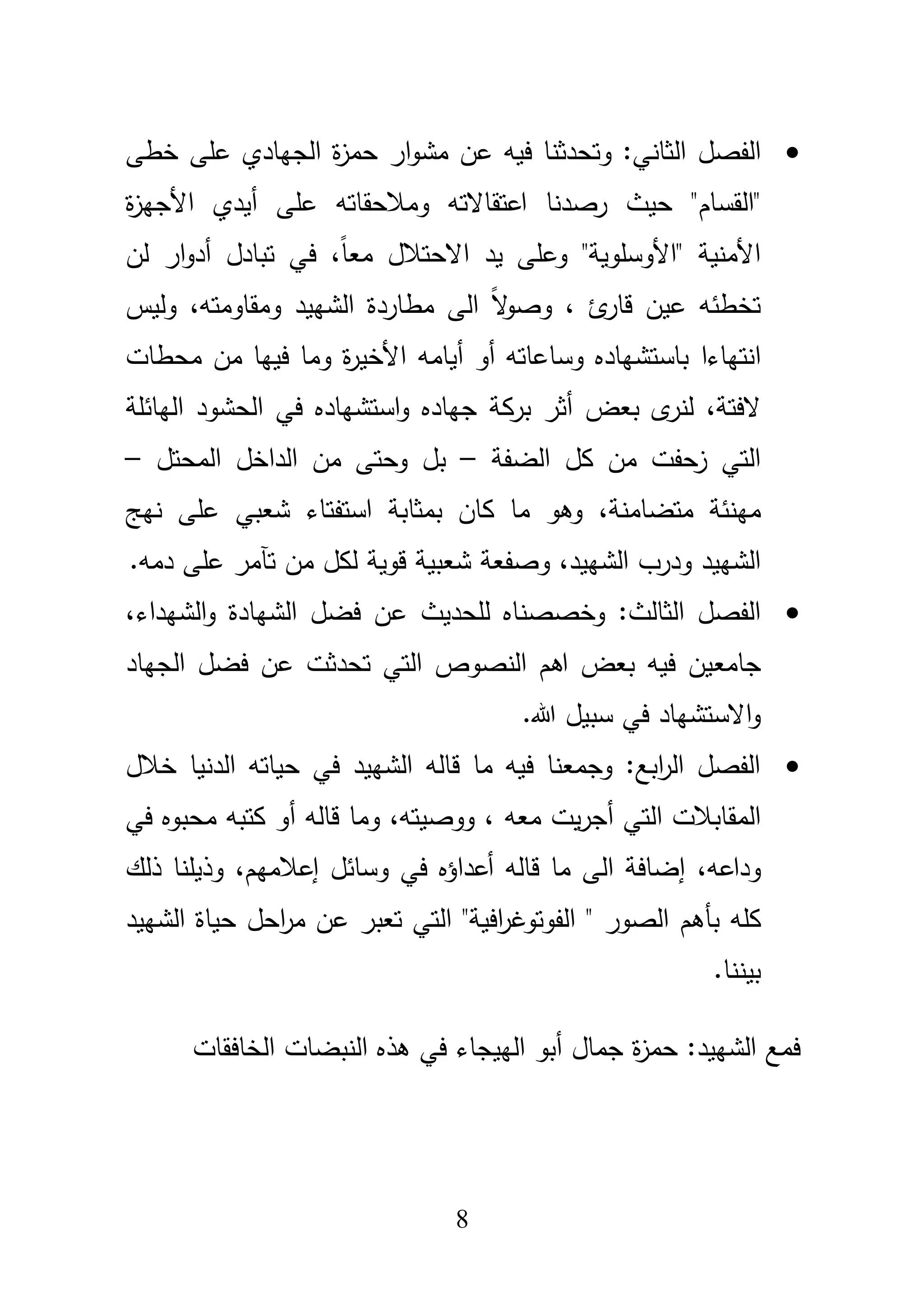 8
‫الفصؿ‬‫ا‬‫و‬‫مش‬ ‫عف‬ ‫فيو‬ ‫وتحدثنا‬ :‫الثاني‬‫خطى‬ ‫عمى‬ ‫الجيادي‬ ‫ة‬‫ز‬‫حم‬ ‫ر‬
‫"القساـ‬‫ة‬‫ز‬‫األجي‬ ‫أيدي‬ ‫عمى‬ ‫ومبلحقاتو‬ ‫اعتقاالتو‬ ‫رصدنا‬ ‫حيث‬ "
‫وعمى‬ "‫"األوسموية‬ ‫األمنية‬‫يد‬‫االحتبلؿ‬،ً‫ا‬‫مع‬‫ف‬‫لف‬ ‫ار‬‫و‬‫أد‬ ‫تبادؿ‬ ‫ي‬
، ‫ئ‬‫قار‬ ‫عيف‬ ‫تخطئو‬‫ومقاومتو‬ ‫الشييد‬ ‫مطاردة‬ ‫الى‬ ً‫ال‬‫و‬‫وص‬،‫وليس‬
‫انتياء‬‫ا‬‫أيامو‬ ‫أو‬ ‫وساعاتو‬ ‫باستشياده‬‫محطات‬ ‫مف‬ ‫فييا‬ ‫وما‬ ‫ة‬‫ر‬‫األخي‬
،‫الفتة‬‫ب‬ ‫أثر‬ ‫بعض‬ ‫ى‬‫لنر‬‫رك‬‫اليائمة‬ ‫الحشود‬ ‫في‬ ‫استشياده‬‫و‬ ‫جياده‬ ‫ة‬
‫الضفة‬ ‫كؿ‬ ‫مف‬ ‫زحفت‬ ‫التي‬–‫المحتؿ‬ ‫الداخؿ‬ ‫مف‬ ‫وحتى‬ ‫بؿ‬–
،‫متضامنة‬ ‫مينئة‬‫شعبي‬ ‫استفتاء‬ ‫بمثابة‬ ‫كاف‬ ‫ما‬ ‫وىو‬‫نيج‬ ‫عمى‬
‫ل‬ ‫قوية‬ ‫شعبية‬ ‫وصفعة‬ ،‫الشييد‬ ‫ودرب‬ ‫الشييد‬‫تآ‬ ‫مف‬ ‫كؿ‬.‫دمو‬ ‫عمى‬ ‫مر‬
‫لمحديث‬ ‫وخصصناه‬ :‫الثالث‬ ‫الفصؿ‬‫ع‬‫الشيداء‬‫و‬ ‫الشيادة‬ ‫فضؿ‬ ‫ف‬،
‫جامع‬‫الجياد‬ ‫فضؿ‬ ‫عف‬ ‫تحدثت‬ ‫التي‬ ‫النصوص‬ ‫اىـ‬ ‫بعض‬ ‫فيو‬ ‫يف‬
‫االستشياد‬‫و‬.‫هللا‬ ‫سبيؿ‬ ‫في‬
‫خبلؿ‬ ‫الدنيا‬ ‫حياتو‬ ‫في‬ ‫الشييد‬ ‫قالو‬ ‫ما‬ ‫فيو‬ ‫وجمعنا‬ :‫ابع‬‫ر‬‫ال‬ ‫الفصؿ‬
‫معو‬ ‫يت‬‫ر‬‫أج‬ ‫التي‬ ‫المقاببلت‬،‫ووصيتو‬،‫أ‬ ‫قالو‬ ‫وما‬‫في‬ ‫محبوه‬ ‫كتبو‬ ‫و‬
‫وداعو‬،‫إعبلميـ‬ ‫وسائؿ‬ ‫في‬ ‫أعداؤه‬ ‫قالو‬ ‫ما‬ ‫الى‬ ‫إضافة‬،‫ذلؾ‬ ‫وذيمنا‬
‫كمو‬‫بأىـ‬‫الشييد‬ ‫حياة‬ ‫احؿ‬‫ر‬‫م‬ ‫عف‬ ‫تعبر‬ ‫التي‬ "‫افية‬‫ر‬‫الفوتوغ‬ " ‫الصور‬
.‫بيننا‬
‫الييجاء‬ ‫أبو‬ ‫جماؿ‬ ‫ة‬‫ز‬‫حم‬ :‫الشييد‬ ‫فمع‬‫الخافقات‬ ‫النبضات‬ ‫ىذه‬ ‫في‬
 