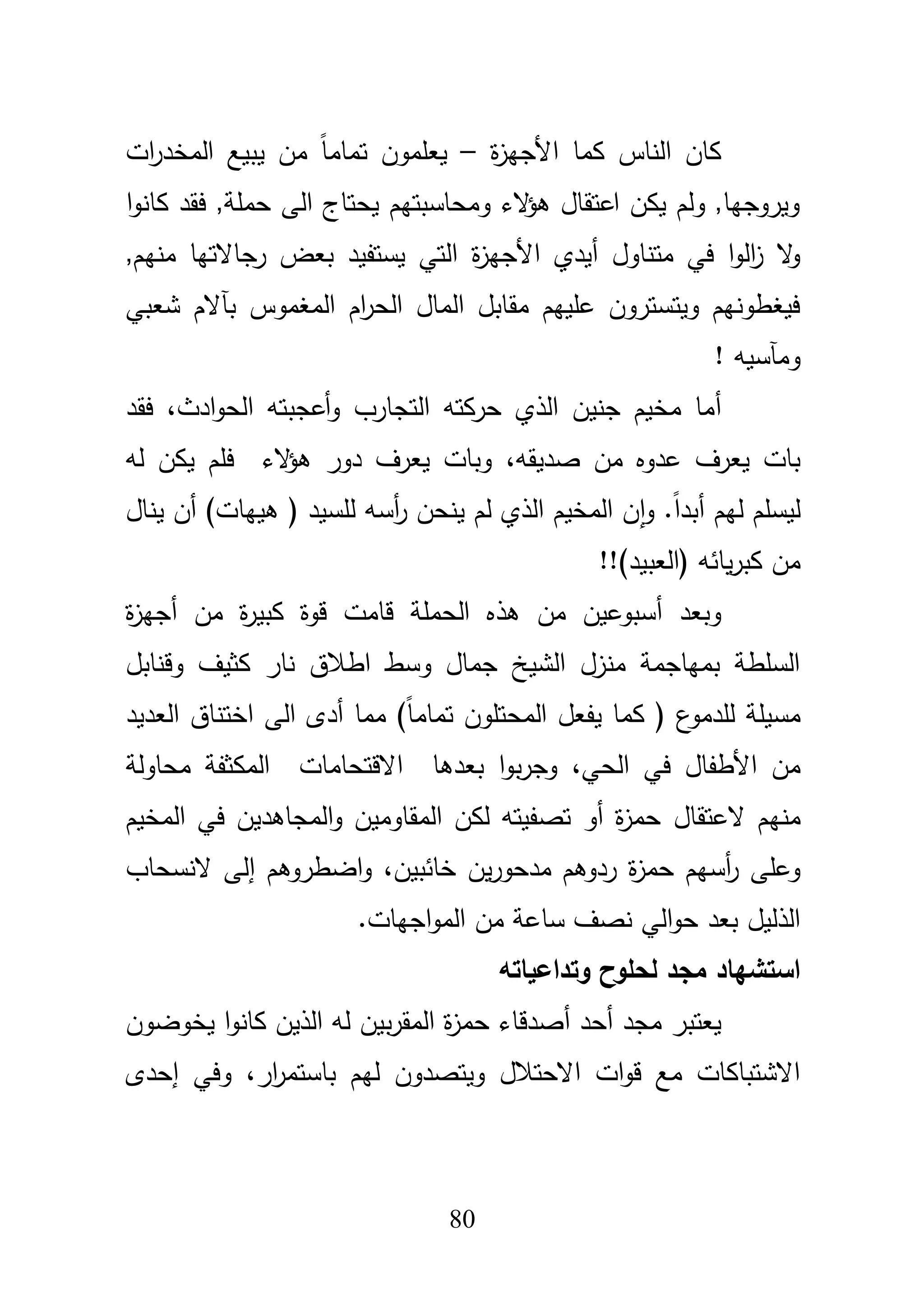 81
‫الناس‬ ‫كاف‬‫ة‬‫ز‬‫األجي‬ ‫كما‬–‫يع‬‫مم‬‫مف‬ ً‫ا‬‫تمام‬ ‫وف‬‫ي‬‫ات‬‫ر‬‫المخد‬ ‫بيع‬
‫ا‬‫و‬‫كان‬ ‫فقد‬ ,‫حممة‬ ‫الى‬ ‫يحتاج‬ ‫ومحاسبتيـ‬ ‫الء‬‫ؤ‬‫ى‬ ‫اعتقاؿ‬ ‫يكف‬ ‫ولـ‬ ,‫ويروجيا‬
‫ة‬‫ز‬‫األجي‬ ‫أيدي‬ ‫متناوؿ‬ ‫في‬ ‫ا‬‫و‬‫ال‬‫ز‬ ‫ال‬‫و‬,‫منيـ‬ ‫رجاالتيا‬ ‫بعض‬ ‫يستفيد‬ ‫التي‬
‫شعبي‬ ‫بآالـ‬ ‫المغموس‬ ‫اـ‬‫ر‬‫الح‬ ‫الماؿ‬ ‫مقابؿ‬ ‫عمييـ‬ ‫ويتستروف‬ ‫فيغطونيـ‬
! ‫ومآسيو‬
‫أ‬‫التجارب‬ ‫حركتو‬ ‫الذي‬ ‫جنيف‬ ‫مخيـ‬ ‫ما‬‫و‬،‫ادث‬‫و‬‫الح‬ ‫أعجبتو‬‫فقد‬
‫عدو‬ ‫يعرؼ‬ ‫بات‬‫صديقو‬ ‫مف‬ ‫ه‬،‫لو‬ ‫يكف‬ ‫فمـ‬ ‫الء‬‫ؤ‬‫ى‬ ‫دور‬ ‫يعرؼ‬ ‫وبات‬
‫لـ‬ ‫الذي‬ ‫المخيـ‬ ‫ف‬‫ا‬‫و‬ .ً‫ا‬‫أبد‬ ‫ليـ‬ ‫ليسمـ‬‫ينحف‬‫أ‬‫ر‬‫سو‬‫يناؿ‬ ‫أف‬ )‫ىييات‬ ( ‫لمسيد‬
‫يائو‬‫ر‬‫كب‬ ‫مف‬!!)‫(العبيد‬
‫وبعد‬‫أ‬‫ة‬‫ز‬‫أجي‬ ‫مف‬ ‫ة‬‫ر‬‫كبي‬ ‫قوة‬ ‫قامت‬ ‫الحممة‬ ‫ىذه‬ ‫مف‬ ‫سبوعيف‬
‫وقنابؿ‬ ‫كثيؼ‬ ‫نار‬ ‫اطبلؽ‬ ‫وسط‬ ‫جماؿ‬ ‫الشيخ‬ ‫منزؿ‬ ‫بمياجمة‬ ‫السمطة‬
‫العديد‬ ‫اختناؽ‬ ‫الى‬ ‫أدى‬ ‫مما‬ )ً‫ا‬‫تمام‬ ‫المحتموف‬ ‫يفعؿ‬ ‫كما‬ ( ‫ع‬‫لمدمو‬ ‫مسيمة‬
‫الحي‬ ‫في‬ ‫األطفاؿ‬ ‫مف‬،‫بعدىا‬ ‫ا‬‫و‬‫ب‬‫ر‬‫وج‬‫االقتحامات‬‫محاولة‬ ‫المكثفة‬
‫منيـ‬‫العتقاؿ‬‫المخيـ‬ ‫في‬ ‫المجاىديف‬‫و‬ ‫المقاوميف‬ ‫لكف‬ ‫تصفيتو‬ ‫أو‬ ‫ة‬‫ز‬‫حم‬
‫ة‬‫ز‬‫حم‬ ‫أسيـ‬‫ر‬ ‫وعمى‬،‫خائبيف‬ ‫يف‬‫ر‬‫مدحو‬ ‫ردوىـ‬‫إ‬ ‫اضطروىـ‬‫و‬‫النسحاب‬ ‫لى‬
.‫اجيات‬‫و‬‫الم‬ ‫مف‬ ‫ساعة‬ ‫نصؼ‬ ‫الي‬‫و‬‫ح‬ ‫بعد‬ ‫الذليؿ‬
‫وتداعياتو‬ ‫لحموح‬ ‫مجد‬ ‫استشياد‬
‫أحد‬ ‫مجد‬ ‫يعتبر‬‫أ‬‫يخوضوف‬ ‫ا‬‫و‬‫كان‬ ‫الذيف‬ ‫لو‬ ‫بيف‬‫ر‬‫المق‬ ‫ة‬‫ز‬‫حم‬ ‫صدقاء‬
‫ليـ‬ ‫ويتصدوف‬ ‫االحتبلؿ‬ ‫ات‬‫و‬‫ق‬ ‫مع‬ ‫االشتباكات‬‫ار‬‫ر‬‫باستم‬،‫إحدى‬ ‫وفي‬
 