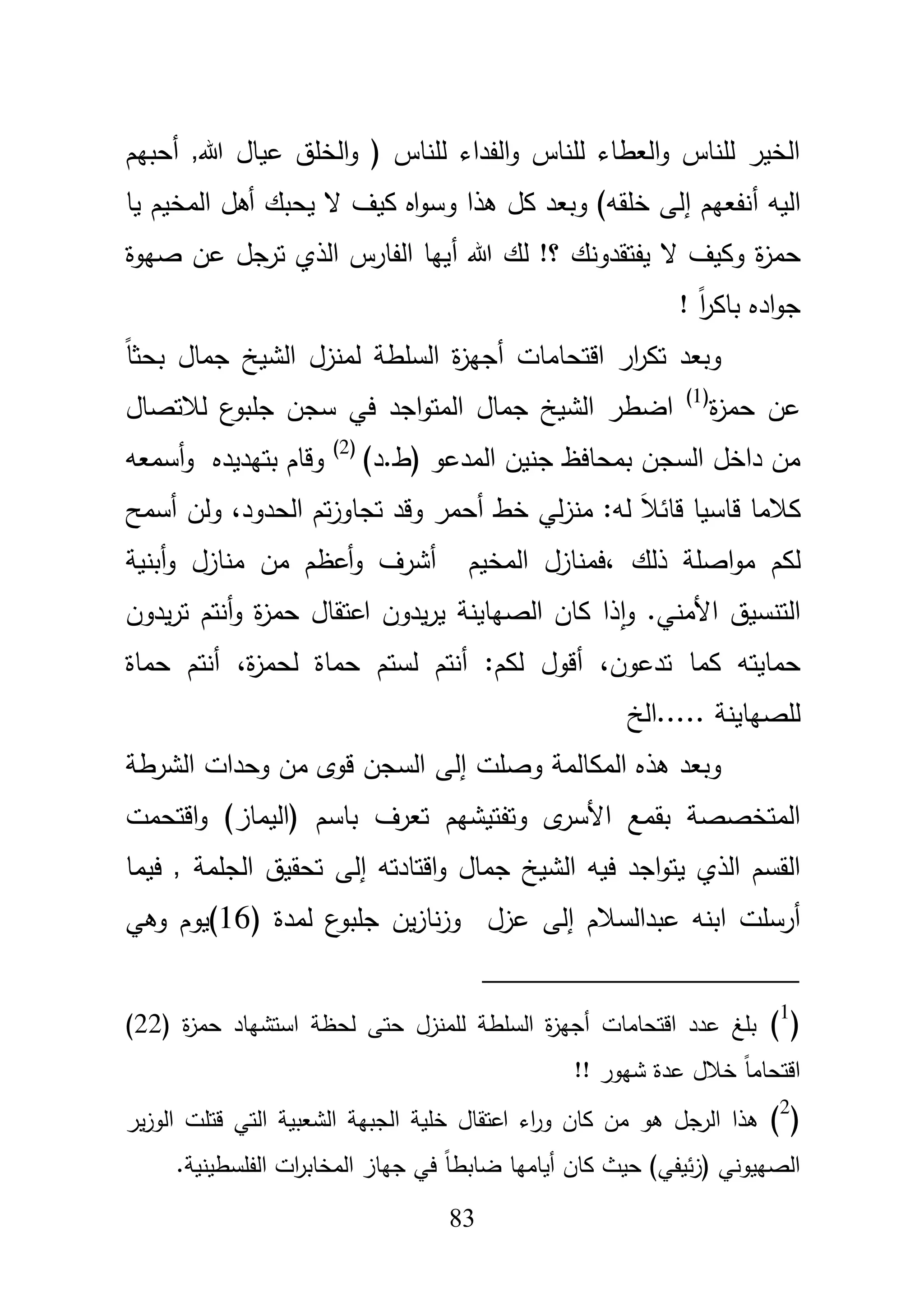 83
‫أحبيـ‬ ,‫هللا‬ ‫عياؿ‬ ‫الخمؽ‬‫و‬ ( ‫لمناس‬ ‫الفداء‬‫و‬ ‫لمناس‬ ‫العطاء‬‫و‬ ‫لمناس‬ ‫الخير‬
‫اليو‬‫أ‬‫نفعيـ‬‫إ‬‫ىذا‬ ‫كؿ‬ ‫وبعد‬ )‫خمقو‬ ‫لى‬‫و‬‫يا‬ ‫المخيـ‬ ‫أىؿ‬ ‫يحبؾ‬ ‫ال‬ ‫كيؼ‬ ‫اه‬‫و‬‫س‬
‫ة‬‫ز‬‫حم‬‫هللا‬ ‫لؾ‬ !‫؟‬ ‫يفتقدونؾ‬ ‫ال‬ ‫وكيؼ‬‫أ‬‫صيوة‬ ‫عف‬ ‫ترجؿ‬ ‫الذي‬ ‫الفارس‬ ‫ييا‬
! ً‫ا‬‫ر‬‫باك‬ ‫اده‬‫و‬‫ج‬
ً‫ا‬‫بحث‬ ‫جماؿ‬ ‫الشيخ‬ ‫لمنزؿ‬ ‫السمطة‬ ‫ة‬‫ز‬‫أجي‬ ‫اقتحامات‬ ‫ار‬‫ر‬‫تك‬ ‫وبعد‬
‫ة‬‫ز‬‫حم‬ ‫عف‬(1)
‫ع‬‫جمبو‬ ‫سجف‬ ‫في‬ ‫اجد‬‫و‬‫المت‬ ‫جماؿ‬ ‫الشيخ‬ ‫اضطر‬‫لبلتصاؿ‬
)‫(ط.د‬ ‫المدعو‬ ‫جنيف‬ ‫بمحافظ‬ ‫السجف‬ ‫داخؿ‬ ‫مف‬(2)
‫بتيديده‬ ‫وقاـ‬‫أسمعو‬‫و‬
‫ق‬ ‫كبلما‬‫قائ‬ ‫اسيا‬‫تجاوز‬ ‫وقد‬ ‫أحمر‬ ‫خط‬ ‫لي‬‫ز‬‫من‬ :‫لو‬ َ‫بل‬‫الحدود‬ ‫تـ‬،‫أسمح‬ ‫ولف‬
‫ل‬‫كـ‬، ‫ذلؾ‬ ‫اصمة‬‫و‬‫م‬‫منازؿ‬ ‫مف‬ ‫أعظـ‬‫و‬ ‫أشرؼ‬ ‫المخيـ‬ ‫فمنازؿ‬‫أ‬‫و‬‫بن‬‫ية‬
‫األمني‬ ‫التنسيؽ‬‫و‬ .‫ا‬‫اعتقا‬ ‫يدوف‬‫ر‬‫ي‬ ‫الصياينة‬ ‫كاف‬ ‫ذا‬‫يدوف‬‫ر‬‫ت‬ ‫أنتـ‬‫و‬ ‫ة‬‫ز‬‫حم‬ ‫ؿ‬
‫كما‬ ‫حمايتو‬‫تد‬‫عوف‬،‫أ‬‫ة‬‫ز‬‫لحم‬ ‫حماة‬ ‫لستـ‬ ‫أنتـ‬ :‫لكـ‬ ‫قوؿ‬،‫حماة‬ ‫أنتـ‬
‫.....الخ‬ ‫لمصياينة‬
‫وصمت‬ ‫المكالمة‬ ‫ىذه‬ ‫وبعد‬‫إلى‬‫الشرطة‬ ‫وحدات‬ ‫مف‬ ‫قوى‬ ‫السجف‬
‫باسـ‬ ‫تعرؼ‬ ‫وتفتيشيـ‬ ‫ى‬‫األسر‬ ‫بقمع‬ ‫المتخصصة‬‫اقتحمت‬‫و‬ )‫(اليماز‬
‫ا‬ ‫فيو‬ ‫اجد‬‫و‬‫يت‬ ‫الذي‬ ‫القسـ‬‫ل‬‫اقتادتو‬‫و‬ ‫جماؿ‬ ‫شيخ‬‫إلى‬‫الجممة‬ ‫تحقيؽ‬‫فيما‬ ,
‫عبدالسبلـ‬ ‫ابنو‬ ‫أرسمت‬‫إلى‬( ‫لمدة‬ ‫ع‬‫جمبو‬ ‫يف‬‫ز‬‫نا‬‫ز‬‫و‬ ‫عزؿ‬16‫وىي‬ ‫)يوـ‬
(1
)( ‫ة‬‫ز‬‫حم‬ ‫استشياد‬ ‫لحظة‬ ‫حتى‬ ‫لممنزؿ‬ ‫السمطة‬ ‫ة‬‫ز‬‫أجي‬ ‫اقتحامات‬ ‫عدد‬ ‫بمغ‬22)
!! ‫شيور‬ ‫عدة‬ ‫خبلؿ‬ ً‫ا‬‫اقتحام‬
(2
)‫ير‬‫ز‬‫الو‬ ‫قتمت‬ ‫التي‬ ‫الشعبية‬ ‫الجبية‬ ‫خمية‬ ‫اعتقاؿ‬ ‫اء‬‫ر‬‫و‬ ‫كاف‬ ‫مف‬ ‫ىو‬ ‫الرجؿ‬ ‫ىذا‬
‫حيث‬ )‫ئيفي‬‫ز‬( ‫الصييوني‬.‫الفمسطينية‬ ‫ات‬‫ر‬‫المخاب‬ ‫جياز‬ ‫في‬ ً‫ا‬‫ضابط‬ ‫أياميا‬ ‫كاف‬
 
