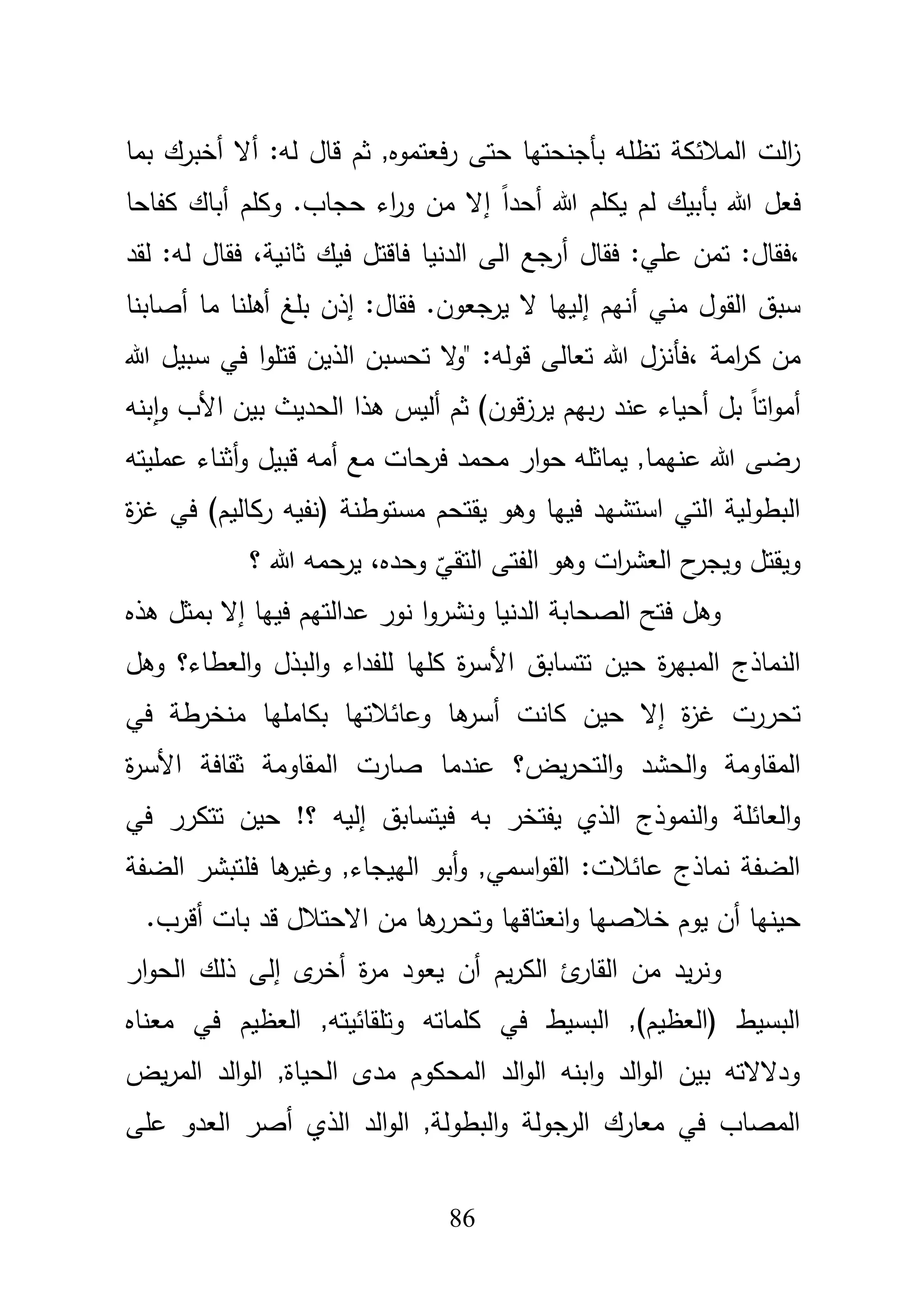 86
‫قاؿ‬ ‫ثـ‬ ,‫فعتموه‬‫ر‬ ‫حتى‬ ‫بأجنحتيا‬ ‫تظمو‬ ‫المبلئكة‬ ‫الت‬‫ز‬‫بما‬ ‫أخبرؾ‬ ‫أال‬ :‫لو‬
ً‫ا‬‫أحد‬ ‫هللا‬ ‫يكمـ‬ ‫لـ‬ ‫بأبيؾ‬ ‫هللا‬ ‫فعؿ‬‫إ‬‫أباؾ‬ ‫وكمـ‬ .‫حجاب‬ ‫اء‬‫ر‬‫و‬ ‫مف‬ ‫ال‬‫كفاحا‬
،‫فقاؿ‬ :‫عمي‬ ‫تمف‬ :‫فقاؿ‬‫أ‬‫ثانية‬ ‫فيؾ‬ ‫فاقتؿ‬ ‫الدنيا‬ ‫الى‬ ‫رجع‬،‫لقد‬ :‫لو‬ ‫فقاؿ‬
‫أنيـ‬ ‫مني‬ ‫القوؿ‬ ‫سبؽ‬‫إ‬‫أصابنا‬ ‫ما‬ ‫أىمنا‬ ‫بمغ‬ ‫إذف‬ :‫فقاؿ‬ .‫يرجعوف‬ ‫ال‬ ‫لييا‬
‫امة‬‫ر‬‫ك‬ ‫مف‬،‫هللا‬ ‫سبيؿ‬ ‫في‬ ‫ا‬‫و‬‫قتم‬ ‫الذيف‬ ‫تحسبف‬ ‫ال‬‫و‬" :‫قولو‬ ‫تعالى‬ ‫هللا‬ ‫فأنزؿ‬
‫بنو‬‫ا‬‫و‬ ‫األب‬ ‫بيف‬ ‫الحديث‬ ‫ىذا‬ ‫أليس‬ ‫ثـ‬ )‫قوف‬‫ز‬‫ير‬ ‫بيـ‬‫ر‬ ‫عند‬ ‫أحياء‬ ‫بؿ‬ ً‫ا‬‫ات‬‫و‬‫أم‬
‫عمميتو‬ ‫أثناء‬‫و‬ ‫قبيؿ‬ ‫أمو‬ ‫مع‬ ‫فرحات‬ ‫محمد‬ ‫ار‬‫و‬‫ح‬ ‫يماثمو‬ ,‫عنيما‬ ‫هللا‬ ‫رضى‬
‫يقتح‬ ‫وىو‬ ‫فييا‬ ‫استشيد‬ ‫التي‬ ‫البطولية‬‫ـ‬( ‫مستوطنة‬‫ركاليـ‬ ‫نفيو‬‫ة‬‫ز‬‫غ‬ ‫في‬ )
‫الع‬ ‫ح‬‫ويجر‬ ‫ويقتؿ‬‫ش‬‫الفتى‬ ‫وىو‬ ‫ات‬‫ر‬‫التق‬
ّ
‫ي‬‫وحده‬،‫؟‬ ‫هللا‬ ‫يرحمو‬
‫فييا‬ ‫عدالتيـ‬ ‫نور‬ ‫ا‬‫و‬‫ونشر‬ ‫الدنيا‬ ‫الصحابة‬ ‫فتح‬ ‫وىؿ‬‫إ‬‫ىذ‬ ‫بمثؿ‬ ‫ال‬‫ه‬
‫األ‬ ‫تتسابؽ‬ ‫حيف‬ ‫ة‬‫ر‬‫المبي‬ ‫النماذج‬‫وىؿ‬ ‫العطاء؟‬‫و‬ ‫البذؿ‬‫و‬ ‫لمفداء‬ ‫كميا‬ ‫ة‬‫ر‬‫س‬
‫ة‬‫ز‬‫غ‬ ‫تحررت‬‫إ‬‫كانت‬ ‫حيف‬ ‫ال‬‫أ‬‫في‬ ‫منخرطة‬ ‫بكامميا‬ ‫وعائبلتيا‬ ‫ىا‬‫سر‬
‫الحشد‬‫و‬ ‫المقاومة‬‫يض‬‫ر‬‫التح‬‫و‬‫األ‬ ‫ثقافة‬ ‫المقاومة‬ ‫صارت‬ ‫عندما‬ ‫؟‬‫ة‬‫ر‬‫س‬
‫فيتسابؽ‬ ‫بو‬ ‫يفتخر‬ ‫الذي‬ ‫النموذج‬‫و‬ ‫العائمة‬‫و‬‫إ‬‫في‬ ‫تتكرر‬ ‫حيف‬ !‫؟‬ ‫ليو‬
‫الضفة‬ ‫فمتبشر‬ ‫ىا‬‫وغير‬ ,‫الييجاء‬ ‫أبو‬‫و‬ ,‫اسمي‬‫و‬‫الق‬ :‫عائبلت‬ ‫نماذج‬ ‫الضفة‬
‫خبلصيا‬ ‫يوـ‬ ‫أف‬ ‫حينيا‬‫انعتاقيا‬‫و‬‫بات‬ ‫قد‬ ‫االحتبلؿ‬ ‫مف‬ ‫ىا‬‫وتحرر‬‫أ‬.‫قرب‬
‫يـ‬‫ر‬‫الك‬ ‫ئ‬‫القار‬ ‫مف‬ ‫يد‬‫ر‬‫ون‬‫أ‬‫ف‬‫ة‬‫ر‬‫م‬ ‫يعود‬‫أ‬‫ى‬‫خر‬‫إ‬‫ار‬‫و‬‫الح‬ ‫ذلؾ‬ ‫لى‬
‫معناه‬ ‫في‬ ‫العظيـ‬ ,‫وتمقائيتو‬ ‫كمماتو‬ ‫في‬ ‫البسيط‬ ,)‫(العظيـ‬ ‫البسيط‬
‫يض‬‫ر‬‫الم‬ ‫الد‬‫و‬‫ال‬ ,‫الحياة‬ ‫مدى‬ ‫المحكوـ‬ ‫الد‬‫و‬‫ال‬ ‫ابنو‬‫و‬ ‫الد‬‫و‬‫ال‬ ‫بيف‬ ‫ودالالتو‬
‫عمى‬ ‫العدو‬ ‫أصر‬ ‫الذي‬ ‫الد‬‫و‬‫ال‬ ,‫البطولة‬‫و‬ ‫الرجولة‬ ‫معارؾ‬ ‫في‬ ‫المصاب‬
 