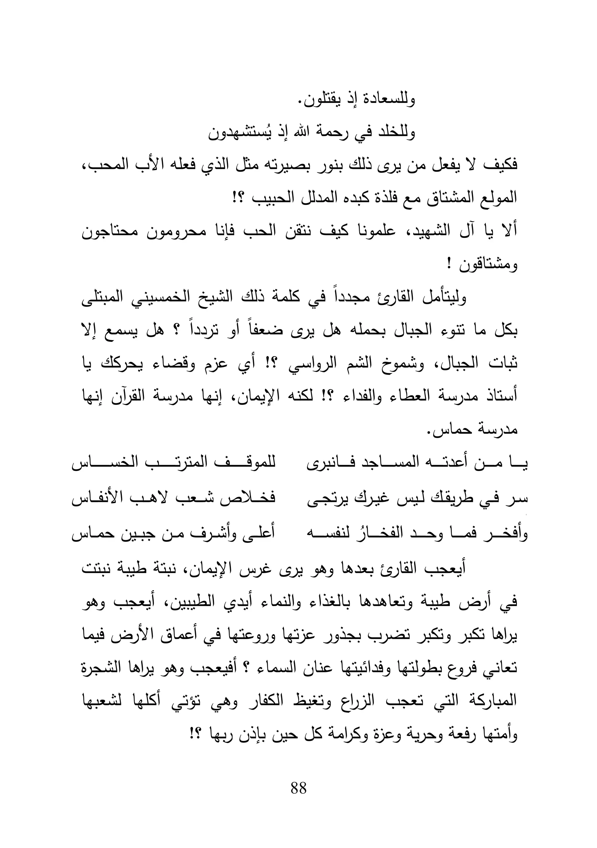 88
.‫يقتموف‬ ‫إذ‬ ‫ولمسعادة‬
‫هللا‬ ‫رحمة‬ ‫في‬ ‫ولمخمد‬‫ستشيدوف‬ُ‫ي‬ ‫إذ‬
‫بنور‬ ‫ذلؾ‬ ‫ى‬‫ير‬ ‫مف‬ ‫يفعؿ‬ ‫ال‬ ‫فكيؼ‬،‫المحب‬ ‫األب‬ ‫فعمو‬ ‫الذي‬ ‫مثؿ‬ ‫تو‬‫ر‬‫بصي‬
!‫؟‬ ‫الحبيب‬ ‫المدلؿ‬ ‫كبده‬ ‫فمذة‬ ‫مع‬ ‫المشتاؽ‬ ‫المولع‬
،‫الشييد‬ ‫آؿ‬ ‫يا‬ ‫أال‬‫محتاجوف‬ ‫محروموف‬ ‫فإنا‬ ‫الحب‬ ‫نتقف‬ ‫كيؼ‬ ‫عممونا‬
! ‫ومشتاقوف‬
‫المبتمى‬ ‫الخمسيني‬ ‫الشيخ‬ ‫ذلؾ‬ ‫كممة‬ ‫في‬ ً‫ا‬‫مجدد‬ ‫ئ‬‫القار‬ ‫وليتأمؿ‬
‫ما‬ ‫بكؿ‬‫تنوء‬‫ت‬ ‫أو‬ ً‫ا‬‫ضعف‬ ‫ى‬‫ير‬ ‫ىؿ‬ ‫بحممو‬ ‫الجباؿ‬‫إال‬ ‫يسمع‬ ‫ىؿ‬ ‫؟‬ ً‫ا‬‫ردد‬
،‫الجباؿ‬ ‫ثبات‬‫يا‬ ‫يحركؾ‬ ‫وقضاء‬ ‫عزـ‬ ‫أي‬ !‫؟‬ ‫اسي‬‫و‬‫الر‬ ‫الشـ‬ ‫خ‬‫وشمو‬
‫أ‬‫اإل‬ ‫لكنو‬ !‫؟‬ ‫الفداء‬‫و‬ ‫العطاء‬ ‫مدرسة‬ ‫ستاذ‬،‫يماف‬‫إنيا‬ ‫آف‬‫ر‬‫الق‬ ‫مدرسة‬ ‫إنيا‬
.‫حماس‬ ‫مدرسة‬
‫ى‬‫ػانبر‬‫ػ‬‫ػ‬‫ػ‬‫ػ‬‫ػ‬‫ػ‬‫ػ‬‫ف‬ ‫ػاجد‬‫ػ‬‫ػ‬‫ػ‬‫ػ‬‫ػ‬‫ػ‬‫ػ‬‫س‬‫الم‬ ‫ػو‬‫ػ‬‫ػ‬‫ػ‬‫ػ‬‫ػ‬‫ػ‬‫ػ‬‫ت‬‫أعد‬ ‫ػف‬‫ػ‬‫ػ‬‫ػ‬‫ػ‬‫ػ‬‫ػ‬‫ػ‬‫م‬ ‫ػا‬‫ػ‬‫ػ‬‫ػ‬‫ػ‬‫ػ‬‫ػ‬‫ي‬‫ػاس‬‫ػ‬‫ػ‬‫ػ‬‫ػ‬‫ػ‬‫ػ‬‫ػ‬‫ػ‬‫ػ‬‫ػ‬‫ػ‬‫ػ‬‫س‬‫الخ‬ ‫ػب‬‫ػ‬‫ػ‬‫ػ‬‫ػ‬‫ػ‬‫ػ‬‫ػ‬‫ػ‬‫ػ‬‫ػ‬‫ػ‬‫ػ‬‫ت‬‫ر‬‫المت‬ ‫ػؼ‬‫ػ‬‫ػ‬‫ػ‬‫ػ‬‫ػ‬‫ػ‬‫ػ‬‫ػ‬‫ػ‬‫ػ‬‫ػ‬‫ػ‬‫ق‬‫لممو‬
‫ػؾ‬‫ػ‬‫ق‬‫ي‬‫ر‬‫ط‬ ‫ػي‬‫ػ‬‫ف‬ ‫ػر‬‫ػ‬‫س‬‫ػى‬‫ػ‬‫ج‬‫ت‬‫ر‬‫ي‬ ‫ػرؾ‬‫ػ‬‫ي‬‫غ‬ ‫ػيس‬‫ػ‬‫ل‬
‫ج‬
‫ػاس‬‫ػ‬‫ػ‬‫ػ‬‫ف‬‫األن‬ ‫ػب‬‫ػ‬‫ػ‬‫ػ‬‫ى‬‫ال‬ ‫ػعب‬‫ػ‬‫ػ‬‫ػ‬‫ش‬ ‫ػبلص‬‫ػ‬‫ػ‬‫ػ‬‫خ‬‫ف‬
‫ػو‬‫ػ‬‫ػ‬‫ػ‬‫ػ‬‫ػ‬‫ػ‬‫س‬‫لنف‬ ُ‫ػار‬‫ػ‬‫ػ‬‫ػ‬‫ػ‬‫ػ‬‫ػ‬‫خ‬‫الف‬ ‫ػد‬‫ػ‬‫ػ‬‫ػ‬‫ػ‬‫ػ‬‫ػ‬‫ح‬‫و‬ ‫ػا‬‫ػ‬‫ػ‬‫ػ‬‫ػ‬‫ػ‬‫ػ‬‫م‬‫ف‬ ‫ػر‬‫ػ‬‫ػ‬‫ػ‬‫ػ‬‫ػ‬‫ػ‬‫خ‬‫أف‬‫و‬‫ػاس‬‫ػ‬‫ػ‬‫م‬‫ح‬ ‫ػيف‬‫ػ‬‫ػ‬‫ب‬‫ج‬ ‫ػف‬‫ػ‬‫ػ‬‫م‬ ‫ػرؼ‬‫ػ‬‫ػ‬‫ش‬‫أ‬‫و‬ ‫ػى‬‫ػ‬‫ػ‬‫م‬‫أع‬
‫اإليماف‬ ‫غرس‬ ‫ى‬‫ير‬ ‫وىو‬ ‫بعدىا‬ ‫ئ‬‫القار‬ ‫أيعجب‬،‫نبت‬‫ة‬‫نبتت‬ ‫طيبة‬
‫أيدي‬ ‫النماء‬‫و‬ ‫بالغذاء‬ ‫وتعاىدىا‬ ‫طيبة‬ ‫أرض‬ ‫في‬‫الطيبيف‬،‫وىو‬ ‫أيعجب‬
‫فيما‬ ‫األرض‬ ‫أعماؽ‬ ‫في‬ ‫وروعتيا‬ ‫تيا‬‫ز‬‫ع‬ ‫بجذور‬ ‫تضرب‬ ‫وتكبر‬ ‫تكبر‬ ‫اىا‬‫ر‬‫ي‬
‫ة‬‫ر‬‫الشج‬ ‫اىا‬‫ر‬‫ي‬ ‫وىو‬ ‫أفيعجب‬ ‫؟‬ ‫السماء‬ ‫عناف‬ ‫وفدائيتيا‬ ‫بطولتيا‬ ‫ع‬‫فرو‬ ‫تعاني‬
‫لشعبيا‬ ‫أكميا‬ ‫تؤتي‬ ‫وىي‬ ‫الكفار‬ ‫وتغيظ‬ ‫اع‬‫ر‬‫الز‬ ‫تعجب‬ ‫التي‬ ‫المباركة‬
‫حيف‬ ‫كؿ‬ ‫امة‬‫ر‬‫وك‬ ‫ة‬‫ز‬‫وع‬ ‫ية‬‫ر‬‫وح‬ ‫فعة‬‫ر‬ ‫أمتيا‬‫و‬‫بإ‬!‫؟‬ ‫بيا‬‫ر‬ ‫ذف‬
 
