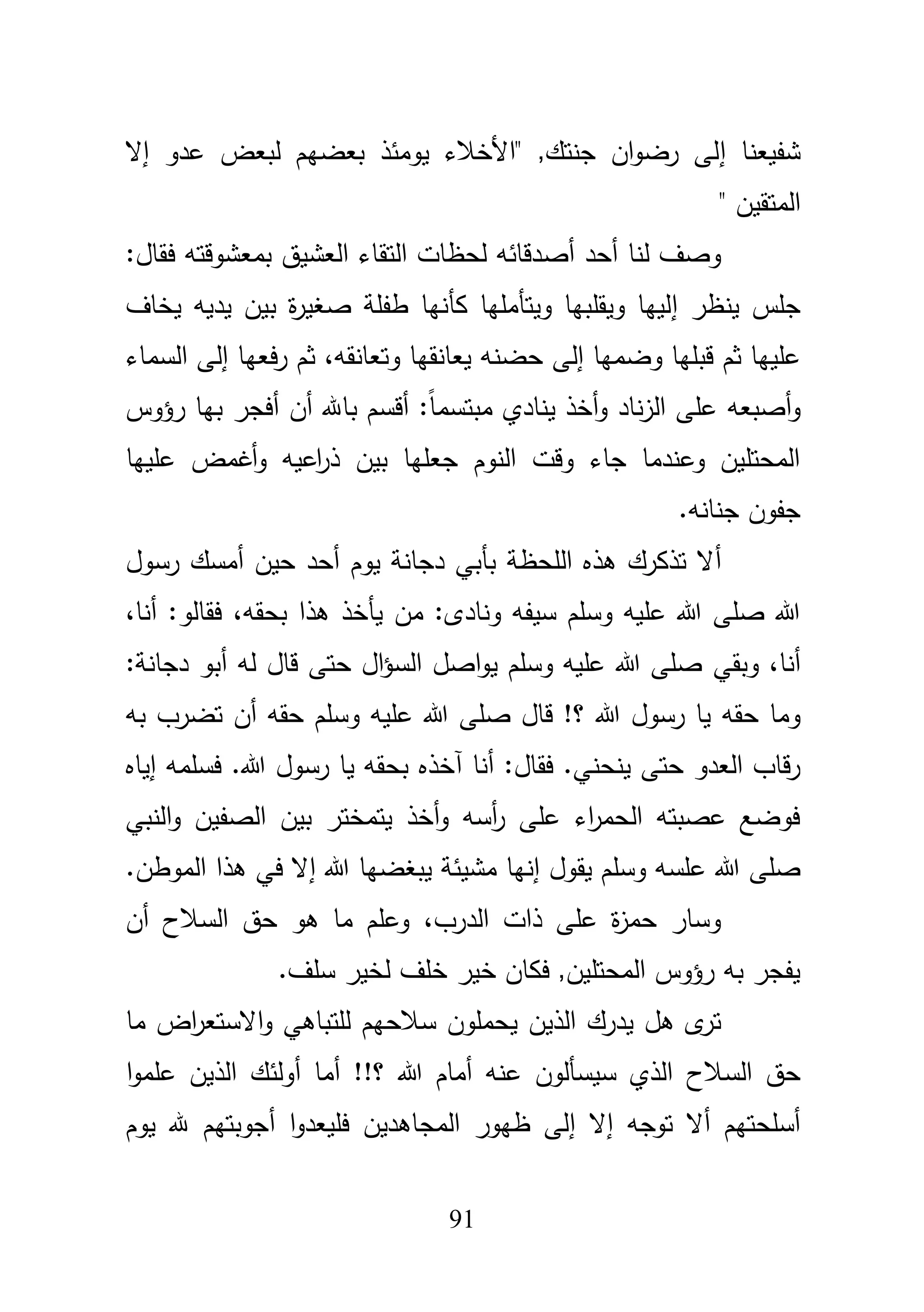 91
‫شفيعنا‬‫إ‬‫عدو‬ ‫لبعض‬ ‫بعضيـ‬ ‫يومئذ‬ ‫"األخبلء‬ ,‫جنتؾ‬ ‫اف‬‫و‬‫رض‬ ‫لى‬‫إ‬‫ال‬
" ‫المتقيف‬
‫أحد‬ ‫لنا‬ ‫وصؼ‬‫أص‬:‫فقاؿ‬ ‫بمعشوقتو‬ ‫العشيؽ‬ ‫التقاء‬ ‫لحظات‬ ‫دقائو‬
‫ينظر‬ ‫جمس‬‫إ‬‫بيف‬ ‫ة‬‫ر‬‫صغي‬ ‫طفمة‬ ‫كأنيا‬ ‫ويتأمميا‬ ‫ويقمبيا‬ ‫لييا‬‫يخاؼ‬ ‫يديو‬
‫وضميا‬ ‫قبميا‬ ‫ثـ‬ ‫عمييا‬‫إ‬‫ح‬ ‫لى‬‫ض‬‫يعانق‬ ‫نو‬‫ي‬‫ا‬،‫وتعانقو‬‫فعيا‬‫ر‬ ‫ثـ‬‫إ‬‫السماء‬ ‫لى‬
‫و‬‫أصبعو‬‫ين‬ ‫أخذ‬‫و‬ ‫ناد‬‫ز‬‫ال‬ ‫عمى‬‫رؤوس‬ ‫بيا‬ ‫أفجر‬ ‫أف‬ ‫باهلل‬ ‫أقسـ‬ :ً‫ا‬‫مبتسم‬ ‫ادي‬
‫عمييا‬ ‫أغمض‬‫و‬ ‫اعيو‬‫ر‬‫ذ‬ ‫بيف‬ ‫جعميا‬ ‫النوـ‬ ‫وقت‬ ‫جاء‬ ‫وعندما‬ ‫المحتميف‬
.‫جنانو‬ ‫جفوف‬
‫أ‬‫أحد‬ ‫يوـ‬ ‫دجانة‬ ‫بأبي‬ ‫المحظة‬ ‫ىذه‬ ‫تذكرؾ‬ ‫ال‬‫رسوؿ‬ ‫أمسؾ‬ ‫حيف‬
‫ونادى‬ ‫سيفو‬ ‫وسمـ‬ ‫عميو‬ ‫هللا‬ ‫صمى‬ ‫هللا‬،‫أنا‬ :‫فقالو‬ ،‫بحقو‬ ‫ىذا‬ ‫يأخذ‬ ‫مف‬ :
‫أ‬‫نا‬،‫و‬‫بقي‬‫لو‬ ‫قاؿ‬ ‫حتى‬ ‫اؿ‬‫ؤ‬‫الس‬ ‫اصؿ‬‫و‬‫ي‬ ‫وسمـ‬ ‫عميو‬ ‫هللا‬ ‫صمى‬‫أ‬:‫دجانة‬ ‫بو‬
‫حقو‬ ‫وما‬‫حقو‬ ‫وسمـ‬ ‫عميو‬ ‫هللا‬ ‫صمى‬ ‫قاؿ‬ !‫؟‬ ‫هللا‬ ‫رسوؿ‬ ‫يا‬‫أ‬‫ف‬‫بو‬ ‫تضرب‬
‫أنا‬ :‫فقاؿ‬ .‫ينحني‬ ‫حتى‬ ‫العدو‬ ‫قاب‬‫ر‬‫آخذه‬‫رسوؿ‬ ‫يا‬ ‫بحقو‬‫فسممو‬ .‫هللا‬‫إ‬‫ياه‬
‫النبي‬‫و‬ ‫الصفيف‬ ‫بيف‬ ‫يتمختر‬ ‫أخذ‬‫و‬ ‫أسو‬‫ر‬ ‫عمى‬ ‫اء‬‫ر‬‫الحم‬ ‫عصبتو‬ ‫فوضع‬
‫إنيا‬ ‫يقوؿ‬ ‫وسمـ‬ ‫عمسو‬ ‫هللا‬ ‫صمى‬‫مشيئة‬‫يبغضيا‬‫هللا‬‫إ‬.‫الموطف‬ ‫ىذا‬ ‫في‬ ‫ال‬
،‫الدرب‬ ‫ذات‬ ‫عمى‬ ‫ة‬‫ز‬‫حم‬ ‫وسار‬‫أف‬ ‫السبلح‬ ‫حؽ‬ ‫ىو‬ ‫ما‬ ‫وعمـ‬
.‫سمؼ‬ ‫لخير‬ ‫خمؼ‬ ‫خير‬ ‫فكاف‬ ,‫المحتميف‬ ‫رؤوس‬ ‫بو‬ ‫يفجر‬
‫الذيف‬ ‫يدرؾ‬ ‫ىؿ‬ ‫ى‬‫تر‬‫سبلحيـ‬ ‫يحمموف‬‫ما‬ ‫اض‬‫ر‬‫االستع‬‫و‬ ‫لمتباىي‬
‫السبلح‬ ‫حؽ‬‫أما‬ !!‫؟‬ ‫هللا‬ ‫أماـ‬ ‫عنو‬ ‫سيسألوف‬ ‫الذي‬‫أ‬‫ا‬‫و‬‫عمم‬ ‫الذيف‬ ‫ولئؾ‬
‫توجو‬ ‫أال‬ ‫أسمحتيـ‬‫إ‬‫ال‬‫إ‬‫ا‬‫و‬‫فميعد‬ ‫المجاىديف‬ ‫ظيور‬ ‫لى‬‫أ‬‫يوـ‬ ‫هلل‬ ‫جوبتيـ‬
 