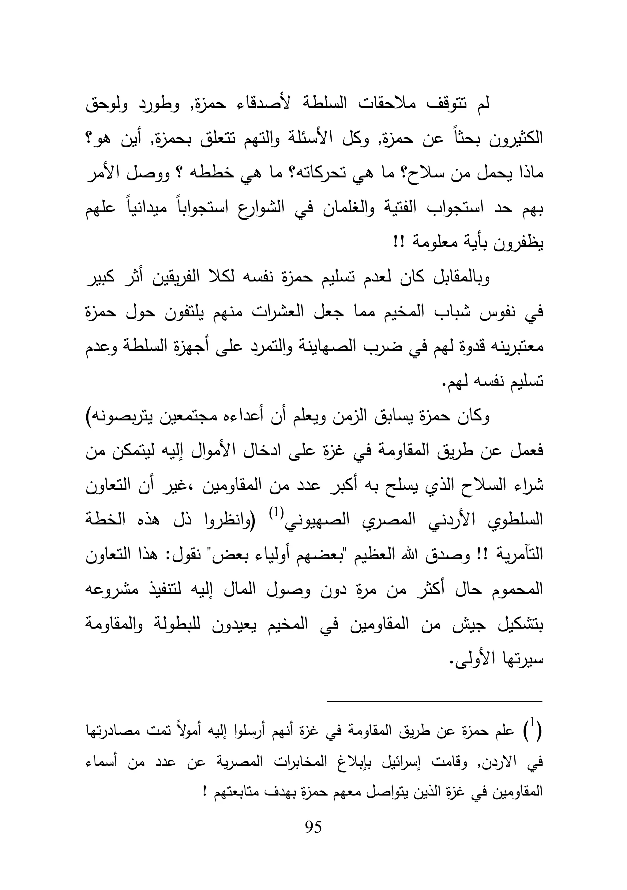 95
‫ولوحؽ‬ ‫وطورد‬ ,‫ة‬‫ز‬‫حم‬ ‫ألصدقاء‬ ‫السمطة‬ ‫مبلحقات‬ ‫تتوقؼ‬ ‫لـ‬
‫وكؿ‬ ,‫ة‬‫ز‬‫حم‬ ‫عف‬ ً‫ا‬‫بحث‬ ‫الكثيروف‬‫أيف‬ ,‫ة‬‫ز‬‫بحم‬ ‫تتعمؽ‬ ‫التيـ‬‫و‬ ‫األسئمة‬‫ىو؟‬
‫سبلح‬ ‫مف‬ ‫يحمؿ‬ ‫ماذا‬‫ىي‬ ‫ما‬ ‫؟‬‫تحركاتو‬‫األ‬ ‫ووصؿ‬ ‫؟‬ ‫خططو‬ ‫ىي‬ ‫ما‬ ‫؟‬‫مر‬
‫ا‬ ‫ع‬‫ار‬‫و‬‫الش‬ ‫في‬ ‫الغمماف‬‫و‬ ‫الفتية‬ ‫اب‬‫و‬‫استج‬ ‫حد‬ ‫بيـ‬‫عميـ‬ ً‫ا‬‫ميداني‬ ً‫ا‬‫اب‬‫و‬‫ستج‬
‫يظفرو‬‫بأ‬ ‫ف‬!! ‫معمومة‬ ‫ية‬
‫كاف‬ ‫وبالمقابؿ‬‫ل‬‫عد‬‫أ‬ ‫يقيف‬‫ر‬‫الف‬ ‫لكبل‬ ‫نفسو‬ ‫ة‬‫ز‬‫حم‬ ‫تسميـ‬ ‫ـ‬‫كبير‬ ‫ثر‬
‫منيـ‬ ‫ات‬‫ر‬‫العش‬ ‫جعؿ‬ ‫مما‬ ‫المخيـ‬ ‫شباب‬ ‫نفوس‬ ‫في‬‫يمتفوف‬‫ة‬‫ز‬‫حم‬ ‫حوؿ‬
‫مع‬‫الصياينة‬ ‫ضرب‬ ‫في‬ ‫ليـ‬ ‫قدوة‬ ‫ينو‬‫ر‬‫تب‬‫عمى‬ ‫التمرد‬‫و‬‫أ‬‫وعدـ‬ ‫السمطة‬ ‫ة‬‫ز‬‫جي‬
.‫ليـ‬ ‫نفسو‬ ‫تسميـ‬
‫ويعمـ‬ ‫الزمف‬ ‫يسابؽ‬ ‫ة‬‫ز‬‫حم‬ ‫وكاف‬‫أ‬‫ف‬‫أ‬‫مجتمعي‬ ‫عداءه‬‫ي‬ ‫ف‬‫بصونو‬‫ر‬‫ت‬)
‫اؿ‬‫و‬‫األم‬ ‫ادخاؿ‬ ‫عمى‬ ‫ة‬‫ز‬‫غ‬ ‫في‬ ‫المقاومة‬ ‫يؽ‬‫ر‬‫ط‬ ‫عف‬ ‫فعمؿ‬‫إ‬‫ليتمك‬ ‫ليو‬‫مف‬ ‫ف‬
‫يسمح‬ ‫الذي‬ ‫السبلح‬ ‫اء‬‫ر‬‫ش‬‫بو‬‫أ‬‫المقاوميف‬ ‫مف‬ ‫عدد‬ ‫كبر‬،‫غير‬‫أ‬‫التعاوف‬ ‫ف‬
‫األردني‬ ‫السمطوي‬‫الصييوني‬ ‫ي‬‫المصر‬(1)
‫(و‬‫ا‬‫نظر‬‫ا‬‫و‬‫ذؿ‬‫الخطة‬ ‫ىذه‬
‫التآ‬‫م‬‫ية‬‫ر‬‫بعض‬ ‫أولياء‬ ‫"بعضيـ‬ ‫العظيـ‬ ‫هللا‬ ‫وصدؽ‬ !!"‫التعاو‬ ‫ىذا‬ :‫نقوؿ‬‫ف‬
‫حاؿ‬ ‫المحموـ‬‫أ‬‫الماؿ‬ ‫وصوؿ‬ ‫دوف‬ ‫ة‬‫ر‬‫م‬ ‫مف‬ ‫كثر‬‫إ‬‫مشروعو‬ ‫لتنفيذ‬ ‫ليو‬
‫المخيـ‬ ‫في‬ ‫المقاوميف‬ ‫مف‬ ‫جيش‬ ‫بتشكيؿ‬‫يعيدوف‬‫ل‬‫المقاومة‬‫و‬ ‫مبطولة‬
.‫األولى‬ ‫تيا‬‫ر‬‫سي‬
(1
)‫تيا‬‫ر‬‫مصاد‬ ‫تمت‬ ً‫ال‬‫و‬‫أم‬ ‫إليو‬ ‫ا‬‫و‬‫أرسم‬ ‫أنيـ‬ ‫ة‬‫ز‬‫غ‬ ‫في‬ ‫المقاومة‬ ‫يؽ‬‫ر‬‫ط‬ ‫عف‬ ‫ة‬‫ز‬‫حم‬ ‫عمـ‬
‫أسماء‬ ‫مف‬ ‫عدد‬ ‫عف‬ ‫ية‬‫ر‬‫المص‬ ‫ات‬‫ر‬‫المخاب‬ ‫بإببلغ‬ ‫ائيؿ‬‫ر‬‫إس‬ ‫وقامت‬ ,‫االردف‬ ‫في‬
‫معي‬ ‫اصؿ‬‫و‬‫يت‬ ‫الذيف‬ ‫ة‬‫ز‬‫غ‬ ‫في‬ ‫المقاوميف‬! ‫متابعتيـ‬ ‫بيدؼ‬ ‫ة‬‫ز‬‫حم‬ ‫ـ‬
 
