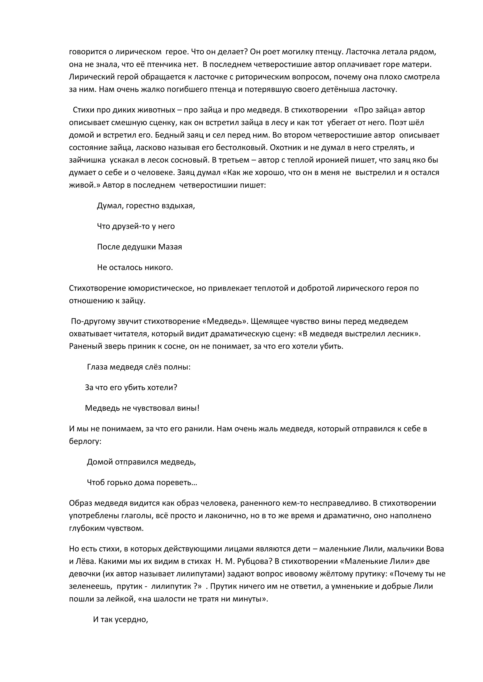 говорится о лирическом герое. Что он делает? Он роет могилку птенцу. Ласточка летала рядом,
она не знала, что её птенчика нет. В последнем четверостишие автор оплачивает горе матери.
Лирический герой обращается к ласточке с риторическим вопросом, почему она плохо смотрела
за ним. Нам очень жалко погибшего птенца и потерявшую своего детёныша ласточку.
Стихи про диких животных – про зайца и про медведя. В стихотворении «Про зайца» автор
описывает смешную сценку, как он встретил зайца в лесу и как тот убегает от него. Поэт шёл
домой и встретил его. Бедный заяц и сел перед ним. Во втором четверостишие автор описывает
состояние зайца, ласково называя его бестолковый. Охотник и не думал в него стрелять, и
зайчишка ускакал в лесок сосновый. В третьем – автор с теплой иронией пишет, что заяц яко бы
думает о себе и о человеке. Заяц думал «Как же хорошо, что он в меня не выстрелил и я остался
живой.» Автор в последнем четверостишии пишет:
Думал, горестно вздыхая,
Что друзей-то у него
После дедушки Мазая
Не осталось никого.
Стихотворение юмористическое, но привлекает теплотой и добротой лирического героя по
отношению к зайцу.
По-другому звучит стихотворение «Медведь». Щемящее чувство вины перед медведем
охватывает читателя, который видит драматическую сцену: «В медведя выстрелил лесник».
Раненый зверь приник к сосне, он не понимает, за что его хотели убить.
Глаза медведя слёз полны:
За что его убить хотели?
Медведь не чувствовал вины!
И мы не понимаем, за что его ранили. Нам очень жаль медведя, который отправился к себе в
берлогу:
Домой отправился медведь,
Чтоб горько дома пореветь…
Образ медведя видится как образ человека, раненного кем-то несправедливо. В стихотворении
употреблены глаголы, всё просто и лаконично, но в то же время и драматично, оно наполнено
глубоким чувством.
Но есть стихи, в которых действующими лицами являются дети – маленькие Лили, мальчики Вова
и Лёва. Какими мы их видим в стихах Н. М. Рубцова? В стихотворении «Маленькие Лили» две
девочки (их автор называет лилипутами) задают вопрос ивовому жёлтому прутику: «Почему ты не
зеленеешь, прутик - лилипутик ?» . Прутик ничего им не ответил, а умненькие и добрые Лили
пошли за лейкой, «на шалости не тратя ни минуты».
И так усердно,
 