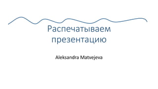 Распечатываем
презентацию
Aleksandra Matvejeva
 