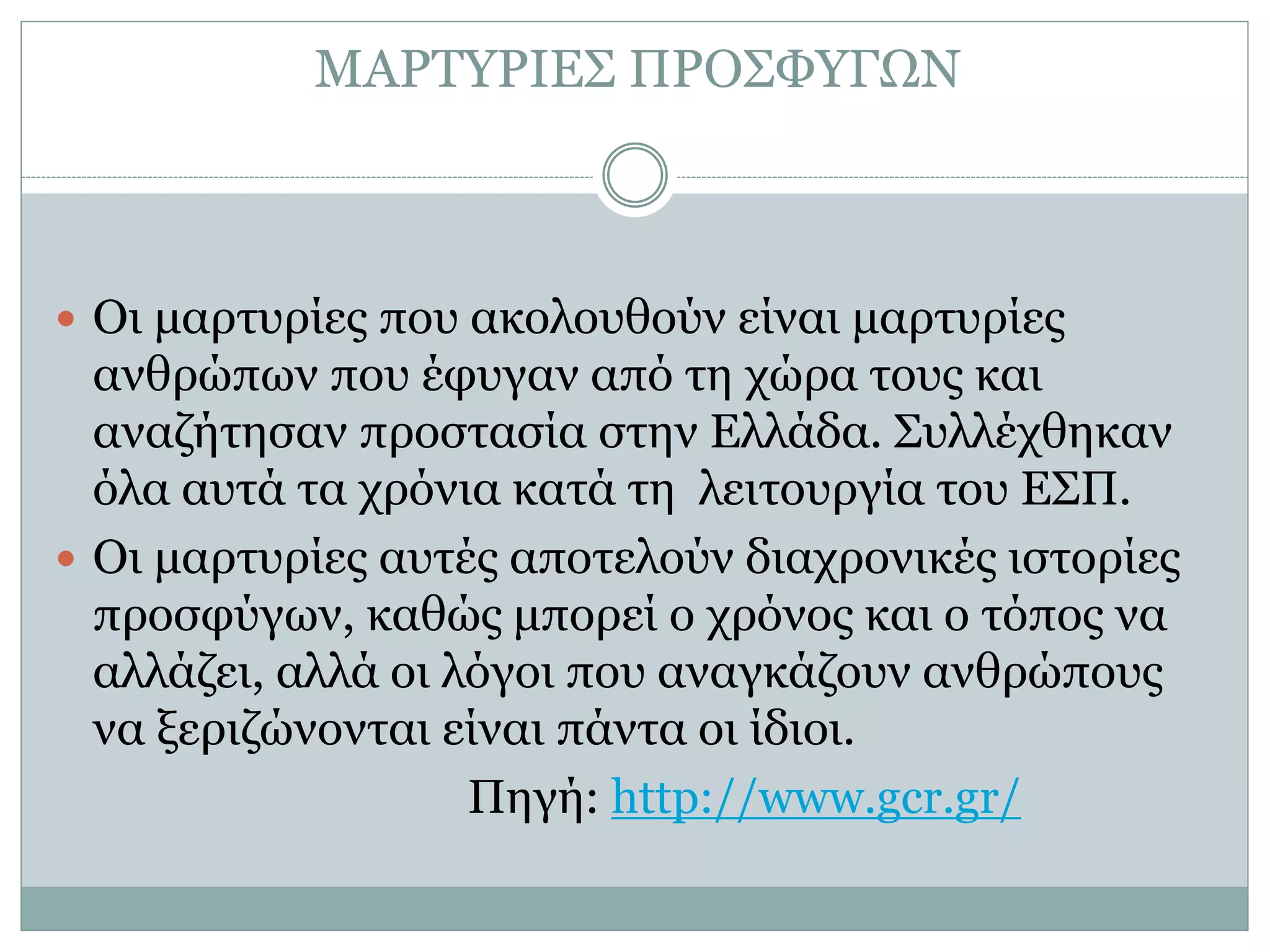 ΜΑΡΤΥΡΙΕΣ ΠΡΟΣΦΥΓΩΝ
 Οι μαρτυρίες που ακολουθούν είναι μαρτυρίες
ανθρώπων που έφυγαν από τη χώρα τους και
αναζήτησαν προστασία στην Ελλάδα. Συλλέχθηκαν
όλα αυτά τα χρόνια κατά τη λειτουργία του ΕΣΠ.
 Οι μαρτυρίες αυτές αποτελούν διαχρονικές ιστορίες
προσφύγων, καθώς μπορεί ο χρόνος και ο τόπος να
αλλάζει, αλλά οι λόγοι που αναγκάζουν ανθρώπους
να ξεριζώνονται είναι πάντα οι ίδιοι.
Πηγή: http://www.gcr.gr/
 
