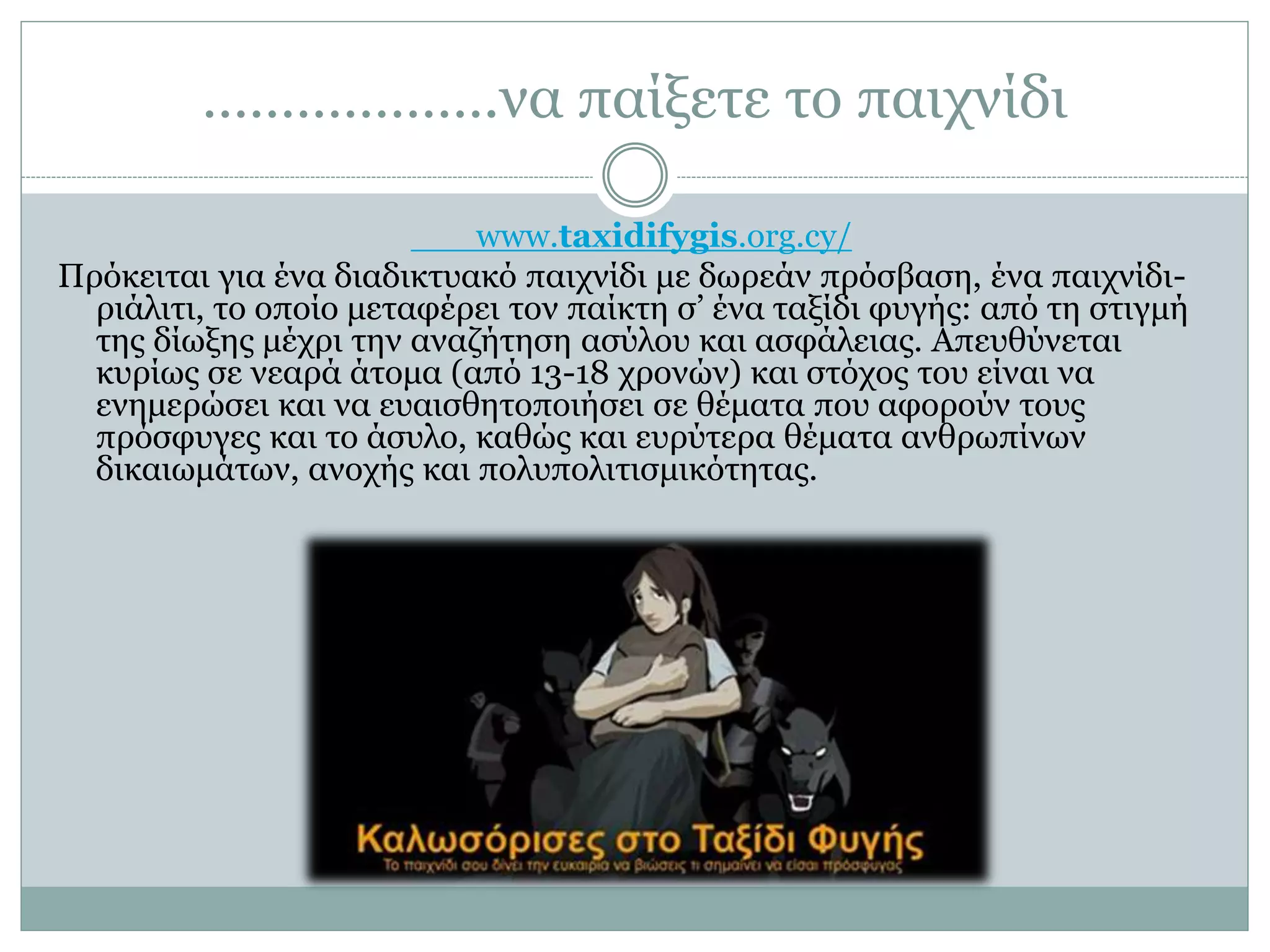 ……………….να παίξετε το παιχνίδι
www.taxidifygis.org.cy/
Πρόκειται για ένα διαδικτυακό παιχνίδι με δωρεάν πρόσβαση, ένα παιχνίδι-
ριάλιτι, το οποίο μεταφέρει τον παίκτη σ’ ένα ταξίδι φυγής: από τη στιγμή
της δίωξης μέχρι την αναζήτηση ασύλου και ασφάλειας. Απευθύνεται
κυρίως σε νεαρά άτομα (από 13-18 χρονών) και στόχος του είναι να
ενημερώσει και να ευαισθητοποιήσει σε θέματα που αφορούν τους
πρόσφυγες και το άσυλο, καθώς και ευρύτερα θέματα ανθρωπίνων
δικαιωμάτων, ανοχής και πολυπολιτισμικότητας.
 