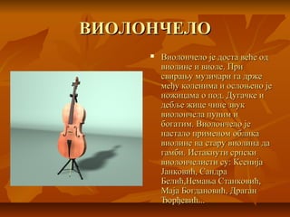 ВИОЛОНЧЕЛОВИОЛОНЧЕЛО
 Виолончело је доста веће одВиолончело је доста веће од
виолине и виоле. Привиолине и виоле. При
свирању музичари га држесвирању музичари га држе
међу коленима и ослоњено јемеђу коленима и ослоњено је
ножицама о под. Дугачке иножицама о под. Дугачке и
дебље жице чине звукдебље жице чине звук
виолончела пуним ивиолончела пуним и
богатим. Виолончело јебогатим. Виолончело је
настало применом обликанастало применом облика
виолине на стару виолина давиолине на стару виолина да
гамби. Истакнути српскигамби. Истакнути српски
виолончелисти су: Ксенијавиолончелисти су: Ксенија
Јанковић, СандраЈанковић, Сандра
Белић,Немања Станковић,Белић,Немања Станковић,
Маја Богдановић, ДраганМаја Богдановић, Драган
Ђорђевић...Ђорђевић...
 