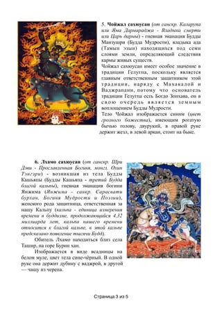 5. Чойжал сахюусан (от санскр. Каларупа
или Яма Дармараджа - Владыка смерти
или Царь дармы) - гневная эманация Будды
Манзушри (Будда Мудрости), владыка ада
(Тамын эзын) находящихся под семи
слоями земли, определяющий следствия
кармы живых существ.
Чойжал сахюусан имеет особое значение в
традиции Гелугпа, поскольку является
главным ответственным защитником этой
традиции, наряду с Махакалой и
Ваджрапани, потому что основатель
традиции Гелугпа есть Богдо Зонхава, он в
с в о ю о ч е р е д ь я в л я е т с я з е м н ы м
воплощением Будды Мудрости.
Тело Чойжал изображается синим (цвет
грозного божества), имеющим рогатую
бычью голову, двурукий, в правой руке
держит жезл, в левой аркан, стоит на быке.
6. Лхамо сахюусан (от санскр. Шри
Дэви - Прославленная Богиня, монгл. Охин
Тэнгэри) - возникшая из тела Будды
Кашьяпы (Будды Кашьяпа - третий Будда
благой кальпы), гневная эманация богини
Янжима (Янжима - санкр. Сарасвати
бурхан, Богиня Мудрости и Поэзии),
женского рода защитница, ответственная за
нашу Кальпу (кальпа - единица измерения
времени в буддизме, продолжающийся 4,32
миллиарда лет, кальпа нашего времени
относится к благой кальпе, в этой кальпе
предсказано появление тысячи Будд).
Обитель Лхамо находиться близ села
Ташир, на горе Бурин хан.
Изображается в виде всадницы на
белом муле, цвет тела сине-чёрный. В одной
руке она держит дубину с ваджрой, в другой
— чашу из черепа.
Страница из3 5
 