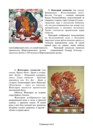 7. Намсарай сахюусан (от санскр.
Вайшравана - Яснослышащий, монгл.
Бисман Тэнгэри) - гневная эманация
Будды Ратнасамбхавы, ответственный за
северную сторону горы Сумера (Сумера -
священная гора в космологии буддизма,
где она рассматривается как центр всех
материальных и духовных вселенных).
Также считается хранителем веры
(Этигэл).
Намсарай изображают восседающим
на белоснежном льве с большим
округлым телом жёлто-золотого цвета и с
гневным выражением лица. В своей
правой руке он держит знамя победы
(зонтообразный стяг), а в левой мангуста. Намсарай сахюусан является
хранителем Шаргалжинского дугана, сохранивший Ганжур (Ганжур -
изречение Будды в 108 томах) в Шаргалжинском дугане.
8. Жамсаран сахюусан (от
санскр. Прама Атма - Брат и сестра,
тиб. Бегдзе - Покрытый панцирем,
монгл. Улаан сахюусан - Красный
хранитель или Эгч Дуу - Брат и
сестра). Олицетворяет речь Ямантаки
(Ямантака - один из идамов).
Жамсаран является хранителем
наставления Будд.
Обитель Жамсаран на острове
озера Байкал, Ольхон.
Жамсаран изображался как
вооружённый воин в латах и красной
одежде, с красным лицом. В одной
руке у него был медный меч, рукоятью
которому служит скорпион, в другой -
лёгкие и сердце врага.
Страница из4 5
 