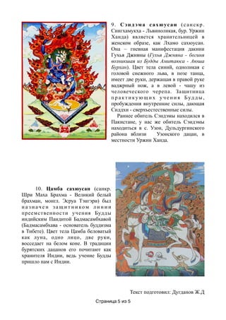 9. Сэнд эма сахюусан (санскр.
Сингхамукха - Львиноликая, бур. Уржин
Ханда) является хранительницей в
женском образе, как Лхамо сахюусан.
Она – гневная манифестация дакини
Гухья Джняны (Гухья Джняна - богиня
возникшая из Будды Амитаюса - Аюша
Бурхан). Цвет тела синий, одноликая с
головой снежного льва, в позе танца,
имеет две руки, держащая в правой руке
ваджрный нож, а в левой - чашу из
человеческого черепа. Защитница
п р а к т и к у ю щ и х у ч е н и я Буд д ы ,
пробуждения внутренние силы, дающая
Сиддхи - сверхъестественные силы.
Раннее обитель Сэндэмы находился в
Пакистане, у нас же обитель Сэндэмы
находиться в с. Узон, Дульдургинского
района вблизи Узонского дацан, в
местности Уржин Ханда.
10. Цамба сахюусан (санкр.
Шри Маха Брахма - Великий белый
брахман, монгл. Эсруа Тэнгэри) был
н а з н ач е н з а щ и т н и ко м л и н и и
преемственности учения Будды
индийским Пандитой Бадмасамбхавой
(Бадмасамбхава - основатель буддизма
в Тибете). Цвет тела Цамба беловатый
как луна, одно лицо, две руки,
восседает на белом коне. В традиции
бурятских дацанов его почитают как
хранителя Индии, ведь учение Будды
пришло нам с Индии.
Текст подготовил: Дугданов Ж.Д
Страница из5 5
 