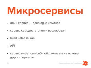 Избавляем бизнес от ИТ-зависимости
Микросервисы
• один сервис — одна agile команда
• сервис самодостаточен и изолирован
• build, release, run
• API
• сервис умеет сам себя обслуживать на основе
других сервисов
16
 