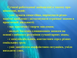 Сучасні роботодавці зацікавлені в такому пра-
цівникові, який:
- уміє думати самостійно, вирішувати різно-
манітні проблеми і застосовувати отримані знання в
практичній діяльності;
- має критичне і творче мислення;
- володіє багатим словниковим запасом на
основі глибокого розуміння гуманітарних знань;
- є комунікабельним, контактним серед різних
соціальних груп;
- уміє запобігати конфліктним ситуаціям, уміло
виходити з них.
 