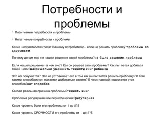 Потребности и
проблемы• Позитивные потребности и проблемы
• Негативные потребности и проблемы
- ?Какие неприятности грозят Вашему потребителю если не решить проблему проблемы со
здоровьем
?Почему до сих пор не нашел решения своей проблемы не было решения проблемы
- ? ?Если нашел решение в чем оно Как он решает свои проблемы Как пытается добиться
?своей цели максимально уменшить тяжести книг ребенка
? ?Что не получается Что не устраивает его в том как он пытается решить проблему В том
?какими способами он пытается добиваться своего В чем главный недостаток этих
?способов нет способов
?Какова реальная причина проблемы тяжесть книг
?Проблема регулярная или периодическая регулярная
1 5?Каков уровень боли его проблемы от до 5
1 5?Каков уровень СРОЧНОСТИ его проблемы от до 5
 