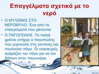 Επαγγέλματα σχετικά με το
νερό
• Ο ΜΥΛΩΝΑΣ ΣΤΟ
ΝΕΡΟΜΥΛΟ. Ένα από τα
επαγγέλματα που χάνονται
• Ο ΠΑΓΟΠΩΛΗΣ. Τα παλιά
χρόνια υπήρχε ο παγοπώλης
που γυρνούσε στις γειτονιές και
πουλούσε πάγο. Οι νοικοκυρές
αγόραζαν τον πάγο για να τον
βάλουν στην παγωνιέρα.
 